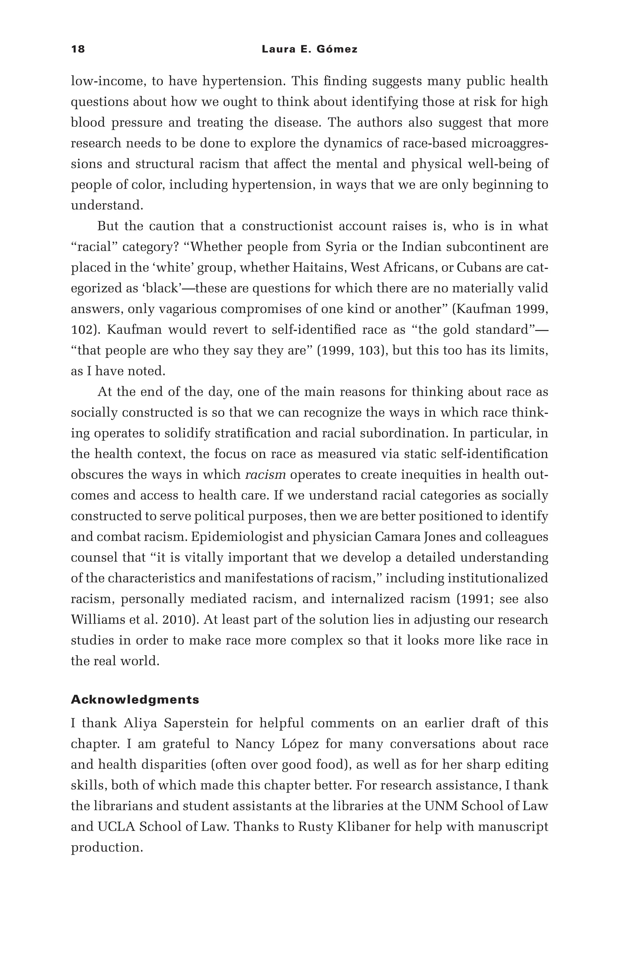 18 Laura E. Gómez
low-­
income, to have hypertension. This finding suggests many public health
questions about how we ought to think about identifying those at risk for high
blood pressure and treating the disease. The authors also suggest that more
research needs to be done to explore the dynamics of race-­
based microaggres-
sions and structural racism that affect the mental and physical well-­
being of
people of color, including hypertension, in ways that we are only beginning to
understand.
But the caution that a constructionist account raises is, who is in what
“racial” category? “Whether people from Syria or the Indian subcontinent are
placed in the ‘white’ group, whether Haitains, West Africans, or Cubans are cat-
egorized as ‘black’—­
these are questions for which there are no materially valid
answers, only vagarious compromises of one kind or another” (Kaufman 1999,
102). Kaufman would revert to self-­
identified race as “the gold standard”—­
“that people are who they say they are” (1999, 103), but this too has its limits,
as I have noted.
At the end of the day, one of the main reasons for thinking about race as
socially constructed is so that we can recognize the ways in which race think-
ing operates to solidify stratification and racial subordination. In particular, in
the health context, the focus on race as measured via static self-­
identification
obscures the ways in which racism operates to create inequities in health out-
comes and access to health care. If we understand racial categories as socially
constructed to serve political purposes, then we are better positioned to identify
and combat racism. Epidemiologist and physician Camara Jones and colleagues
counsel that “it is vitally important that we develop a detailed understanding
of the characteristics and manifestations of racism,” including institutionalized
racism, personally mediated racism, and internalized racism (1991; see also
Williams et al. 2010). At least part of the solution lies in adjusting our research
studies in order to make race more complex so that it looks more like race in
the real world.
Acknowledgments
I thank Aliya Saperstein for helpful comments on an earlier draft of this
chapter. I am grateful to Nancy López for many conversations about race
and health disparities (often over good food), as well as for her sharp editing
skills, both of which made this chapter better. For research assistance, I thank
the librarians and student assistants at the libraries at the UNM School of Law
and UCLA School of Law. Thanks to Rusty Klibaner for help with manuscript
production.
 