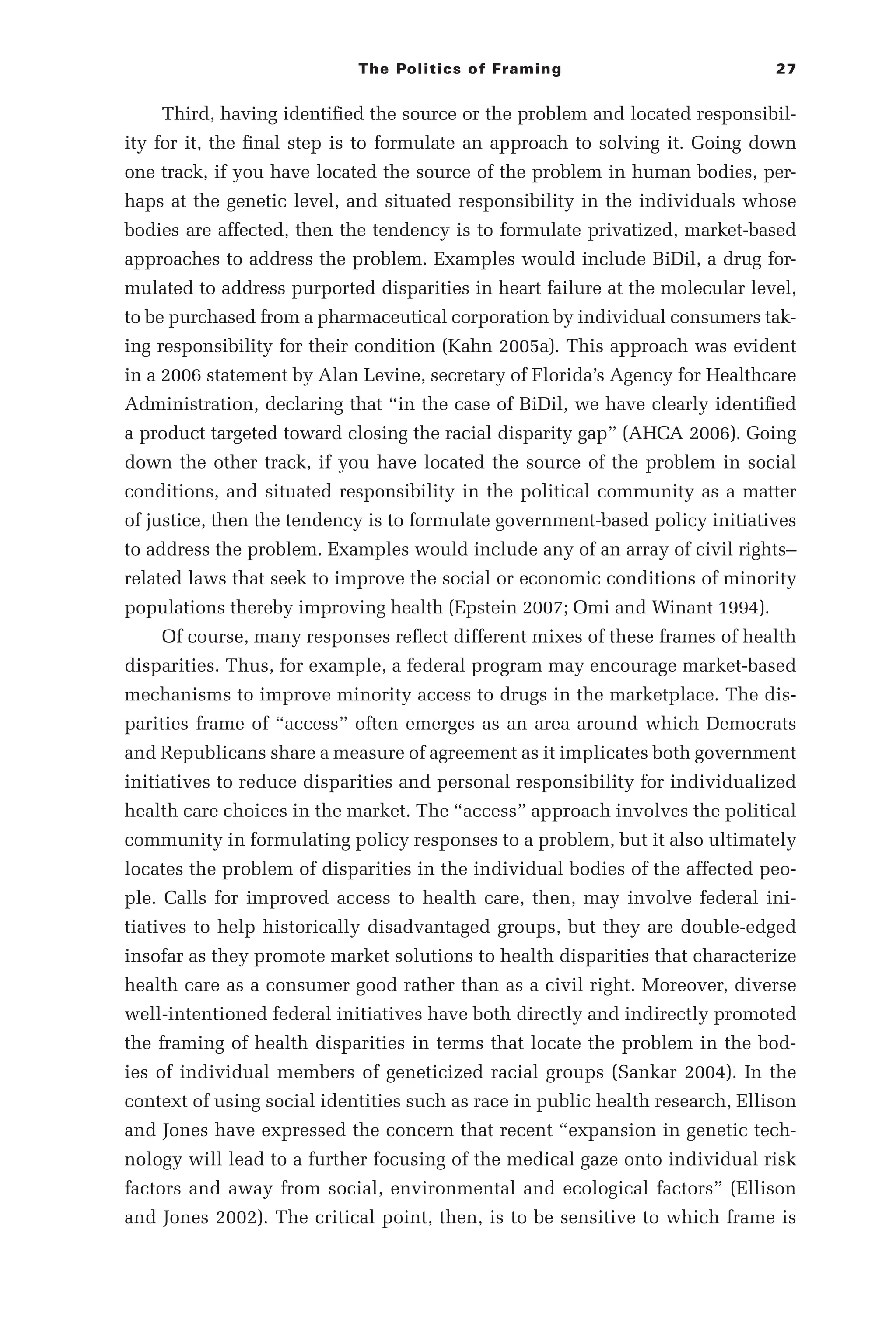 The Politics of Framing 27
Third, having identified the source or the problem and located responsibil-
ity for it, the final step is to formulate an approach to solving it. Going down
one track, if you have located the source of the problem in human bodies, per-
haps at the genetic level, and situated responsibility in the individuals whose
bodies are affected, then the tendency is to formulate privatized, market-­
based
approaches to address the problem. Examples would include BiDil, a drug for-
mulated to address purported disparities in heart failure at the molecular level,
to be purchased from a pharmaceutical corporation by individual consumers tak-
ing responsibility for their condition (Kahn 2005a). This approach was evident
in a 2006 statement by Alan Levine, secretary of Florida’s Agency for Healthcare
Administration, declaring that “in the case of BiDil, we have clearly identified
a product targeted toward closing the racial disparity gap” (AHCA 2006). Going
down the other track, if you have located the source of the problem in social
conditions, and situated responsibility in the political community as a matter
of justice, then the tendency is to formulate government-­
based policy initiatives
to address the problem. Examples would include any of an array of civil rights–­
related laws that seek to improve the social or economic conditions of minority
populations thereby improving health (Epstein 2007; Omi and Winant 1994).
Of course, many responses reflect different mixes of these frames of health
disparities. Thus, for example, a federal program may encourage market-­
based
mechanisms to improve minority access to drugs in the marketplace. The dis-
parities frame of “access” often emerges as an area around which Democrats
and Republicans share a measure of agreement as it implicates both government
initiatives to reduce disparities and personal responsibility for individualized
health care choices in the market. The “access” approach involves the political
community in formulating policy responses to a problem, but it also ultimately
locates the problem of disparities in the individual bodies of the affected peo-
ple. Calls for improved access to health care, then, may involve federal ini-
tiatives to help historically disadvantaged groups, but they are double-­
edged
insofar as they promote market solutions to health disparities that characterize
health care as a consumer good rather than as a civil right. Moreover, diverse
well-­
intentioned federal initiatives have both directly and indirectly promoted
the framing of health disparities in terms that locate the problem in the bod-
ies of individual members of geneticized racial groups (Sankar 2004). In the
context of using social identities such as race in public health research, Ellison
and Jones have expressed the concern that recent “expansion in genetic tech-
nology will lead to a further focusing of the medical gaze onto individual risk
factors and away from social, environmental and ecological factors” (Ellison
and Jones 2002). The critical point, then, is to be sensitive to which frame is
 