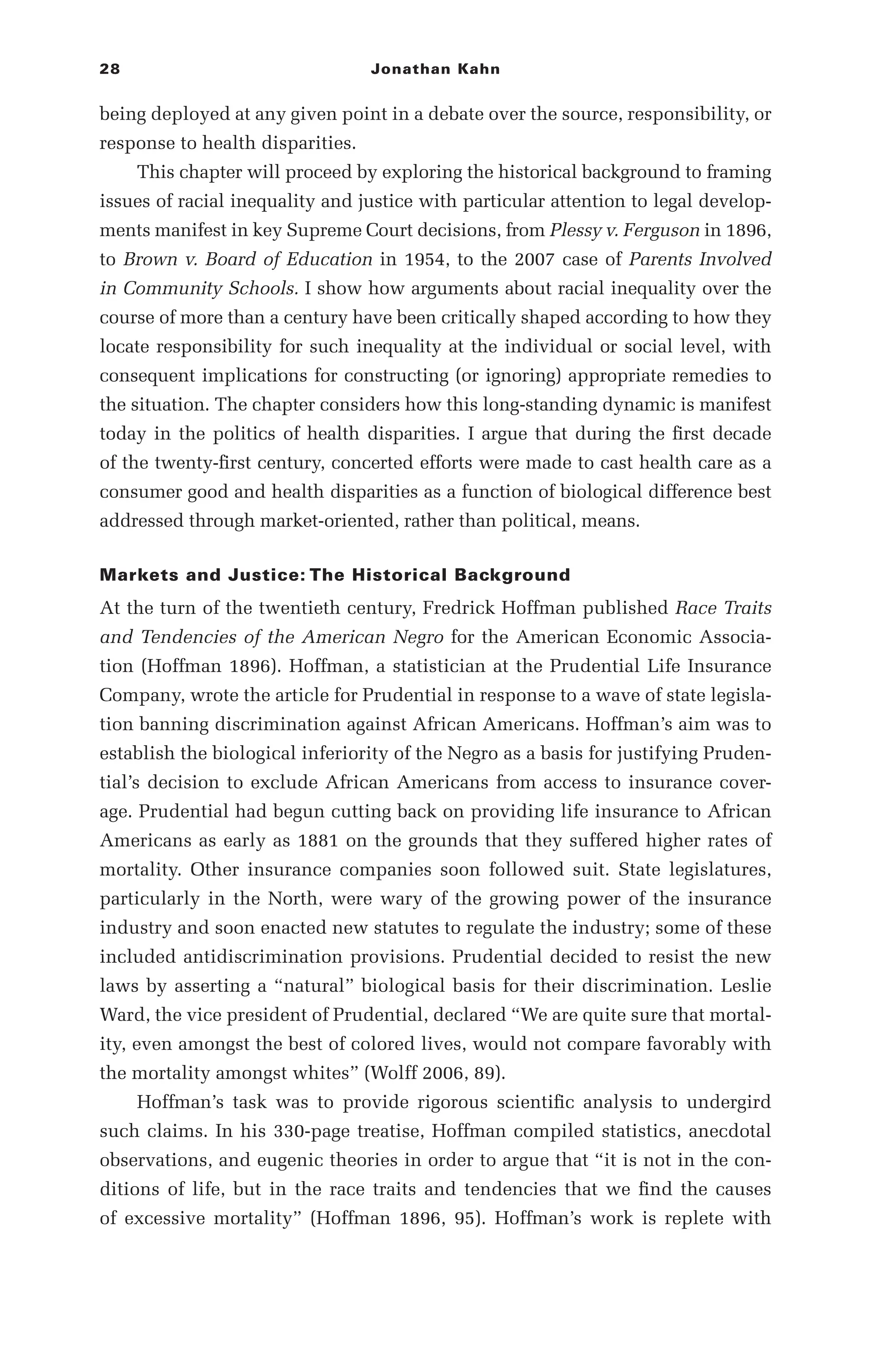 28 Jonathan Kahn
being deployed at any given point in a debate over the source, responsibility, or
response to health disparities.
This chapter will proceed by exploring the historical background to framing
issues of racial inequality and justice with particular attention to legal develop-
ments manifest in key Supreme Court decisions, from Plessy v. Ferguson in 1896,
to Brown v. Board of Education in 1954, to the 2007 case of Parents Involved
in Community Schools. I show how arguments about racial inequality over the
course of more than a century have been critically shaped according to how they
locate responsibility for such inequality at the individual or social level, with
consequent implications for constructing (or ignoring) appropriate remedies to
the situation. The chapter considers how this long-­
standing dynamic is manifest
today in the politics of health disparities. I argue that during the first decade
of the twenty-­
first century, concerted efforts were made to cast health care as a
consumer good and health disparities as a function of biological difference best
addressed through market-­
oriented, rather than political, means.
Markets and Justice: The Historical Background
At the turn of the twentieth century, Fredrick Hoffman published Race Traits
and Tendencies of the American Negro for the American Economic Associa-
tion (Hoffman 1896). Hoffman, a statistician at the Prudential Life Insurance
Company, wrote the article for Prudential in response to a wave of state legisla-
tion banning discrimination against African Americans. Hoffman’s aim was to
establish the biological inferiority of the Negro as a basis for justifying Pruden-
tial’s decision to exclude African Americans from access to insurance cover-
age. Prudential had begun cutting back on providing life insurance to African
Americans as early as 1881 on the grounds that they suffered higher rates of
mortality. Other insurance companies soon followed suit. State legislatures,
particularly in the North, were wary of the growing power of the insurance
industry and soon enacted new statutes to regulate the industry; some of these
included antidiscrimination provisions. Prudential decided to resist the new
laws by asserting a “natural” biological basis for their discrimination. Leslie
Ward, the vice president of Prudential, declared “We are quite sure that mortal-
ity, even amongst the best of colored lives, would not compare favorably with
the mortality amongst whites” (Wolff 2006, 89).
Hoffman’s task was to provide rigorous scientific analysis to undergird
such claims. In his 330-­
page treatise, Hoffman compiled statistics, anecdotal
observations, and eugenic theories in order to argue that “it is not in the con-
ditions of life, but in the race traits and tendencies that we find the causes
of excessive mortality” (Hoffman 1896, 95). Hoffman’s work is replete with
 