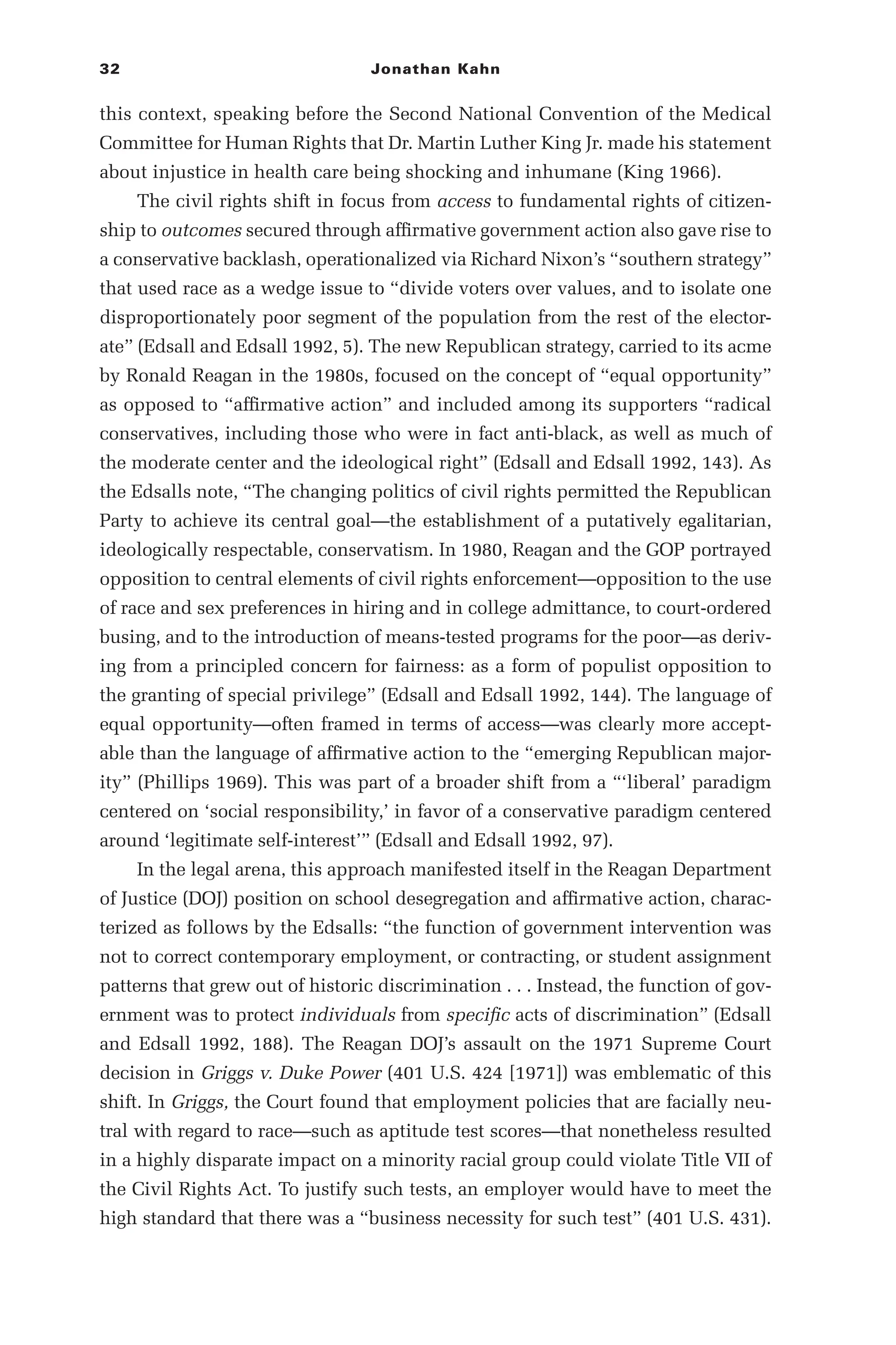 32 Jonathan Kahn
this context, speaking before the Second National Convention of the Medical
Committee for Human Rights that Dr. Martin Luther King Jr. made his statement
about injustice in health care being shocking and inhumane (King 1966).
The civil rights shift in focus from access to fundamental rights of citizen-
ship to outcomes secured through affirmative government action also gave rise to
a conservative backlash, operationalized via Richard Nixon’s “southern strategy”
that used race as a wedge issue to “divide voters over values, and to isolate one
disproportionately poor segment of the population from the rest of the elector-
ate” (Edsall and Edsall 1992, 5). The new Republican strategy, carried to its acme
by Ronald Reagan in the 1980s, focused on the concept of “equal opportunity”
as opposed to “affirmative action” and included among its supporters “radical
conservatives, including those who were in fact anti-­
black, as well as much of
the moderate center and the ideological right” (Edsall and Edsall 1992, 143). As
the Edsalls note, “The changing politics of civil rights permitted the Republican
Party to achieve its central goal—­
the establishment of a putatively egalitarian,
ideologically respectable, conservatism. In 1980, Reagan and the GOP portrayed
opposition to central elements of civil rights enforcement—­
opposition to the use
of race and sex preferences in hiring and in college admittance, to court-­
ordered
busing, and to the introduction of means-­
tested programs for the poor—­
as deriv-
ing from a principled concern for fairness: as a form of populist opposition to
the granting of special privilege” (Edsall and Edsall 1992, 144). The language of
equal opportunity—­
often framed in terms of access—­
was clearly more accept-
able than the language of affirmative action to the “emerging Republican major-
ity” (Phillips 1969). This was part of a broader shift from a “‘liberal’ paradigm
centered on ‘social responsibility,’ in favor of a conservative paradigm centered
around ‘legitimate self-­
interest’” (Edsall and Edsall 1992, 97).
In the legal arena, this approach manifested itself in the Reagan Department
of Justice (DOJ) position on school desegregation and affirmative action, charac-
terized as follows by the Edsalls: “the function of government intervention was
not to correct contemporary employment, or contracting, or student assignment
patterns that grew out of historic discrimination . . . Instead, the function of gov-
ernment was to protect individuals from specific acts of discrimination” (Edsall
and Edsall 1992, 188). The Reagan DOJ’s assault on the 1971 Supreme Court
decision in Griggs v. Duke Power (401 U.S. 424 [1971]) was emblematic of this
shift. In Griggs, the Court found that employment policies that are facially neu-
tral with regard to race—­
such as aptitude test scores—­
that nonetheless resulted
in a highly disparate impact on a minority racial group could violate Title VII of
the Civil Rights Act. To justify such tests, an employer would have to meet the
high standard that there was a “business necessity for such test” (401 U.S. 431).
 