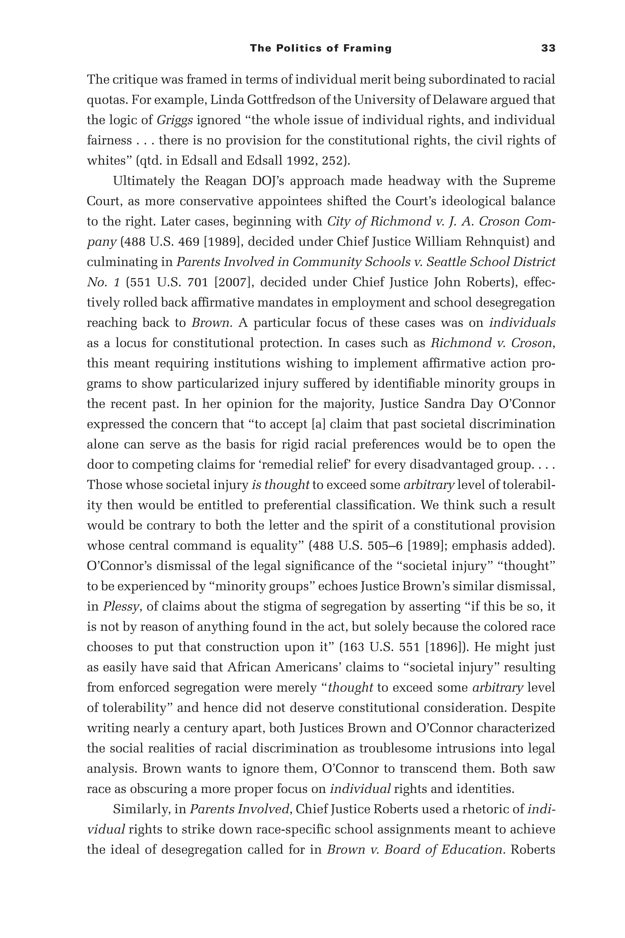 The Politics of Framing 33
The critique was framed in terms of individual merit being subordinated to racial
quotas. For example, Linda Gottfredson of the University of Delaware argued that
the logic of Griggs ignored “the whole issue of individual rights, and individual
fairness . . . there is no provision for the constitutional rights, the civil rights of
whites” (qtd. in Edsall and Edsall 1992, 252).
Ultimately the Reagan DOJ’s approach made headway with the Supreme
Court, as more conservative appointees shifted the Court’s ideological balance
to the right. Later cases, beginning with City of Richmond v. J. A. Croson Com-
pany (488 U.S. 469 [1989], decided under Chief Justice William Rehnquist) and
culminating in Parents Involved in Community Schools v. Seattle School District
No. 1 (551 U.S. 701 [2007], decided under Chief Justice John Roberts), effec-
tively rolled back affirmative mandates in employment and school desegregation
reaching back to Brown. A particular focus of these cases was on individuals
as a locus for constitutional protection. In cases such as Richmond v. Croson,
this meant requiring institutions wishing to implement affirmative action pro-
grams to show particularized injury suffered by identifiable minority groups in
the recent past. In her opinion for the majority, Justice Sandra Day O’Connor
expressed the concern that “to accept [a] claim that past societal discrimination
alone can serve as the basis for rigid racial preferences would be to open the
door to competing claims for ‘remedial relief’ for every disadvantaged group. . . .
Those whose societal injury is thought to exceed some arbitrary level of tolerabil-
ity then would be entitled to preferential classification. We think such a result
would be contrary to both the letter and the spirit of a constitutional provision
whose central command is equality” (488 U.S. 505–­
6 [1989]; emphasis added).
O’Connor’s dismissal of the legal significance of the “societal injury” “thought”
to be experienced by “minority groups” echoes Justice Brown’s similar dismissal,
in Plessy, of claims about the stigma of segregation by asserting “if this be so, it
is not by reason of anything found in the act, but solely because the colored race
chooses to put that construction upon it” (163 U.S. 551 [1896]). He might just
as easily have said that African Americans’ claims to “societal injury” resulting
from enforced segregation were merely “thought to exceed some arbitrary level
of tolerability” and hence did not deserve constitutional consideration. Despite
writing nearly a century apart, both Justices Brown and O’Connor characterized
the social realities of racial discrimination as troublesome intrusions into legal
analysis. Brown wants to ignore them, O’Connor to transcend them. Both saw
race as obscuring a more proper focus on individual rights and identities.
Similarly, in Parents Involved, Chief Justice Roberts used a rhetoric of indi-
vidual rights to strike down race-­
specific school assignments meant to achieve
the ideal of desegregation called for in Brown v. Board of Education. Roberts
 