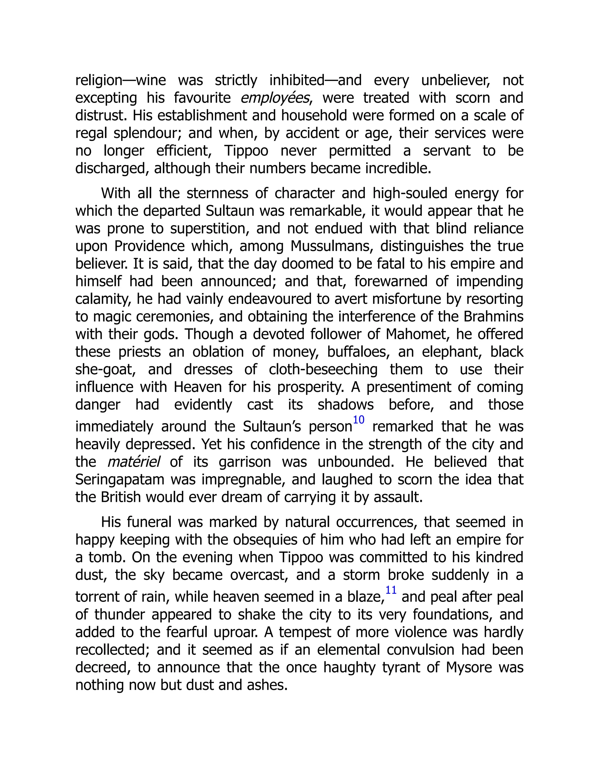 religion—wine was strictly inhibited—and every unbeliever, not
excepting his favourite employées, were treated with scorn and
distrust. His establishment and household were formed on a scale of
regal splendour; and when, by accident or age, their services were
no longer efficient, Tippoo never permitted a servant to be
discharged, although their numbers became incredible.
With all the sternness of character and high-souled energy for
which the departed Sultaun was remarkable, it would appear that he
was prone to superstition, and not endued with that blind reliance
upon Providence which, among Mussulmans, distinguishes the true
believer. It is said, that the day doomed to be fatal to his empire and
himself had been announced; and that, forewarned of impending
calamity, he had vainly endeavoured to avert misfortune by resorting
to magic ceremonies, and obtaining the interference of the Brahmins
with their gods. Though a devoted follower of Mahomet, he offered
these priests an oblation of money, buffaloes, an elephant, black
she-goat, and dresses of cloth-beseeching them to use their
influence with Heaven for his prosperity. A presentiment of coming
danger had evidently cast its shadows before, and those
immediately around the Sultaun’s person
10
remarked that he was
heavily depressed. Yet his confidence in the strength of the city and
the matériel of its garrison was unbounded. He believed that
Seringapatam was impregnable, and laughed to scorn the idea that
the British would ever dream of carrying it by assault.
His funeral was marked by natural occurrences, that seemed in
happy keeping with the obsequies of him who had left an empire for
a tomb. On the evening when Tippoo was committed to his kindred
dust, the sky became overcast, and a storm broke suddenly in a
torrent of rain, while heaven seemed in a blaze,
11
and peal after peal
of thunder appeared to shake the city to its very foundations, and
added to the fearful uproar. A tempest of more violence was hardly
recollected; and it seemed as if an elemental convulsion had been
decreed, to announce that the once haughty tyrant of Mysore was
nothing now but dust and ashes.
 