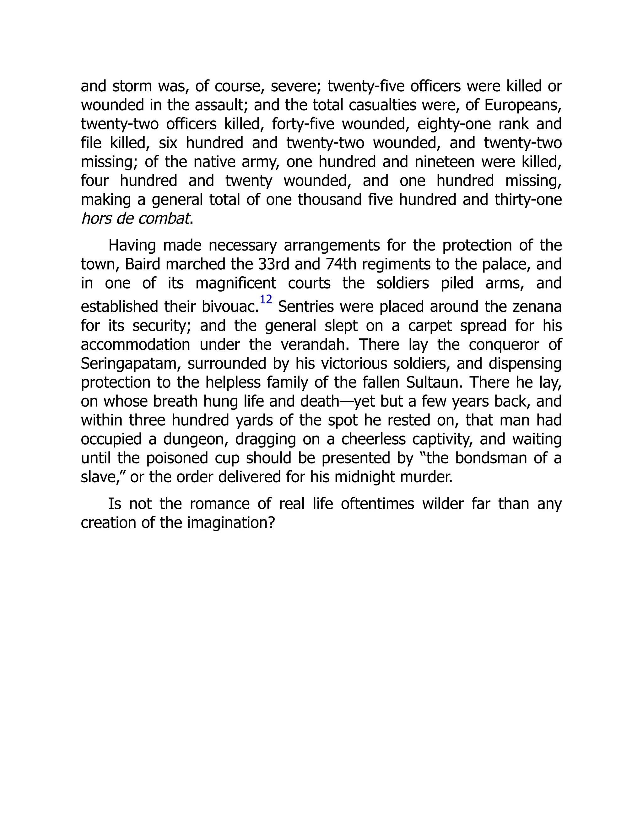 and storm was, of course, severe; twenty-five officers were killed or
wounded in the assault; and the total casualties were, of Europeans,
twenty-two officers killed, forty-five wounded, eighty-one rank and
file killed, six hundred and twenty-two wounded, and twenty-two
missing; of the native army, one hundred and nineteen were killed,
four hundred and twenty wounded, and one hundred missing,
making a general total of one thousand five hundred and thirty-one
hors de combat.
Having made necessary arrangements for the protection of the
town, Baird marched the 33rd and 74th regiments to the palace, and
in one of its magnificent courts the soldiers piled arms, and
established their bivouac.
12
Sentries were placed around the zenana
for its security; and the general slept on a carpet spread for his
accommodation under the verandah. There lay the conqueror of
Seringapatam, surrounded by his victorious soldiers, and dispensing
protection to the helpless family of the fallen Sultaun. There he lay,
on whose breath hung life and death—yet but a few years back, and
within three hundred yards of the spot he rested on, that man had
occupied a dungeon, dragging on a cheerless captivity, and waiting
until the poisoned cup should be presented by “the bondsman of a
slave,” or the order delivered for his midnight murder.
Is not the romance of real life oftentimes wilder far than any
creation of the imagination?
 
