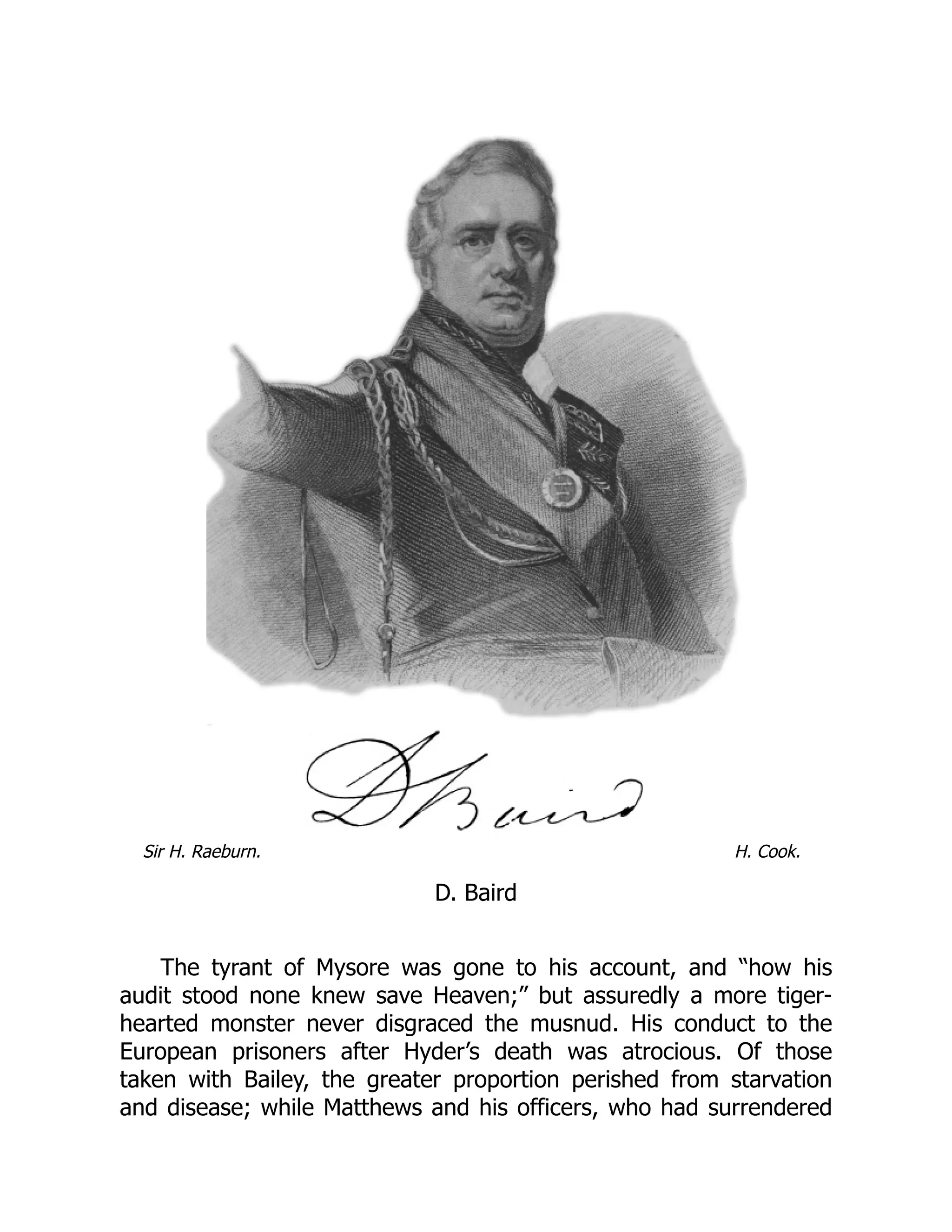 Sir H. Raeburn. H. Cook.
D. Baird
The tyrant of Mysore was gone to his account, and “how his
audit stood none knew save Heaven;” but assuredly a more tiger-
hearted monster never disgraced the musnud. His conduct to the
European prisoners after Hyder’s death was atrocious. Of those
taken with Bailey, the greater proportion perished from starvation
and disease; while Matthews and his officers, who had surrendered
 