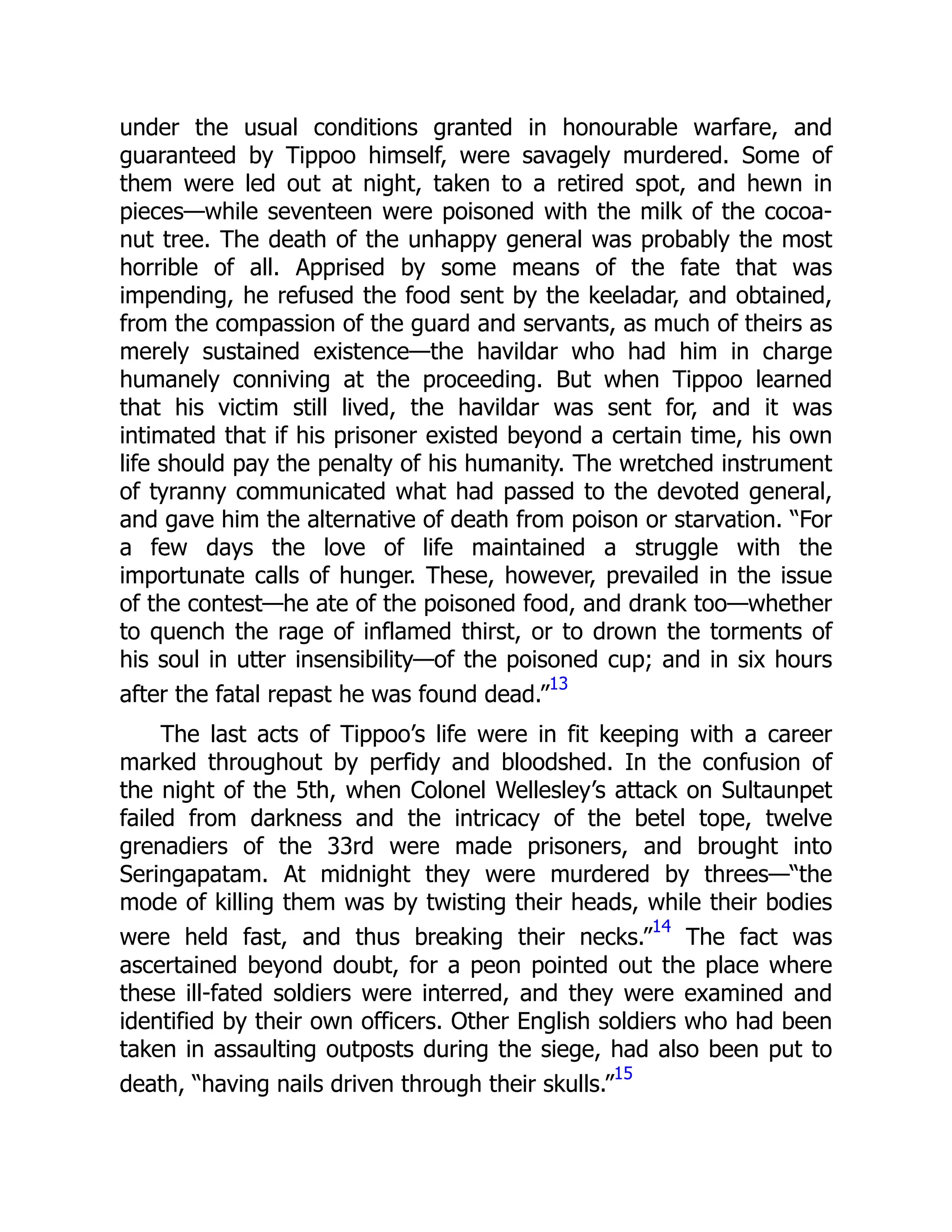 under the usual conditions granted in honourable warfare, and
guaranteed by Tippoo himself, were savagely murdered. Some of
them were led out at night, taken to a retired spot, and hewn in
pieces—while seventeen were poisoned with the milk of the cocoa-
nut tree. The death of the unhappy general was probably the most
horrible of all. Apprised by some means of the fate that was
impending, he refused the food sent by the keeladar, and obtained,
from the compassion of the guard and servants, as much of theirs as
merely sustained existence—the havildar who had him in charge
humanely conniving at the proceeding. But when Tippoo learned
that his victim still lived, the havildar was sent for, and it was
intimated that if his prisoner existed beyond a certain time, his own
life should pay the penalty of his humanity. The wretched instrument
of tyranny communicated what had passed to the devoted general,
and gave him the alternative of death from poison or starvation. “For
a few days the love of life maintained a struggle with the
importunate calls of hunger. These, however, prevailed in the issue
of the contest—he ate of the poisoned food, and drank too—whether
to quench the rage of inflamed thirst, or to drown the torments of
his soul in utter insensibility—of the poisoned cup; and in six hours
after the fatal repast he was found dead.”
13
The last acts of Tippoo’s life were in fit keeping with a career
marked throughout by perfidy and bloodshed. In the confusion of
the night of the 5th, when Colonel Wellesley’s attack on Sultaunpet
failed from darkness and the intricacy of the betel tope, twelve
grenadiers of the 33rd were made prisoners, and brought into
Seringapatam. At midnight they were murdered by threes—“the
mode of killing them was by twisting their heads, while their bodies
were held fast, and thus breaking their necks.”
14
The fact was
ascertained beyond doubt, for a peon pointed out the place where
these ill-fated soldiers were interred, and they were examined and
identified by their own officers. Other English soldiers who had been
taken in assaulting outposts during the siege, had also been put to
death, “having nails driven through their skulls.”
15
 
