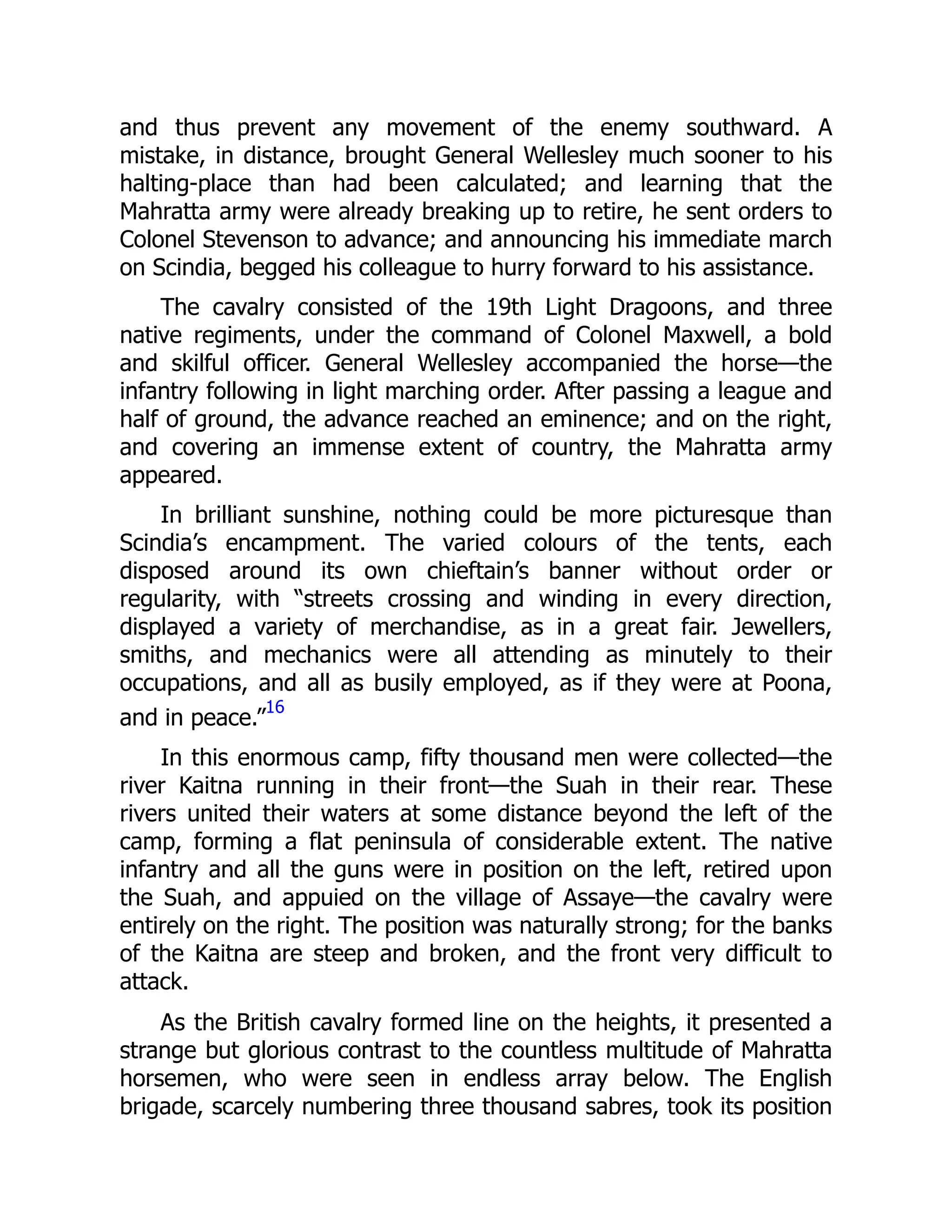 and thus prevent any movement of the enemy southward. A
mistake, in distance, brought General Wellesley much sooner to his
halting-place than had been calculated; and learning that the
Mahratta army were already breaking up to retire, he sent orders to
Colonel Stevenson to advance; and announcing his immediate march
on Scindia, begged his colleague to hurry forward to his assistance.
The cavalry consisted of the 19th Light Dragoons, and three
native regiments, under the command of Colonel Maxwell, a bold
and skilful officer. General Wellesley accompanied the horse—the
infantry following in light marching order. After passing a league and
half of ground, the advance reached an eminence; and on the right,
and covering an immense extent of country, the Mahratta army
appeared.
In brilliant sunshine, nothing could be more picturesque than
Scindia’s encampment. The varied colours of the tents, each
disposed around its own chieftain’s banner without order or
regularity, with “streets crossing and winding in every direction,
displayed a variety of merchandise, as in a great fair. Jewellers,
smiths, and mechanics were all attending as minutely to their
occupations, and all as busily employed, as if they were at Poona,
and in peace.”
16
In this enormous camp, fifty thousand men were collected—the
river Kaitna running in their front—the Suah in their rear. These
rivers united their waters at some distance beyond the left of the
camp, forming a flat peninsula of considerable extent. The native
infantry and all the guns were in position on the left, retired upon
the Suah, and appuied on the village of Assaye—the cavalry were
entirely on the right. The position was naturally strong; for the banks
of the Kaitna are steep and broken, and the front very difficult to
attack.
As the British cavalry formed line on the heights, it presented a
strange but glorious contrast to the countless multitude of Mahratta
horsemen, who were seen in endless array below. The English
brigade, scarcely numbering three thousand sabres, took its position
 