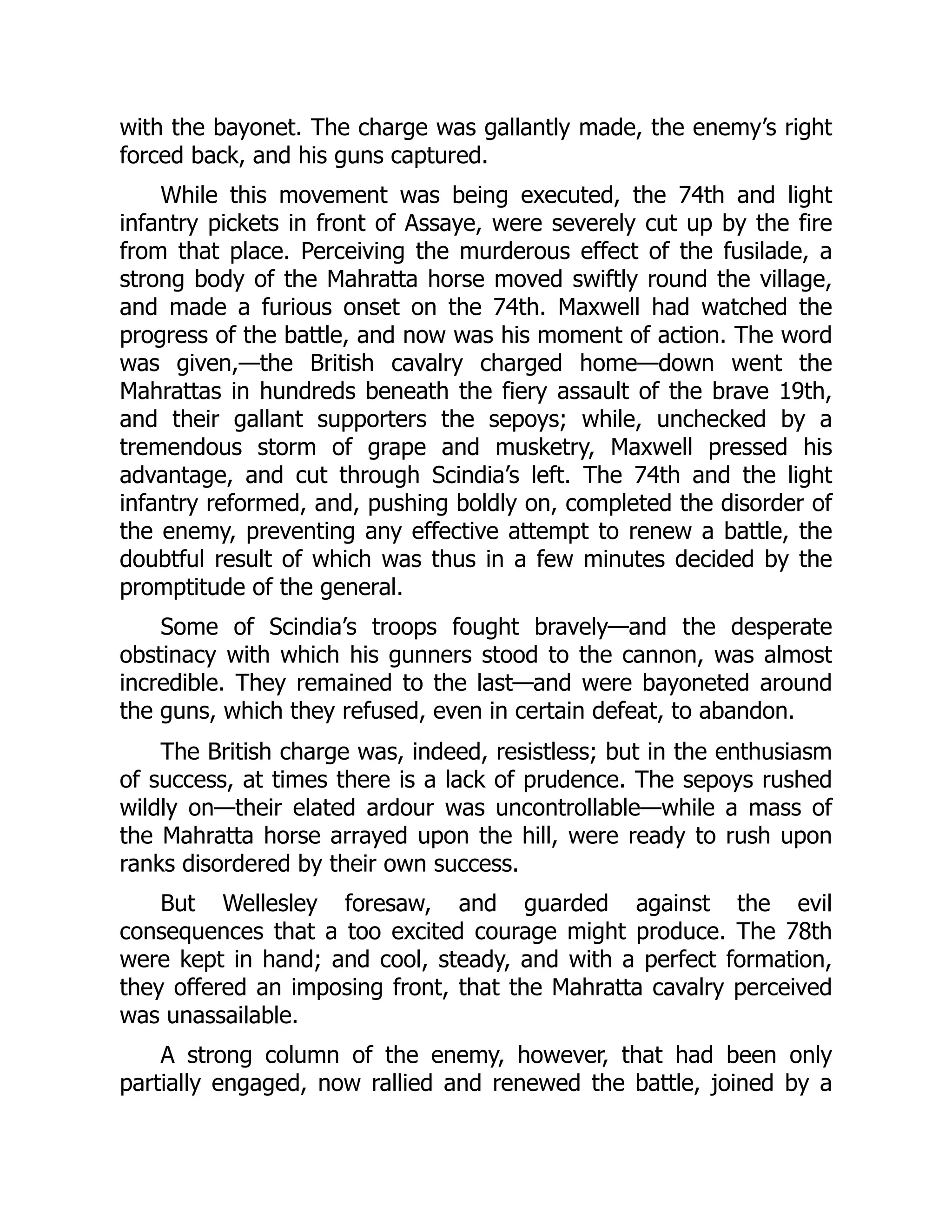 with the bayonet. The charge was gallantly made, the enemy’s right
forced back, and his guns captured.
While this movement was being executed, the 74th and light
infantry pickets in front of Assaye, were severely cut up by the fire
from that place. Perceiving the murderous effect of the fusilade, a
strong body of the Mahratta horse moved swiftly round the village,
and made a furious onset on the 74th. Maxwell had watched the
progress of the battle, and now was his moment of action. The word
was given,—the British cavalry charged home—down went the
Mahrattas in hundreds beneath the fiery assault of the brave 19th,
and their gallant supporters the sepoys; while, unchecked by a
tremendous storm of grape and musketry, Maxwell pressed his
advantage, and cut through Scindia’s left. The 74th and the light
infantry reformed, and, pushing boldly on, completed the disorder of
the enemy, preventing any effective attempt to renew a battle, the
doubtful result of which was thus in a few minutes decided by the
promptitude of the general.
Some of Scindia’s troops fought bravely—and the desperate
obstinacy with which his gunners stood to the cannon, was almost
incredible. They remained to the last—and were bayoneted around
the guns, which they refused, even in certain defeat, to abandon.
The British charge was, indeed, resistless; but in the enthusiasm
of success, at times there is a lack of prudence. The sepoys rushed
wildly on—their elated ardour was uncontrollable—while a mass of
the Mahratta horse arrayed upon the hill, were ready to rush upon
ranks disordered by their own success.
But Wellesley foresaw, and guarded against the evil
consequences that a too excited courage might produce. The 78th
were kept in hand; and cool, steady, and with a perfect formation,
they offered an imposing front, that the Mahratta cavalry perceived
was unassailable.
A strong column of the enemy, however, that had been only
partially engaged, now rallied and renewed the battle, joined by a
 
