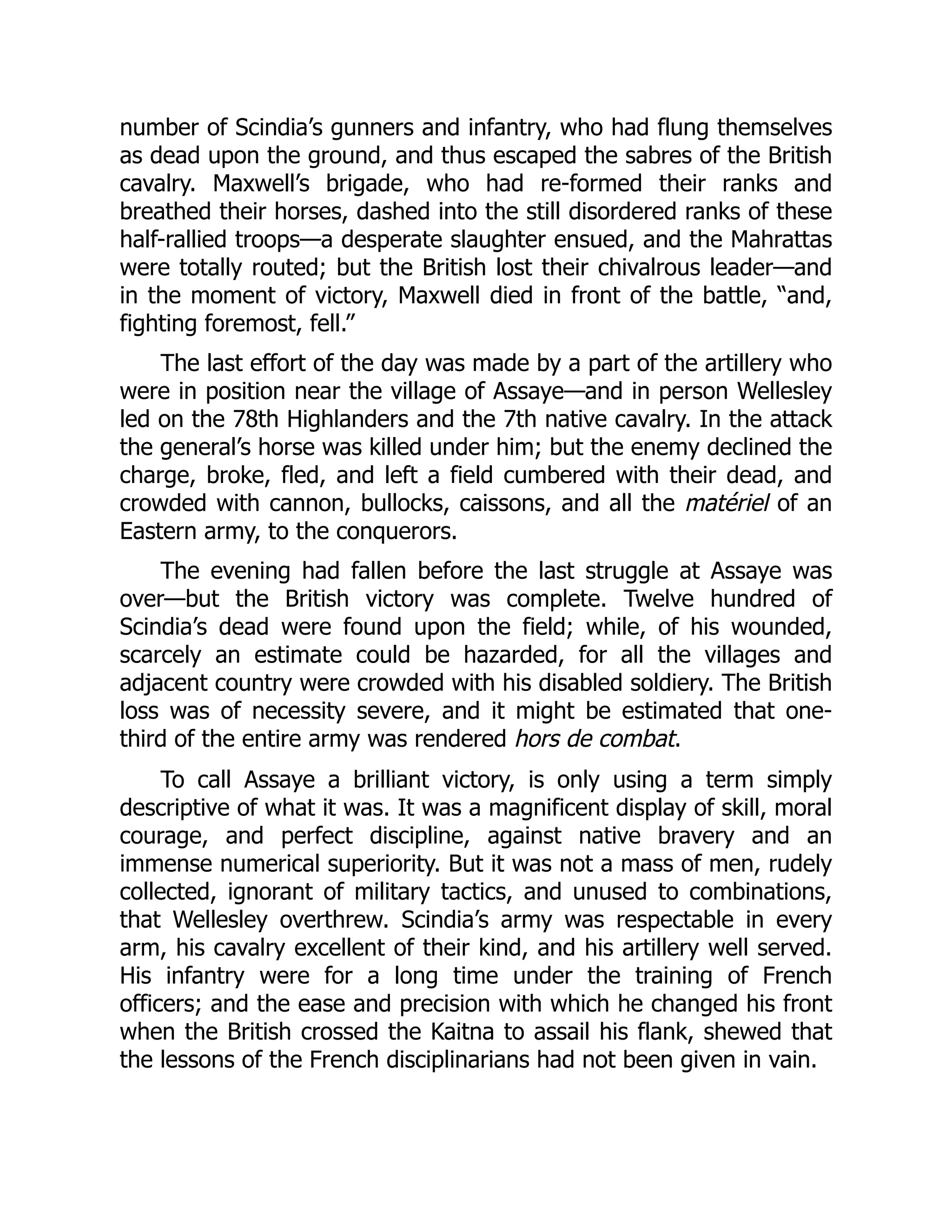 number of Scindia’s gunners and infantry, who had flung themselves
as dead upon the ground, and thus escaped the sabres of the British
cavalry. Maxwell’s brigade, who had re-formed their ranks and
breathed their horses, dashed into the still disordered ranks of these
half-rallied troops—a desperate slaughter ensued, and the Mahrattas
were totally routed; but the British lost their chivalrous leader—and
in the moment of victory, Maxwell died in front of the battle, “and,
fighting foremost, fell.”
The last effort of the day was made by a part of the artillery who
were in position near the village of Assaye—and in person Wellesley
led on the 78th Highlanders and the 7th native cavalry. In the attack
the general’s horse was killed under him; but the enemy declined the
charge, broke, fled, and left a field cumbered with their dead, and
crowded with cannon, bullocks, caissons, and all the matériel of an
Eastern army, to the conquerors.
The evening had fallen before the last struggle at Assaye was
over—but the British victory was complete. Twelve hundred of
Scindia’s dead were found upon the field; while, of his wounded,
scarcely an estimate could be hazarded, for all the villages and
adjacent country were crowded with his disabled soldiery. The British
loss was of necessity severe, and it might be estimated that one-
third of the entire army was rendered hors de combat.
To call Assaye a brilliant victory, is only using a term simply
descriptive of what it was. It was a magnificent display of skill, moral
courage, and perfect discipline, against native bravery and an
immense numerical superiority. But it was not a mass of men, rudely
collected, ignorant of military tactics, and unused to combinations,
that Wellesley overthrew. Scindia’s army was respectable in every
arm, his cavalry excellent of their kind, and his artillery well served.
His infantry were for a long time under the training of French
officers; and the ease and precision with which he changed his front
when the British crossed the Kaitna to assail his flank, shewed that
the lessons of the French disciplinarians had not been given in vain.
 
