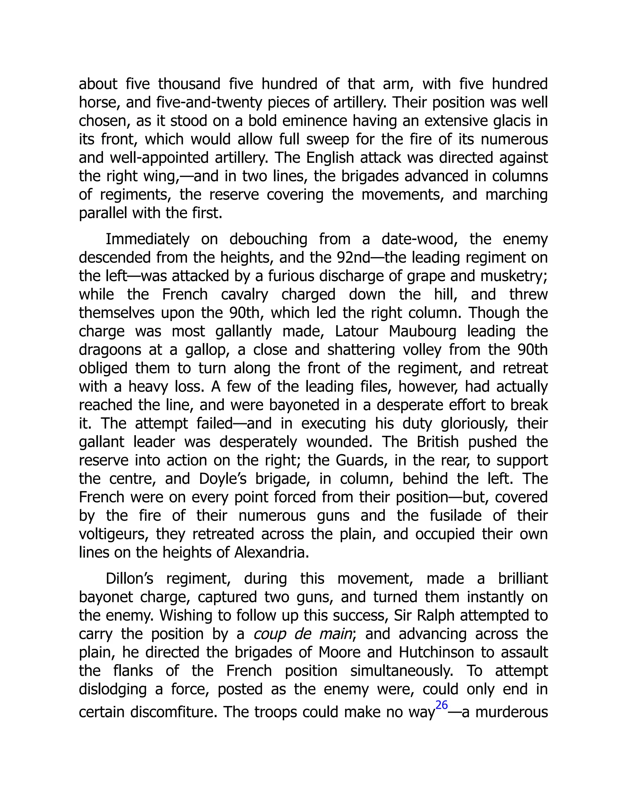 about five thousand five hundred of that arm, with five hundred
horse, and five-and-twenty pieces of artillery. Their position was well
chosen, as it stood on a bold eminence having an extensive glacis in
its front, which would allow full sweep for the fire of its numerous
and well-appointed artillery. The English attack was directed against
the right wing,—and in two lines, the brigades advanced in columns
of regiments, the reserve covering the movements, and marching
parallel with the first.
Immediately on debouching from a date-wood, the enemy
descended from the heights, and the 92nd—the leading regiment on
the left—was attacked by a furious discharge of grape and musketry;
while the French cavalry charged down the hill, and threw
themselves upon the 90th, which led the right column. Though the
charge was most gallantly made, Latour Maubourg leading the
dragoons at a gallop, a close and shattering volley from the 90th
obliged them to turn along the front of the regiment, and retreat
with a heavy loss. A few of the leading files, however, had actually
reached the line, and were bayoneted in a desperate effort to break
it. The attempt failed—and in executing his duty gloriously, their
gallant leader was desperately wounded. The British pushed the
reserve into action on the right; the Guards, in the rear, to support
the centre, and Doyle’s brigade, in column, behind the left. The
French were on every point forced from their position—but, covered
by the fire of their numerous guns and the fusilade of their
voltigeurs, they retreated across the plain, and occupied their own
lines on the heights of Alexandria.
Dillon’s regiment, during this movement, made a brilliant
bayonet charge, captured two guns, and turned them instantly on
the enemy. Wishing to follow up this success, Sir Ralph attempted to
carry the position by a coup de main; and advancing across the
plain, he directed the brigades of Moore and Hutchinson to assault
the flanks of the French position simultaneously. To attempt
dislodging a force, posted as the enemy were, could only end in
certain discomfiture. The troops could make no way
26
—a murderous
 