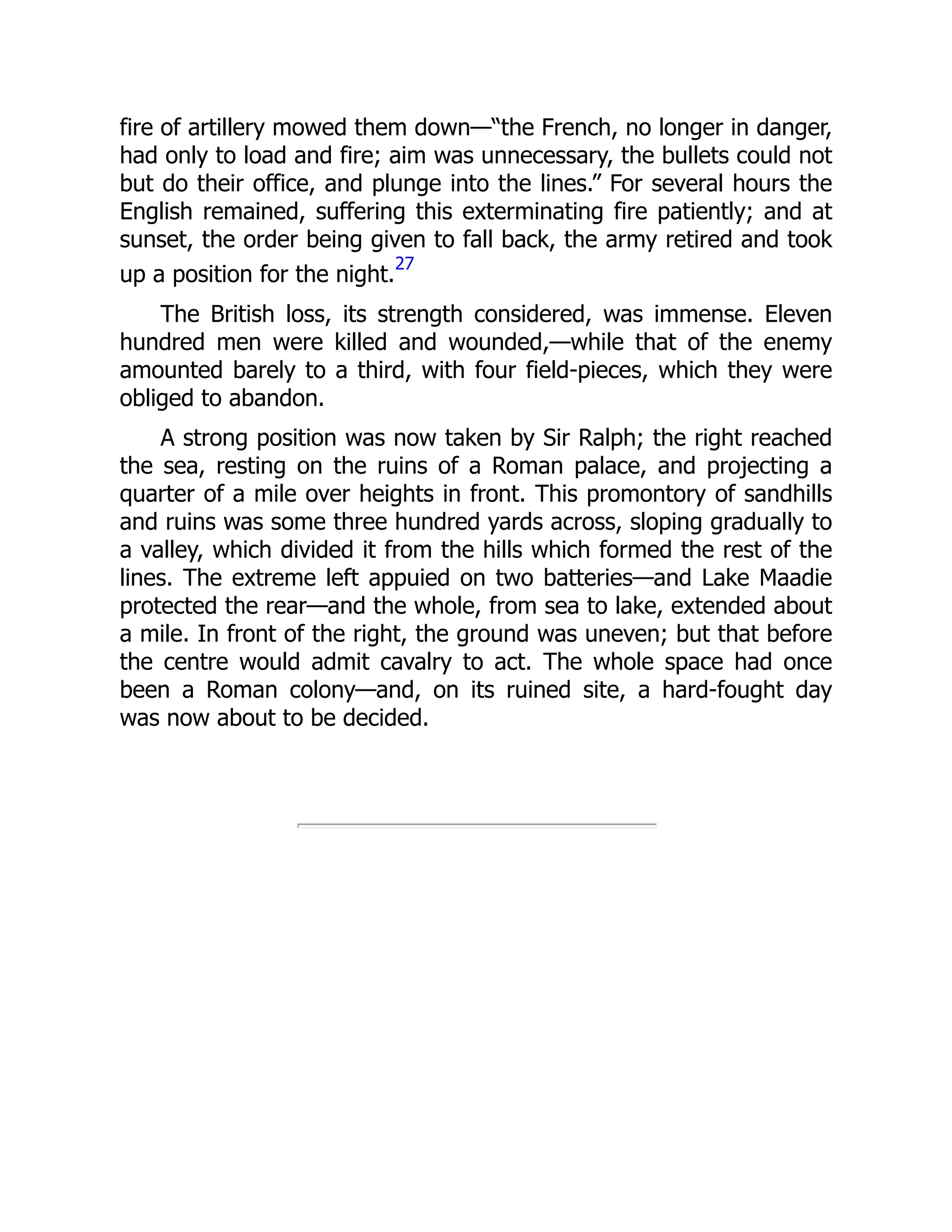 fire of artillery mowed them down—“the French, no longer in danger,
had only to load and fire; aim was unnecessary, the bullets could not
but do their office, and plunge into the lines.” For several hours the
English remained, suffering this exterminating fire patiently; and at
sunset, the order being given to fall back, the army retired and took
up a position for the night.
27
The British loss, its strength considered, was immense. Eleven
hundred men were killed and wounded,—while that of the enemy
amounted barely to a third, with four field-pieces, which they were
obliged to abandon.
A strong position was now taken by Sir Ralph; the right reached
the sea, resting on the ruins of a Roman palace, and projecting a
quarter of a mile over heights in front. This promontory of sandhills
and ruins was some three hundred yards across, sloping gradually to
a valley, which divided it from the hills which formed the rest of the
lines. The extreme left appuied on two batteries—and Lake Maadie
protected the rear—and the whole, from sea to lake, extended about
a mile. In front of the right, the ground was uneven; but that before
the centre would admit cavalry to act. The whole space had once
been a Roman colony—and, on its ruined site, a hard-fought day
was now about to be decided.
 