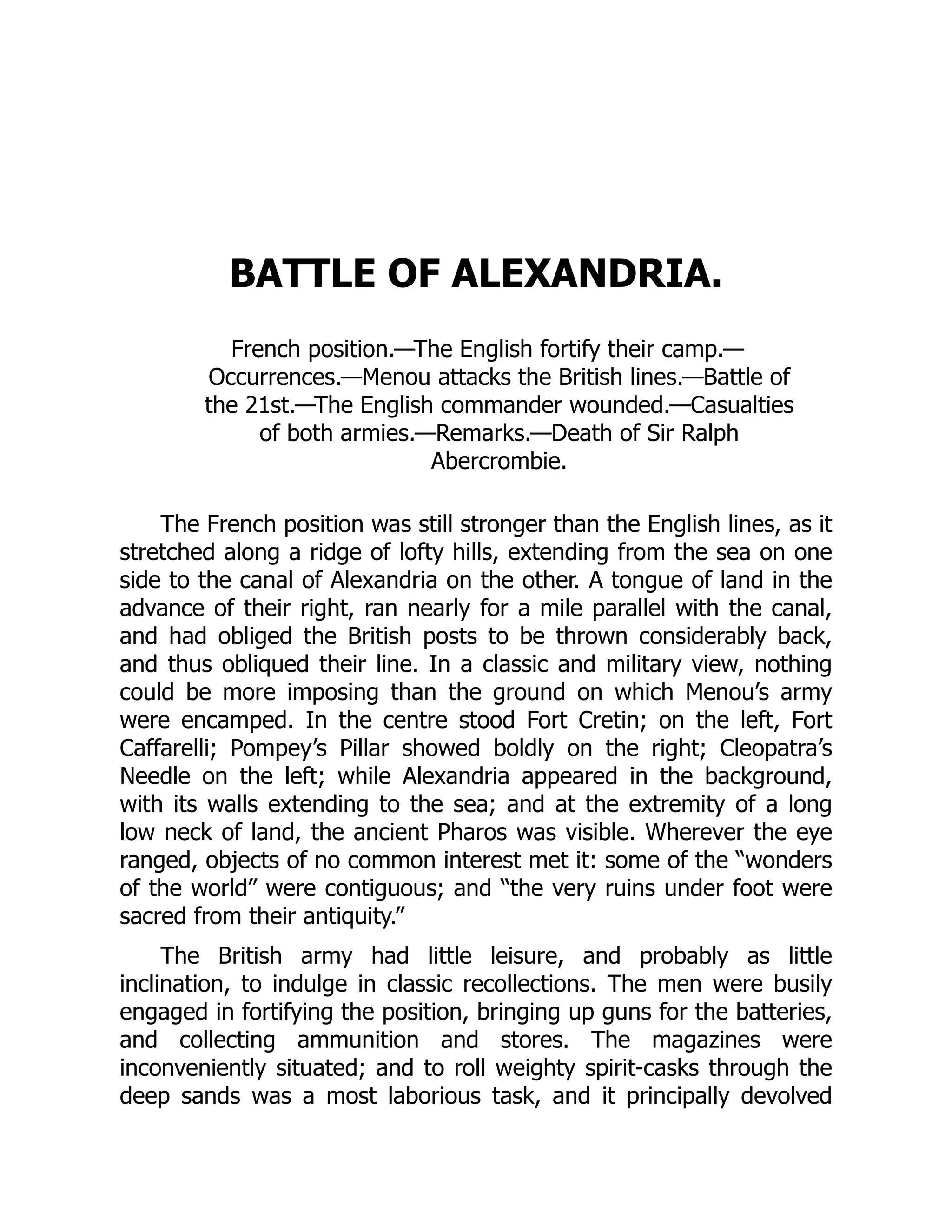 BATTLE OF ALEXANDRIA.
French position.—The English fortify their camp.—
Occurrences.—Menou attacks the British lines.—Battle of
the 21st.—The English commander wounded.—Casualties
of both armies.—Remarks.—Death of Sir Ralph
Abercrombie.
The French position was still stronger than the English lines, as it
stretched along a ridge of lofty hills, extending from the sea on one
side to the canal of Alexandria on the other. A tongue of land in the
advance of their right, ran nearly for a mile parallel with the canal,
and had obliged the British posts to be thrown considerably back,
and thus obliqued their line. In a classic and military view, nothing
could be more imposing than the ground on which Menou’s army
were encamped. In the centre stood Fort Cretin; on the left, Fort
Caffarelli; Pompey’s Pillar showed boldly on the right; Cleopatra’s
Needle on the left; while Alexandria appeared in the background,
with its walls extending to the sea; and at the extremity of a long
low neck of land, the ancient Pharos was visible. Wherever the eye
ranged, objects of no common interest met it: some of the “wonders
of the world” were contiguous; and “the very ruins under foot were
sacred from their antiquity.”
The British army had little leisure, and probably as little
inclination, to indulge in classic recollections. The men were busily
engaged in fortifying the position, bringing up guns for the batteries,
and collecting ammunition and stores. The magazines were
inconveniently situated; and to roll weighty spirit-casks through the
deep sands was a most laborious task, and it principally devolved
 