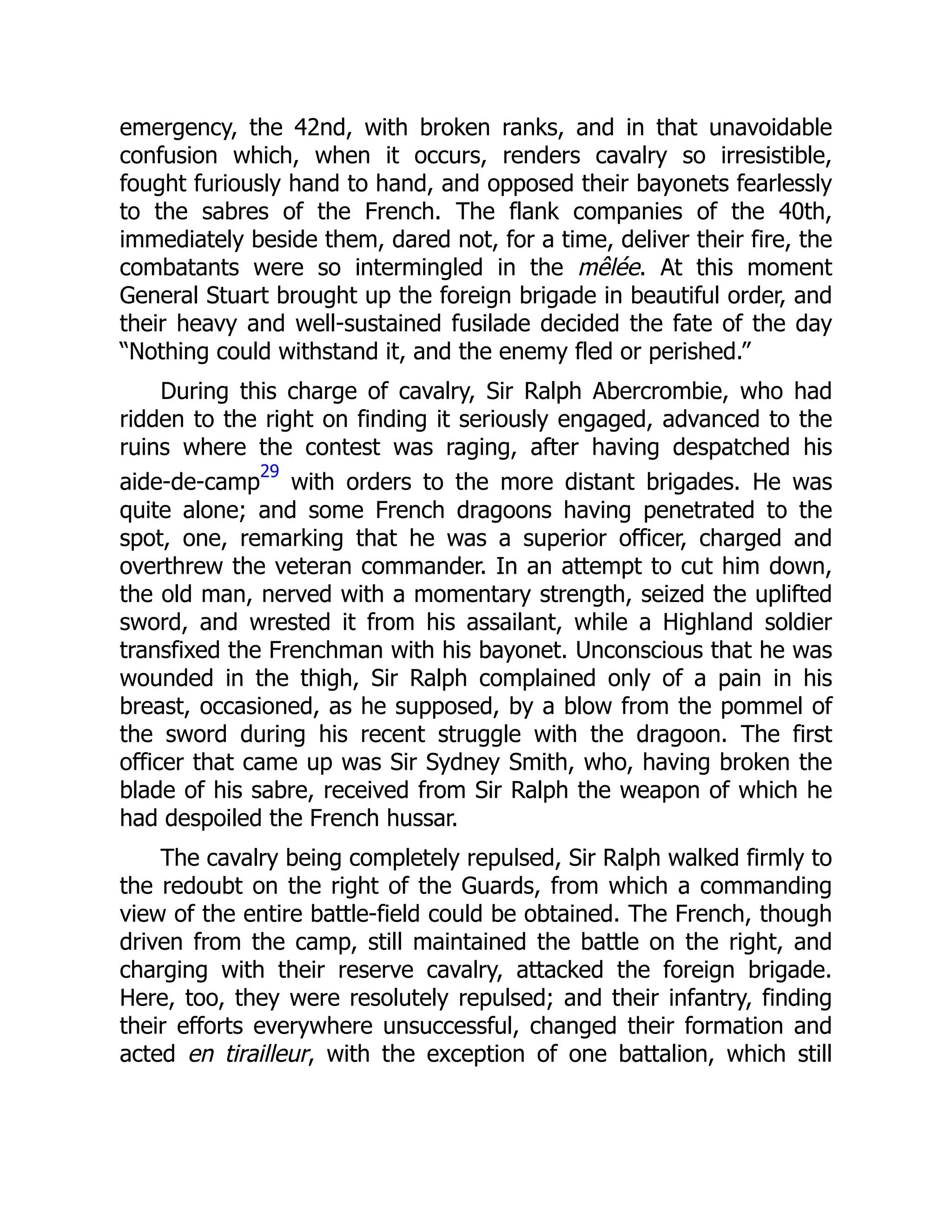 emergency, the 42nd, with broken ranks, and in that unavoidable
confusion which, when it occurs, renders cavalry so irresistible,
fought furiously hand to hand, and opposed their bayonets fearlessly
to the sabres of the French. The flank companies of the 40th,
immediately beside them, dared not, for a time, deliver their fire, the
combatants were so intermingled in the mêlée. At this moment
General Stuart brought up the foreign brigade in beautiful order, and
their heavy and well-sustained fusilade decided the fate of the day
“Nothing could withstand it, and the enemy fled or perished.”
During this charge of cavalry, Sir Ralph Abercrombie, who had
ridden to the right on finding it seriously engaged, advanced to the
ruins where the contest was raging, after having despatched his
aide-de-camp
29
with orders to the more distant brigades. He was
quite alone; and some French dragoons having penetrated to the
spot, one, remarking that he was a superior officer, charged and
overthrew the veteran commander. In an attempt to cut him down,
the old man, nerved with a momentary strength, seized the uplifted
sword, and wrested it from his assailant, while a Highland soldier
transfixed the Frenchman with his bayonet. Unconscious that he was
wounded in the thigh, Sir Ralph complained only of a pain in his
breast, occasioned, as he supposed, by a blow from the pommel of
the sword during his recent struggle with the dragoon. The first
officer that came up was Sir Sydney Smith, who, having broken the
blade of his sabre, received from Sir Ralph the weapon of which he
had despoiled the French hussar.
The cavalry being completely repulsed, Sir Ralph walked firmly to
the redoubt on the right of the Guards, from which a commanding
view of the entire battle-field could be obtained. The French, though
driven from the camp, still maintained the battle on the right, and
charging with their reserve cavalry, attacked the foreign brigade.
Here, too, they were resolutely repulsed; and their infantry, finding
their efforts everywhere unsuccessful, changed their formation and
acted en tirailleur, with the exception of one battalion, which still
 