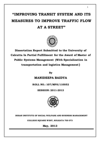 1
“IMPROVING TRANSIT SYSTEM AND ITS
MEASURES TO IMPROVE TRAFFIC FLOW
AT A STREET”
Dissertation Report Submitted to the University of
Calcutta In Partial Fulfillment for the Award of Master of
Public Systems Management (With Specialization in
transportation and logistics Management)
By
MANIDEEPA BAIDYA
ROLL NO.: 107/MPS/110052
SESSION: 2011-2013
INDIAN INSTITUTE OF SOCIAL WELFARE AND BUSINESS MANAGEMENT
COLLEGE SQUARE WEST, KOLKATA 700 073
May, 2013
 