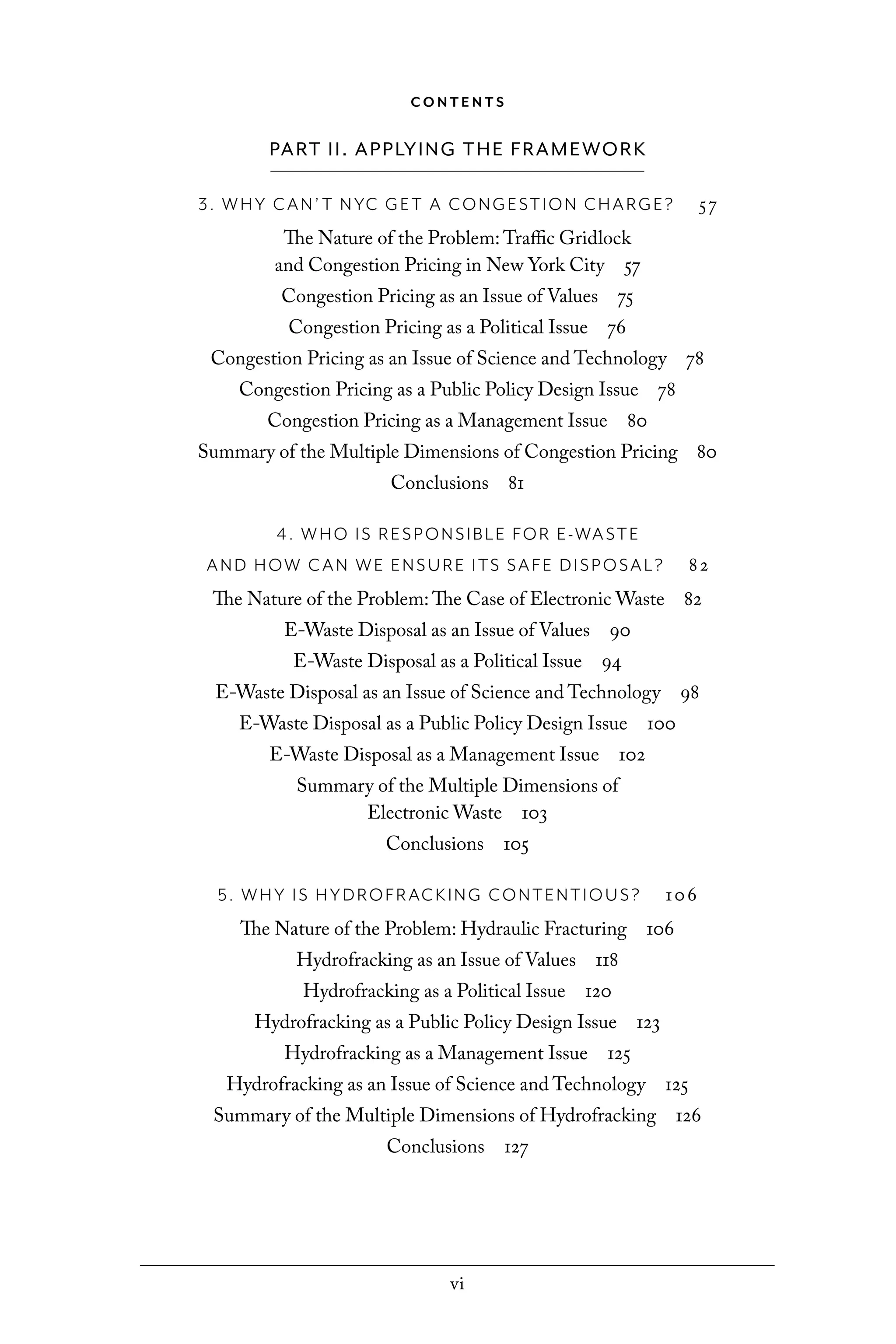 vi
C O N T E N T S
PART II. APPLYING THE FRAMEWORK
3. WHY CAN’ T NYC GET A CONGESTION CHARGE? 57
The Nature of the Problem: Traffic Gridlock
and Congestion Pricing in New York City 57
Congestion Pricing as an Issue of Values 75
Congestion Pricing as a Political Issue 76
Congestion Pricing as an Issue of Science and Technology 78
Congestion Pricing as a Public Policy Design Issue 78
Congestion Pricing as a Management Issue 80
Summary of the Multiple Dimensions of Congestion Pricing 80
Conclusions 81
4. WHO IS RESPONSIBLE FOR E-WASTE
AND HOW CAN WE ENSURE ITS SAFE DISPOSAL? 82
The Nature of the Problem: The Case of Electronic Waste 82
E-Waste Disposal as an Issue of Values 90
E-Waste Disposal as a Political Issue 94
E-Waste Disposal as an Issue of Science and Technology 98
E-Waste Disposal as a Public Policy Design Issue 100
E-Waste Disposal as a Management Issue 102
Summary of the Multiple Dimensions of
Electronic Waste 103
Conclusions 105
5. WHY IS HYDROFRACKING CONTENTIOUS? 106
The Nature of the Problem: Hydraulic Fracturing 106
Hydrofracking as an Issue of Values 118
Hydrofracking as a Political Issue 120
Hydrofracking as a Public Policy Design Issue 123
Hydrofracking as a Management Issue 125
Hydrofracking as an Issue of Science and Technology 125
Summary of the Multiple Dimensions of Hydrofracking 126
Conclusions 127
C6459.indb vi 3/14/14 10:34 AM
 
