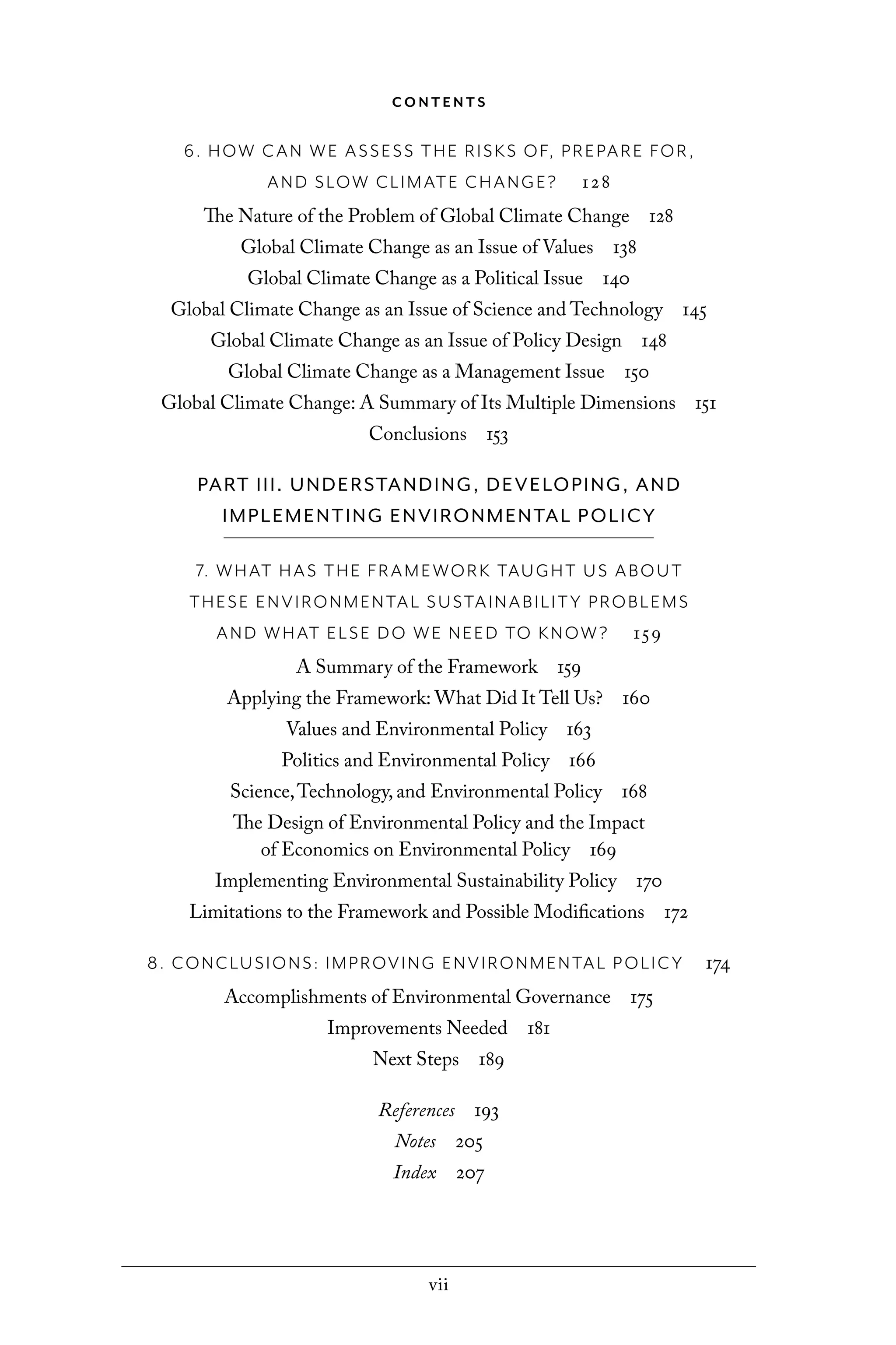 vii
C O N T E N T S
6. HOW CAN WE ASSESS THE RISKS OF, PREPARE FOR,
AND SLOW CLIMATE CHANGE? 128
The Nature of the Problem of Global Climate Change 128
Global Climate Change as an Issue of Values 138
Global Climate Change as a Political Issue 140
Global Climate Change as an Issue of Science and Technology 145
Global Climate Change as an Issue of Policy Design 148
Global Climate Change as a Management Issue 150
Global Climate Change: A Summary of Its Multiple Dimensions 151
Conclusions 153
PART III. UNDERSTANDING, DEVELOPING, AND
IMPLEMENTING ENVIRONMENTAL POLICY
7. WHAT HAS THE FRAMEWORK TAUGHT US ABOUT
THESE ENVIRONMENTAL SUSTAINABILITY PROBLEMS
AND WHAT ELSE DO WE NEED TO KNOW? 159
A Summary of the Framework 159
Applying the Framework: What Did It Tell Us? 160
Values and Environmental Policy 163
Politics and Environmental Policy 166
Science,Technology, and Environmental Policy 168
The Design of Environmental Policy and the Impact
of Economics on Environmental Policy 169
Implementing Environmental Sustainability Policy 170
Limitations to the Framework and Possible Modifications 172
8. CONCLUSIONS: IMPROVING ENVIRONMENTAL POLICY 174
Accomplishments of Environmental Governance 175
Improvements Needed 181
Next Steps 189
References 193
Notes 205
Index 207
C6459.indb vii 3/14/14 10:34 AM
 