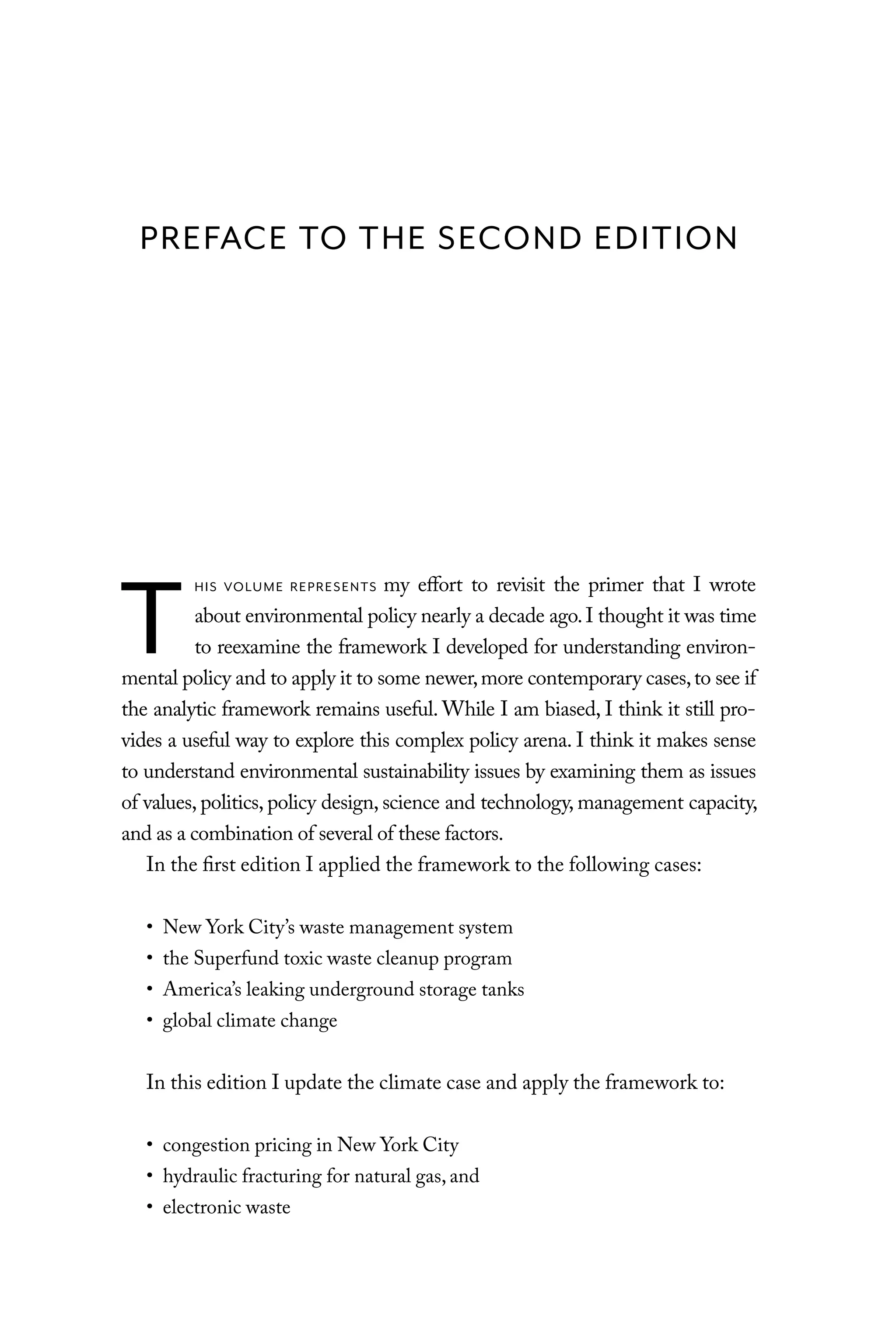 T
HIS VOLUME REPRESENTS my effort to revisit the primer that I wrote
about environmental policy nearly a decade ago.I thought it was time
to reexamine the framework I developed for understanding environ-
mental policy and to apply it to some newer,more contemporary cases,to see if
the analytic framework remains useful. While I am biased, I think it still pro-
vides a useful way to explore this complex policy arena. I think it makes sense
to understand environmental sustainability issues by examining them as issues
of values, politics, policy design, science and technology, management capacity,
and as a combination of several of these factors.
In the first edition I applied the framework to the following cases:
• New York City’s waste management system
• the Superfund toxic waste cleanup program
• America’s leaking underground storage tanks
• global climate change
In this edition I update the climate case and apply the framework to:
• congestion pricing in New York City
• hydraulic fracturing for natural gas, and
• electronic waste
PREFACE TO THE SECOND EDITION
C6459.indb ix 3/14/14 10:34 AM
 
