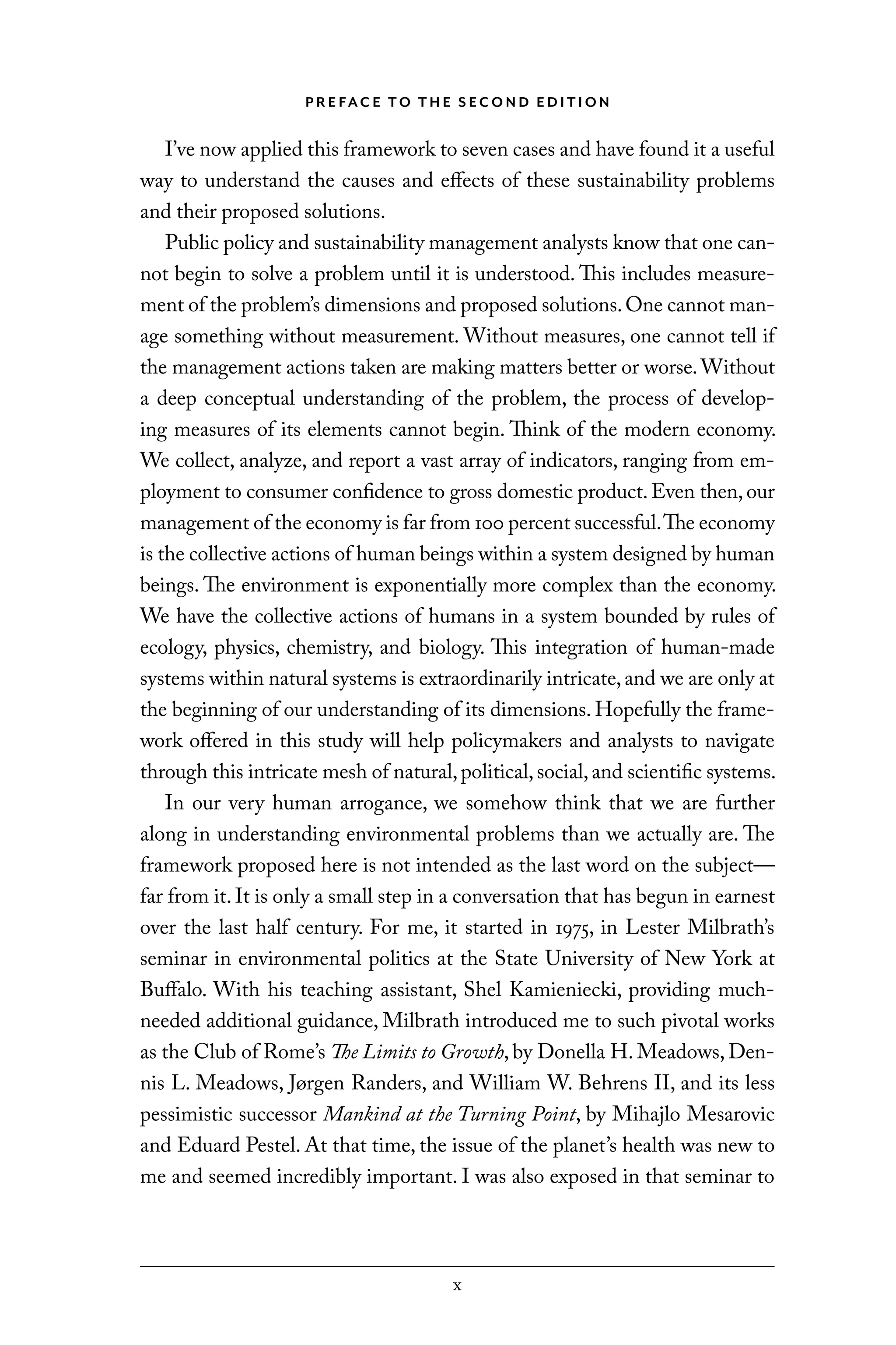 x
P R E FAC E TO T H E S EC O N D E D I T I O N
I’ve now applied this framework to seven cases and have found it a useful
way to understand the causes and effects of these sustainability problems
and their proposed solutions.
Public policy and sustainability management analysts know that one can-
not begin to solve a problem until it is understood. This includes measure-
ment of the problem’s dimensions and proposed solutions.One cannot man-
age something without measurement. Without measures, one cannot tell if
the management actions taken are making matters better or worse.Without
a deep conceptual understanding of the problem, the process of develop-
ing measures of its elements cannot begin. Think of the modern economy.
We collect, analyze, and report a vast array of indicators, ranging from em-
ployment to consumer confidence to gross domestic product.Even then,our
management of the economy is far from 100 percent successful.The economy
is the collective actions of human beings within a system designed by human
beings. The environment is exponentially more complex than the economy.
We have the collective actions of humans in a system bounded by rules of
ecology, physics, chemistry, and biology. This integration of human-made
systems within natural systems is extraordinarily intricate,and we are only at
the beginning of our understanding of its dimensions. Hopefully the frame-
work offered in this study will help policymakers and analysts to navigate
through this intricate mesh of natural,political,social,and scientific systems.
In our very human arrogance, we somehow think that we are further
along in understanding environmental problems than we actually are. The
framework proposed here is not intended as the last word on the subject—
far from it. It is only a small step in a conversation that has begun in earnest
over the last half century. For me, it started in 1975, in Lester Milbrath’s
seminar in environmental politics at the State University of New York at
Buffalo. With his teaching assistant, Shel Kamieniecki, providing much-
needed additional guidance, Milbrath introduced me to such pivotal works
as the Club of Rome’s The Limits to Growth, by Donella H. Meadows, Den-
nis L. Meadows, Jørgen Randers, and William W. Behrens II, and its less
pessimistic successor Mankind at the Turning Point, by Mihajlo Mesarovic
and Eduard Pestel. At that time, the issue of the planet’s health was new to
me and seemed incredibly important. I was also exposed in that seminar to
C6459.indb x 3/14/14 10:34 AM
 
