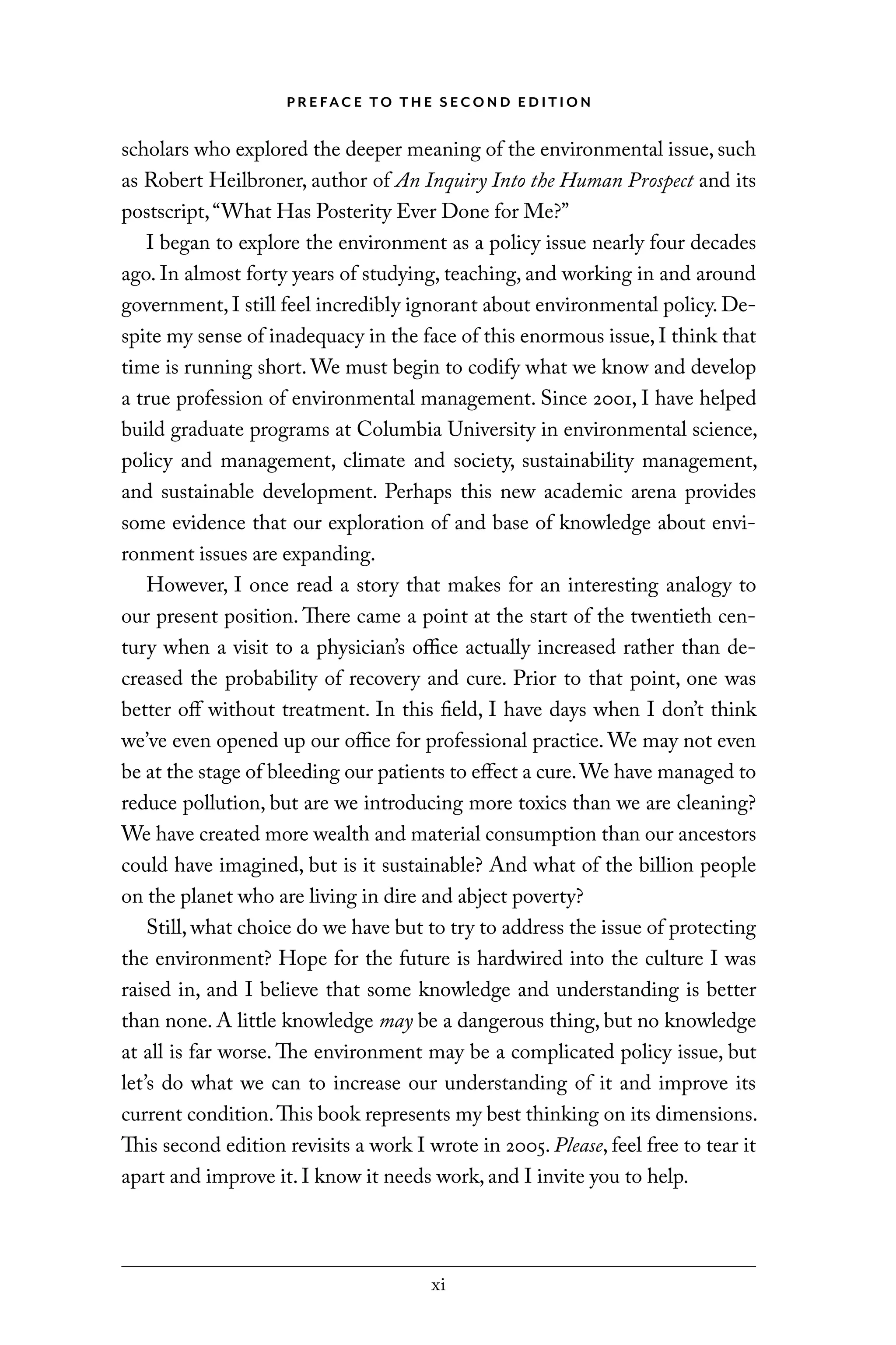 xi
P R E FAC E TO T H E S EC O N D E D I T I O N
scholars who explored the deeper meaning of the environmental issue, such
as Robert Heilbroner, author of An Inquiry Into the Human Prospect and its
postscript,“What Has Posterity Ever Done for Me?”
I began to explore the environment as a policy issue nearly four decades
ago. In almost forty years of studying, teaching, and working in and around
government, I still feel incredibly ignorant about environmental policy. De-
spite my sense of inadequacy in the face of this enormous issue, I think that
time is running short. We must begin to codify what we know and develop
a true profession of environmental management. Since 2001, I have helped
build graduate programs at Columbia University in environmental science,
policy and management, climate and society, sustainability management,
and sustainable development. Perhaps this new academic arena provides
some evidence that our exploration of and base of knowledge about envi-
ronment issues are expanding.
However, I once read a story that makes for an interesting analogy to
our present position. There came a point at the start of the twentieth cen-
tury when a visit to a physician’s office actually increased rather than de-
creased the probability of recovery and cure. Prior to that point, one was
better off without treatment. In this field, I have days when I don’t think
we’ve even opened up our office for professional practice. We may not even
be at the stage of bleeding our patients to effect a cure.We have managed to
reduce pollution, but are we introducing more toxics than we are cleaning?
We have created more wealth and material consumption than our ancestors
could have imagined, but is it sustainable? And what of the billion people
on the planet who are living in dire and abject poverty?
Still, what choice do we have but to try to address the issue of protecting
the environment? Hope for the future is hardwired into the culture I was
raised in, and I believe that some knowledge and understanding is better
than none. A little knowledge may be a dangerous thing, but no knowledge
at all is far worse. The environment may be a complicated policy issue, but
let’s do what we can to increase our understanding of it and improve its
current condition.This book represents my best thinking on its dimensions.
This second edition revisits a work I wrote in 2005. Please, feel free to tear it
apart and improve it. I know it needs work, and I invite you to help.
C6459.indb xi 3/14/14 10:34 AM
 