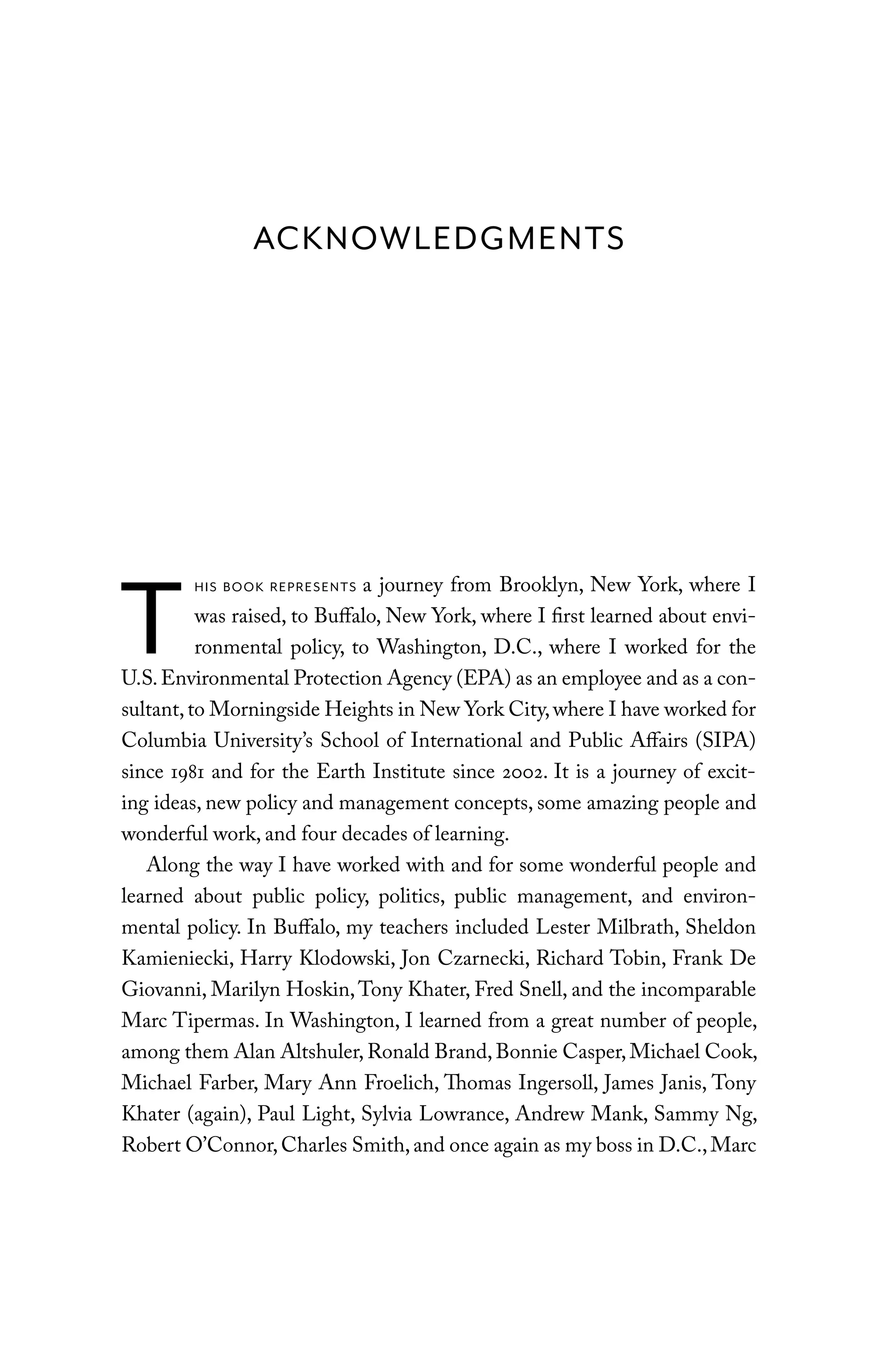 ACKNOWLEDGMENTS
T
HIS BOOK REPRESENTS a journey from Brooklyn, New York, where I
was raised, to Buffalo, New York, where I first learned about envi-
ronmental policy, to Washington, D.C., where I worked for the
U.S.Environmental Protection Agency (EPA) as an employee and as a con-
sultant,to Morningside Heights in New York City,where I have worked for
Columbia University’s School of International and Public Affairs (SIPA)
since 1981 and for the Earth Institute since 2002. It is a journey of excit-
ing ideas, new policy and management concepts, some amazing people and
wonderful work, and four decades of learning.
Along the way I have worked with and for some wonderful people and
learned about public policy, politics, public management, and environ-
mental policy. In Buffalo, my teachers included Lester Milbrath, Sheldon
Kamieniecki, Harry Klodowski, Jon Czarnecki, Richard Tobin, Frank De
Giovanni, Marilyn Hoskin,Tony Khater, Fred Snell, and the incomparable
Marc Tipermas. In Washington, I learned from a great number of people,
among them Alan Altshuler, Ronald Brand,Bonnie Casper, Michael Cook,
Michael Farber, Mary Ann Froelich, Thomas Ingersoll, James Janis, Tony
Khater (again), Paul Light, Sylvia Lowrance, Andrew Mank, Sammy Ng,
Robert O’Connor,Charles Smith,and once again as my boss in D.C.,Marc
C6459.indb xiii 3/14/14 10:34 AM
 