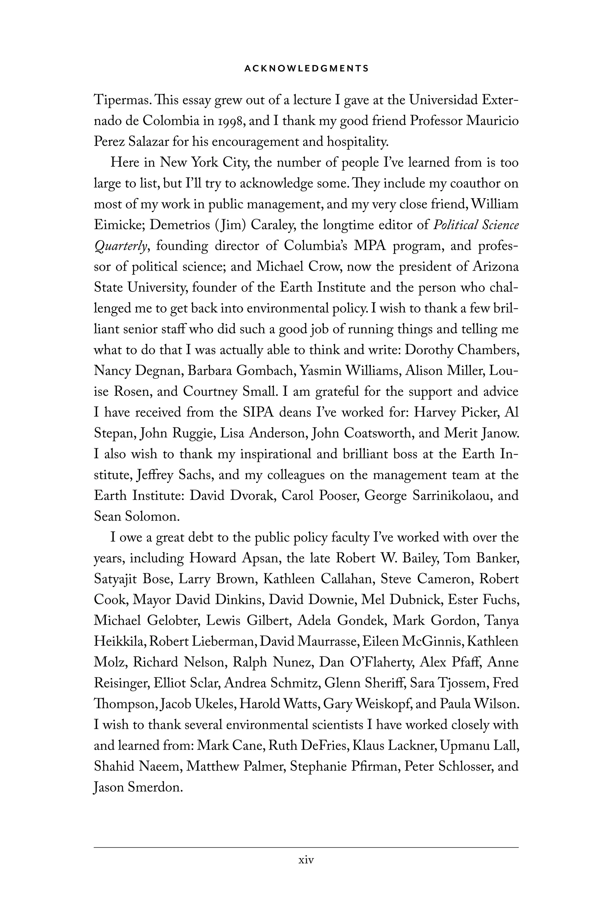 xiv
AC K N OW L E D G M E N T S
Tipermas.This essay grew out of a lecture I gave at the Universidad Exter-
nado de Colombia in 1998, and I thank my good friend Professor Mauricio
Perez Salazar for his encouragement and hospitality.
Here in New York City, the number of people I’ve learned from is too
large to list, but I’ll try to acknowledge some.They include my coauthor on
most of my work in public management, and my very close friend, William
Eimicke; Demetrios (Jim) Caraley, the longtime editor of Political Science
Quarterly, founding director of Columbia’s MPA program, and profes-
sor of political science; and Michael Crow, now the president of Arizona
State University, founder of the Earth Institute and the person who chal-
lenged me to get back into environmental policy. I wish to thank a few bril-
liant senior staff who did such a good job of running things and telling me
what to do that I was actually able to think and write: Dorothy Chambers,
Nancy Degnan, Barbara Gombach, Yasmin Williams, Alison Miller, Lou-
ise Rosen, and Courtney Small. I am grateful for the support and advice
I have received from the SIPA deans I’ve worked for: Harvey Picker, Al
Stepan, John Ruggie, Lisa Anderson, John Coatsworth, and Merit Janow.
I also wish to thank my inspirational and brilliant boss at the Earth In-
stitute, Jeffrey Sachs, and my colleagues on the management team at the
Earth Institute: David Dvorak, Carol Pooser, George Sarrinikolaou, and
Sean Solomon.
I owe a great debt to the public policy faculty I’ve worked with over the
years, including Howard Apsan, the late Robert W. Bailey, Tom Banker,
Satyajit Bose, Larry Brown, Kathleen Callahan, Steve Cameron, Robert
Cook, Mayor David Dinkins, David Downie, Mel Dubnick, Ester Fuchs,
Michael Gelobter, Lewis Gilbert, Adela Gondek, Mark Gordon, Tanya
Heikkila,Robert Lieberman,David Maurrasse,Eileen McGinnis,Kathleen
Molz, Richard Nelson, Ralph Nunez, Dan O’Flaherty, Alex Pfaff, Anne
Reisinger, Elliot Sclar, Andrea Schmitz, Glenn Sheriff, Sara Tjossem, Fred
Thompson, Jacob Ukeles, Harold Watts, Gary Weiskopf, and Paula Wilson.
I wish to thank several environmental scientists I have worked closely with
and learned from: Mark Cane, Ruth DeFries, Klaus Lackner, Upmanu Lall,
Shahid Naeem, Matthew Palmer, Stephanie Pfirman, Peter Schlosser, and
Jason Smerdon.
C6459.indb xiv 3/14/14 10:34 AM
 