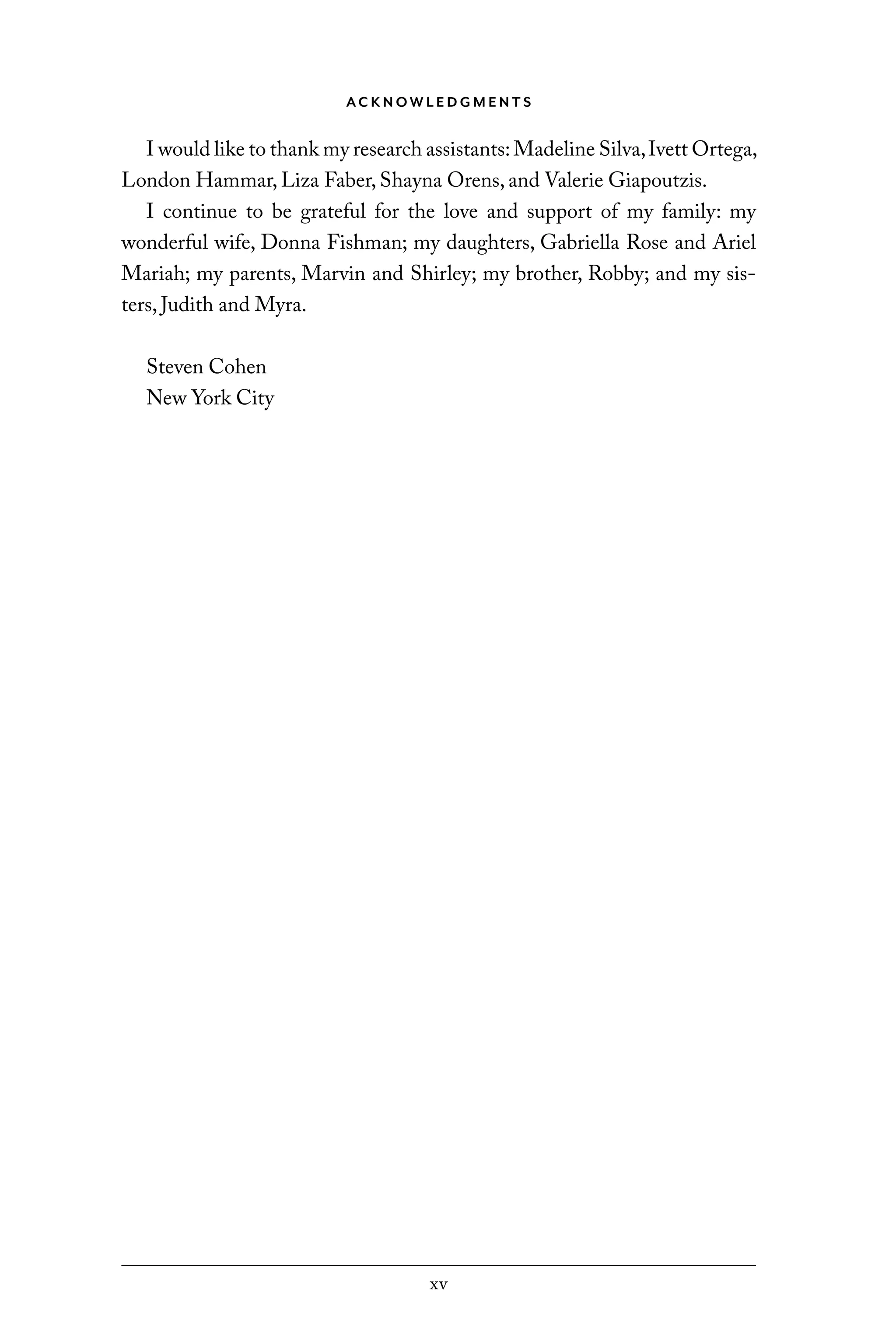 xv
AC K N OW L E D G M E N T S
I would like to thank my research assistants:Madeline Silva,Ivett Ortega,
London Hammar, Liza Faber, Shayna Orens, and Valerie Giapoutzis.
I continue to be grateful for the love and support of my family: my
wonderful wife, Donna Fishman; my daughters, Gabriella Rose and Ariel
Mariah; my parents, Marvin and Shirley; my brother, Robby; and my sis-
ters, Judith and Myra.
Steven Cohen
New York City
C6459.indb xv 3/14/14 10:34 AM
 