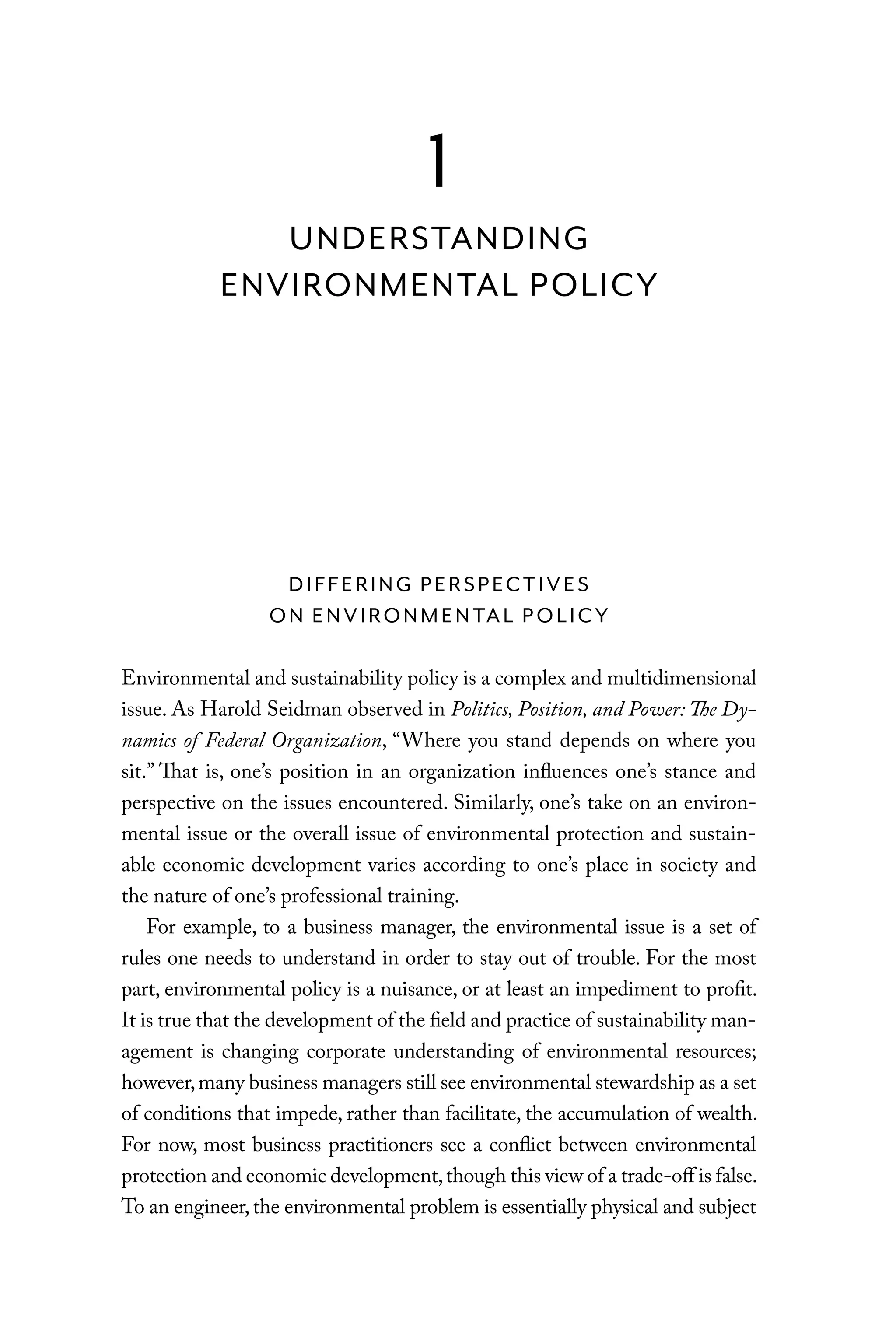 DIFFERING PERSPECTIVES
ON ENVIRONMENTAL POLICY
Environmental and sustainability policy is a complex and multidimensional
issue. As Harold Seidman observed in Politics, Position, and Power: The Dy-
namics of Federal Organization, “Where you stand depends on where you
sit.” That is, one’s position in an organization influences one’s stance and
perspective on the issues encountered. Similarly, one’s take on an environ-
mental issue or the overall issue of environmental protection and sustain-
able economic development varies according to one’s place in society and
the nature of one’s professional training.
For example, to a business manager, the environmental issue is a set of
rules one needs to understand in order to stay out of trouble. For the most
part, environmental policy is a nuisance, or at least an impediment to profit.
It is true that the development of the field and practice of sustainability man-
agement is changing corporate understanding of environmental resources;
however,many business managers still see environmental stewardship as a set
of conditions that impede, rather than facilitate, the accumulation of wealth.
For now, most business practitioners see a conflict between environmental
protection and economic development,though this view of a trade-off is false.
To an engineer,the environmental problem is essentially physical and subject
1
UNDERSTANDING
ENVIRONMENTAL POLICY
C6459.indb 3 3/14/14 10:34 AM
 