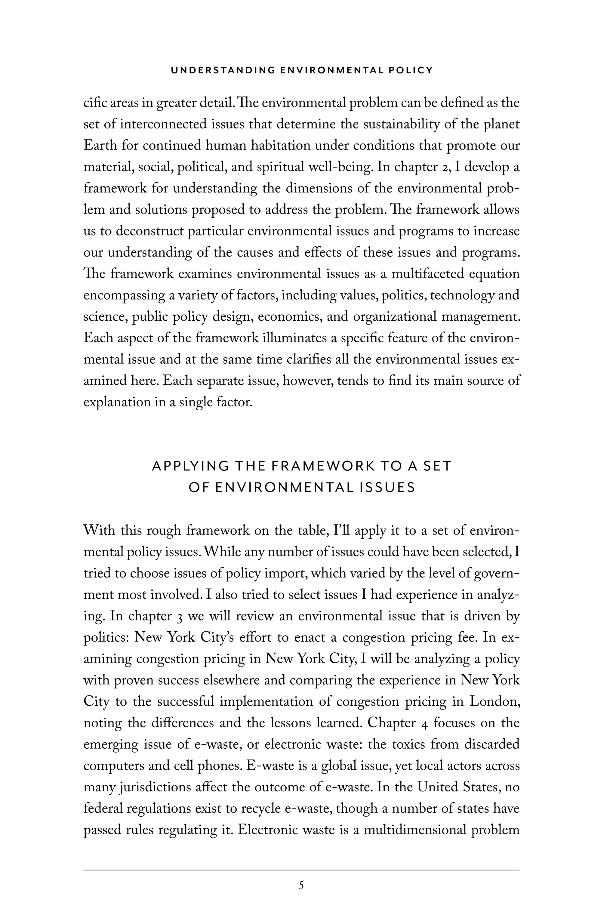 U N D E R S TA N D I N G E N V I RO N M E N TA L P O L I C Y
5
cific areas in greater detail.The environmental problem can be defined as the
set of interconnected issues that determine the sustainability of the planet
Earth for continued human habitation under conditions that promote our
material, social, political, and spiritual well-being. In chapter 2, I develop a
framework for understanding the dimensions of the environmental prob-
lem and solutions proposed to address the problem. The framework allows
us to deconstruct particular environmental issues and programs to increase
our understanding of the causes and effects of these issues and programs.
The framework examines environmental issues as a multifaceted equation
encompassing a variety of factors, including values, politics, technology and
science, public policy design, economics, and organizational management.
Each aspect of the framework illuminates a specific feature of the environ-
mental issue and at the same time clarifies all the environmental issues ex-
amined here. Each separate issue, however, tends to find its main source of
explanation in a single factor.
APPLYING THE FRAMEWORK TO A SET
OF ENVIRONMENTAL ISSUES
With this rough framework on the table, I’ll apply it to a set of environ-
mental policy issues.While any number of issues could have been selected,I
tried to choose issues of policy import, which varied by the level of govern-
ment most involved. I also tried to select issues I had experience in analyz-
ing. In chapter 3 we will review an environmental issue that is driven by
politics: New York City’s effort to enact a congestion pricing fee. In ex-
amining congestion pricing in New York City, I will be analyzing a policy
with proven success elsewhere and comparing the experience in New York
City to the successful implementation of congestion pricing in London,
noting the differences and the lessons learned. Chapter 4 focuses on the
emerging issue of e-waste, or electronic waste: the toxics from discarded
computers and cell phones. E-waste is a global issue, yet local actors across
many jurisdictions affect the outcome of e-waste. In the United States, no
federal regulations exist to recycle e-waste, though a number of states have
passed rules regulating it. Electronic waste is a multidimensional problem
C6459.indb 5 3/14/14 10:34 AM
 