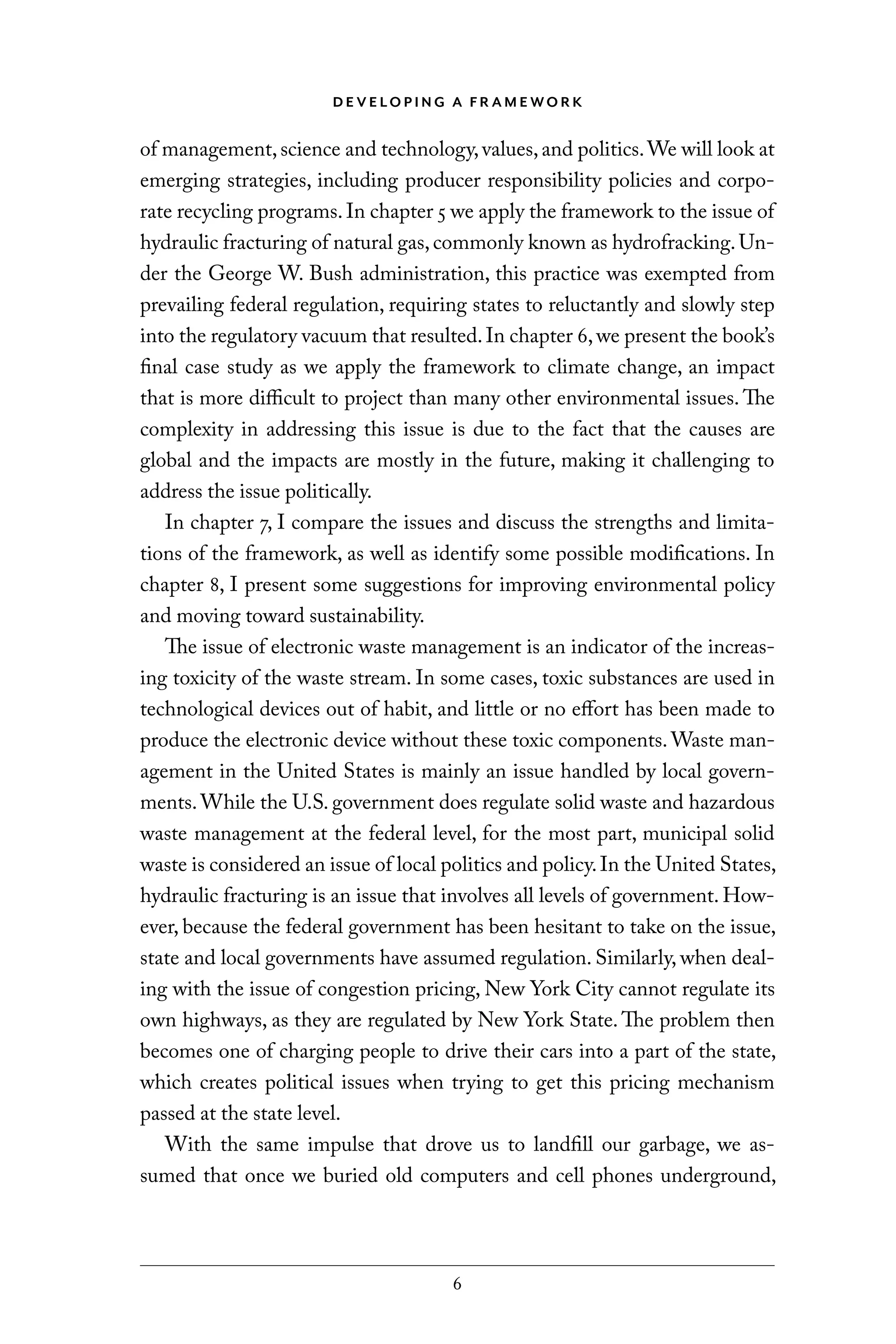 D E V E LO P I N G A F R A M E WO R K
6
of management,science and technology,values,and politics.We will look at
emerging strategies, including producer responsibility policies and corpo-
rate recycling programs.In chapter 5 we apply the framework to the issue of
hydraulic fracturing of natural gas,commonly known as hydrofracking.Un-
der the George W. Bush administration, this practice was exempted from
prevailing federal regulation, requiring states to reluctantly and slowly step
into the regulatory vacuum that resulted.In chapter 6,we present the book’s
final case study as we apply the framework to climate change, an impact
that is more difficult to project than many other environmental issues. The
complexity in addressing this issue is due to the fact that the causes are
global and the impacts are mostly in the future, making it challenging to
address the issue politically.
In chapter 7, I compare the issues and discuss the strengths and limita-
tions of the framework, as well as identify some possible modifications. In
chapter 8, I present some suggestions for improving environmental policy
and moving toward sustainability.
The issue of electronic waste management is an indicator of the increas-
ing toxicity of the waste stream. In some cases, toxic substances are used in
technological devices out of habit, and little or no effort has been made to
produce the electronic device without these toxic components. Waste man-
agement in the United States is mainly an issue handled by local govern-
ments.While the U.S. government does regulate solid waste and hazardous
waste management at the federal level, for the most part, municipal solid
waste is considered an issue of local politics and policy.In the United States,
hydraulic fracturing is an issue that involves all levels of government. How-
ever, because the federal government has been hesitant to take on the issue,
state and local governments have assumed regulation. Similarly, when deal-
ing with the issue of congestion pricing, New York City cannot regulate its
own highways, as they are regulated by New York State. The problem then
becomes one of charging people to drive their cars into a part of the state,
which creates political issues when trying to get this pricing mechanism
passed at the state level.
With the same impulse that drove us to landfill our garbage, we as-
sumed that once we buried old computers and cell phones underground,
C6459.indb 6 3/14/14 10:34 AM
 
