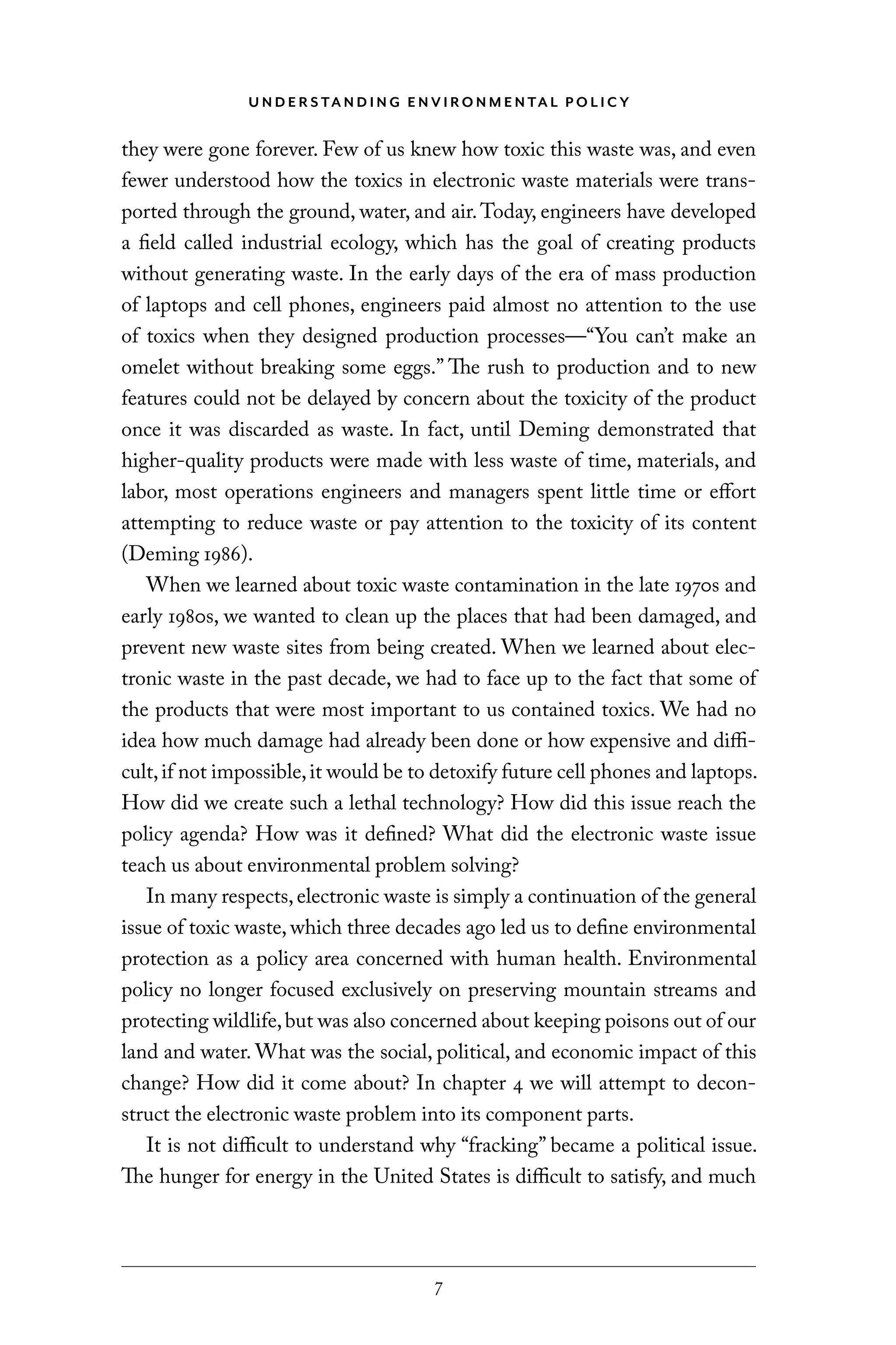 U N D E R S TA N D I N G E N V I RO N M E N TA L P O L I C Y
7
they were gone forever. Few of us knew how toxic this waste was, and even
fewer understood how the toxics in electronic waste materials were trans-
ported through the ground, water, and air.Today, engineers have developed
a field called industrial ecology, which has the goal of creating products
without generating waste. In the early days of the era of mass production
of laptops and cell phones, engineers paid almost no attention to the use
of toxics when they designed production processes—“You can’t make an
omelet without breaking some eggs.” The rush to production and to new
features could not be delayed by concern about the toxicity of the product
once it was discarded as waste. In fact, until Deming demonstrated that
higher-quality products were made with less waste of time, materials, and
labor, most operations engineers and managers spent little time or effort
attempting to reduce waste or pay attention to the toxicity of its content
(Deming 1986).
When we learned about toxic waste contamination in the late 1970s and
early 1980s, we wanted to clean up the places that had been damaged, and
prevent new waste sites from being created. When we learned about elec-
tronic waste in the past decade, we had to face up to the fact that some of
the products that were most important to us contained toxics. We had no
idea how much damage had already been done or how expensive and diffi-
cult,if not impossible,it would be to detoxify future cell phones and laptops.
How did we create such a lethal technology? How did this issue reach the
policy agenda? How was it defined? What did the electronic waste issue
teach us about environmental problem solving?
In many respects,electronic waste is simply a continuation of the general
issue of toxic waste, which three decades ago led us to define environmental
protection as a policy area concerned with human health. Environmental
policy no longer focused exclusively on preserving mountain streams and
protecting wildlife,but was also concerned about keeping poisons out of our
land and water. What was the social, political, and economic impact of this
change? How did it come about? In chapter 4 we will attempt to decon-
struct the electronic waste problem into its component parts.
It is not difficult to understand why “fracking” became a political issue.
The hunger for energy in the United States is difficult to satisfy, and much
C6459.indb 7 3/14/14 10:34 AM
 