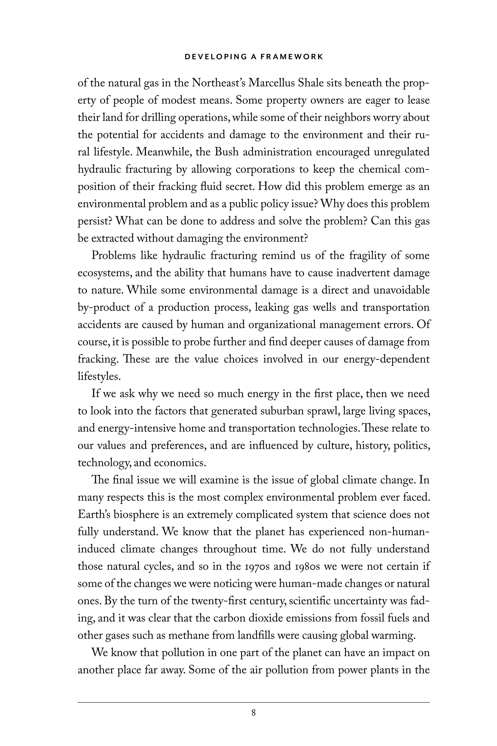 D E V E LO P I N G A F R A M E WO R K
8
of the natural gas in the Northeast’s Marcellus Shale sits beneath the prop-
erty of people of modest means. Some property owners are eager to lease
their land for drilling operations,while some of their neighbors worry about
the potential for accidents and damage to the environment and their ru-
ral lifestyle. Meanwhile, the Bush administration encouraged unregulated
hydraulic fracturing by allowing corporations to keep the chemical com-
position of their fracking fluid secret. How did this problem emerge as an
environmental problem and as a public policy issue? Why does this problem
persist? What can be done to address and solve the problem? Can this gas
be extracted without damaging the environment?
Problems like hydraulic fracturing remind us of the fragility of some
ecosystems, and the ability that humans have to cause inadvertent damage
to nature. While some environmental damage is a direct and unavoidable
by-product of a production process, leaking gas wells and transportation
accidents are caused by human and organizational management errors. Of
course,it is possible to probe further and find deeper causes of damage from
fracking. These are the value choices involved in our energy-dependent
lifestyles.
If we ask why we need so much energy in the first place, then we need
to look into the factors that generated suburban sprawl, large living spaces,
and energy-intensive home and transportation technologies.These relate to
our values and preferences, and are influenced by culture, history, politics,
technology, and economics.
The final issue we will examine is the issue of global climate change. In
many respects this is the most complex environmental problem ever faced.
Earth’s biosphere is an extremely complicated system that science does not
fully understand. We know that the planet has experienced non-human-
induced climate changes throughout time. We do not fully understand
those natural cycles, and so in the 1970s and 1980s we were not certain if
some of the changes we were noticing were human-made changes or natural
ones. By the turn of the twenty-first century, scientific uncertainty was fad-
ing, and it was clear that the carbon dioxide emissions from fossil fuels and
other gases such as methane from landfills were causing global warming.
We know that pollution in one part of the planet can have an impact on
another place far away. Some of the air pollution from power plants in the
C6459.indb 8 3/14/14 10:34 AM
 