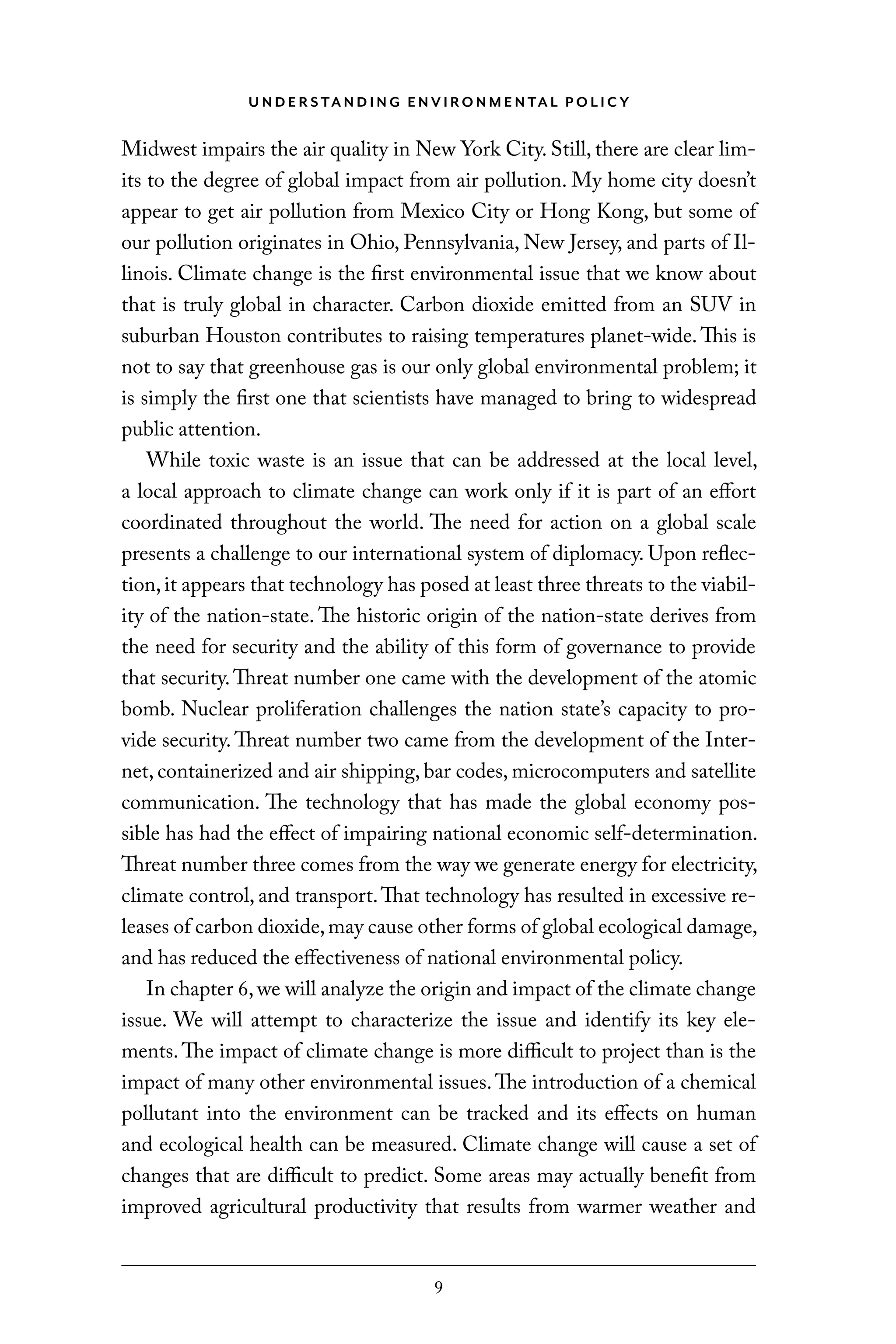 U N D E R S TA N D I N G E N V I RO N M E N TA L P O L I C Y
9
Midwest impairs the air quality in New York City. Still, there are clear lim-
its to the degree of global impact from air pollution. My home city doesn’t
appear to get air pollution from Mexico City or Hong Kong, but some of
our pollution originates in Ohio, Pennsylvania, New Jersey, and parts of Il-
linois. Climate change is the first environmental issue that we know about
that is truly global in character. Carbon dioxide emitted from an SUV in
suburban Houston contributes to raising temperatures planet-wide. This is
not to say that greenhouse gas is our only global environmental problem; it
is simply the first one that scientists have managed to bring to widespread
public attention.
While toxic waste is an issue that can be addressed at the local level,
a local approach to climate change can work only if it is part of an effort
coordinated throughout the world. The need for action on a global scale
presents a challenge to our international system of diplomacy. Upon reflec-
tion,it appears that technology has posed at least three threats to the viabil-
ity of the nation-state. The historic origin of the nation-state derives from
the need for security and the ability of this form of governance to provide
that security.Threat number one came with the development of the atomic
bomb. Nuclear proliferation challenges the nation state’s capacity to pro-
vide security.Threat number two came from the development of the Inter-
net, containerized and air shipping, bar codes, microcomputers and satellite
communication. The technology that has made the global economy pos-
sible has had the effect of impairing national economic self-determination.
Threat number three comes from the way we generate energy for electricity,
climate control, and transport.That technology has resulted in excessive re-
leases of carbon dioxide,may cause other forms of global ecological damage,
and has reduced the effectiveness of national environmental policy.
In chapter 6,we will analyze the origin and impact of the climate change
issue. We will attempt to characterize the issue and identify its key ele-
ments.The impact of climate change is more difficult to project than is the
impact of many other environmental issues.The introduction of a chemical
pollutant into the environment can be tracked and its effects on human
and ecological health can be measured. Climate change will cause a set of
changes that are difficult to predict. Some areas may actually benefit from
improved agricultural productivity that results from warmer weather and
C6459.indb 9 3/14/14 10:34 AM
 