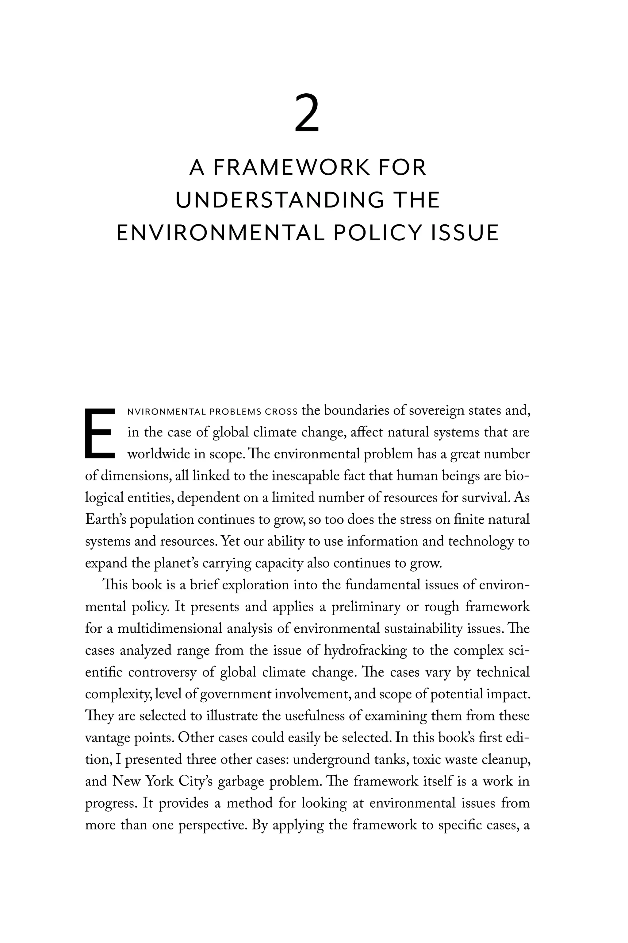 E
NVIRONMENTAL PROBLEMS CROSS the boundaries of sovereign states and,
in the case of global climate change, affect natural systems that are
worldwide in scope.The environmental problem has a great number
of dimensions, all linked to the inescapable fact that human beings are bio-
logical entities, dependent on a limited number of resources for survival. As
Earth’s population continues to grow, so too does the stress on finite natural
systems and resources. Yet our ability to use information and technology to
expand the planet’s carrying capacity also continues to grow.
This book is a brief exploration into the fundamental issues of environ-
mental policy. It presents and applies a preliminary or rough framework
for a multidimensional analysis of environmental sustainability issues. The
cases analyzed range from the issue of hydrofracking to the complex sci-
entific controversy of global climate change. The cases vary by technical
complexity,level of government involvement,and scope of potential impact.
They are selected to illustrate the usefulness of examining them from these
vantage points. Other cases could easily be selected. In this book’s first edi-
tion, I presented three other cases: underground tanks, toxic waste cleanup,
and New York City’s garbage problem. The framework itself is a work in
progress. It provides a method for looking at environmental issues from
more than one perspective. By applying the framework to specific cases, a
2
A FRAMEWORK FOR
UNDERSTANDING THE
ENVIRONMENTAL POLICY ISSUE
C6459.indb 11 3/14/14 10:34 AM
 
