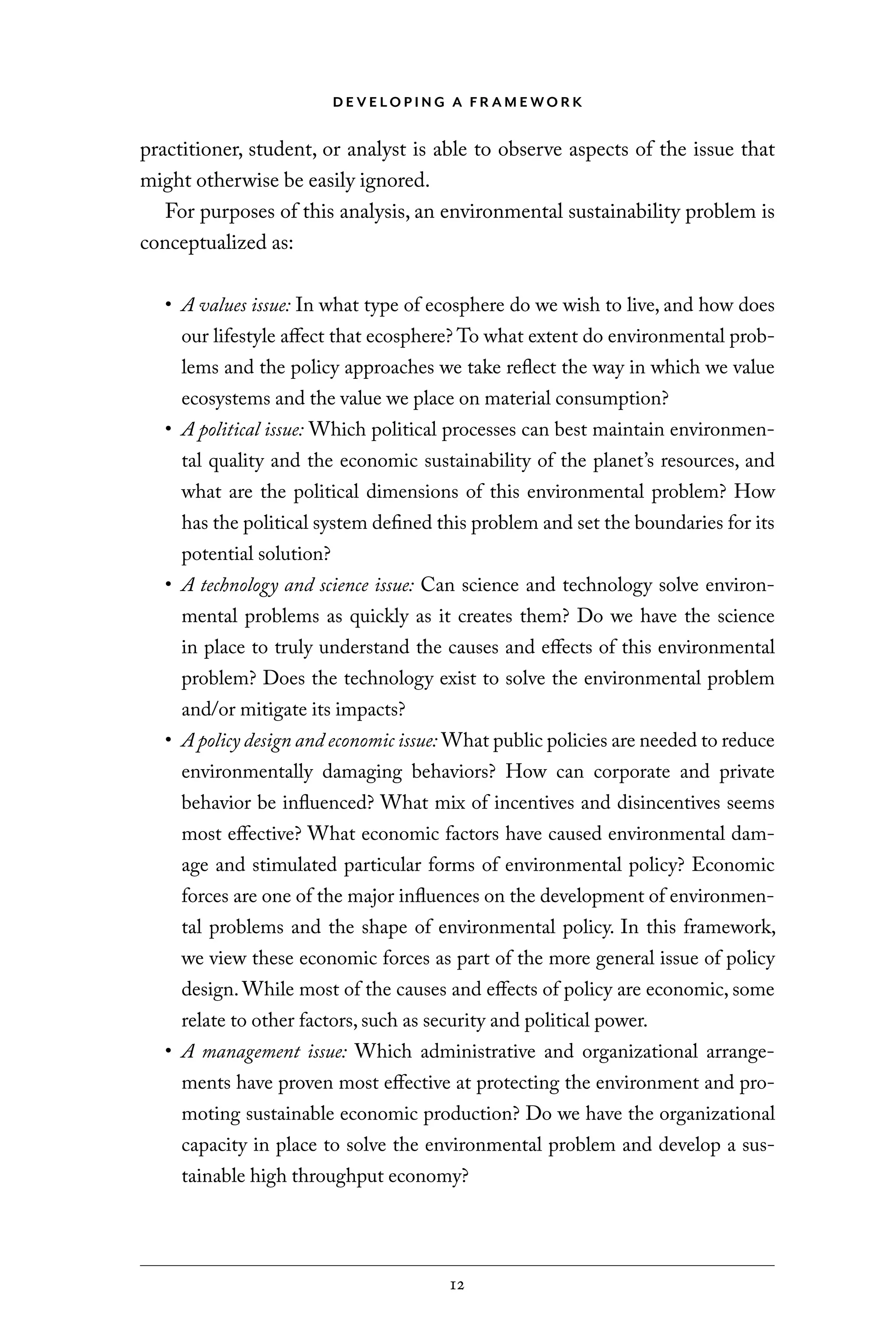 D E V E LO P I N G A F R A M E WO R K
12
practitioner, student, or analyst is able to observe aspects of the issue that
might otherwise be easily ignored.
For purposes of this analysis, an environmental sustainability problem is
conceptualized as:
• A values issue: In what type of ecosphere do we wish to live, and how does
our lifestyle affect that ecosphere? To what extent do environmental prob-
lems and the policy approaches we take reflect the way in which we value
ecosystems and the value we place on material consumption?
• A political issue: Which political processes can best maintain environmen-
tal quality and the economic sustainability of the planet’s resources, and
what are the political dimensions of this environmental problem? How
has the political system defined this problem and set the boundaries for its
potential solution?
• A technology and science issue: Can science and technology solve environ-
mental problems as quickly as it creates them? Do we have the science
in place to truly understand the causes and effects of this environmental
problem? Does the technology exist to solve the environmental problem
and/or mitigate its impacts?
• A policy design and economic issue: What public policies are needed to reduce
environmentally damaging behaviors? How can corporate and private
behavior be influenced? What mix of incentives and disincentives seems
most effective? What economic factors have caused environmental dam-
age and stimulated particular forms of environmental policy? Economic
forces are one of the major influences on the development of environmen-
tal problems and the shape of environmental policy. In this framework,
we view these economic forces as part of the more general issue of policy
design. While most of the causes and effects of policy are economic, some
relate to other factors, such as security and political power.
• A management issue: Which administrative and organizational arrange-
ments have proven most effective at protecting the environment and pro-
moting sustainable economic production? Do we have the organizational
capacity in place to solve the environmental problem and develop a sus-
tainable high throughput economy?
C6459.indb 12 3/14/14 10:34 AM
 