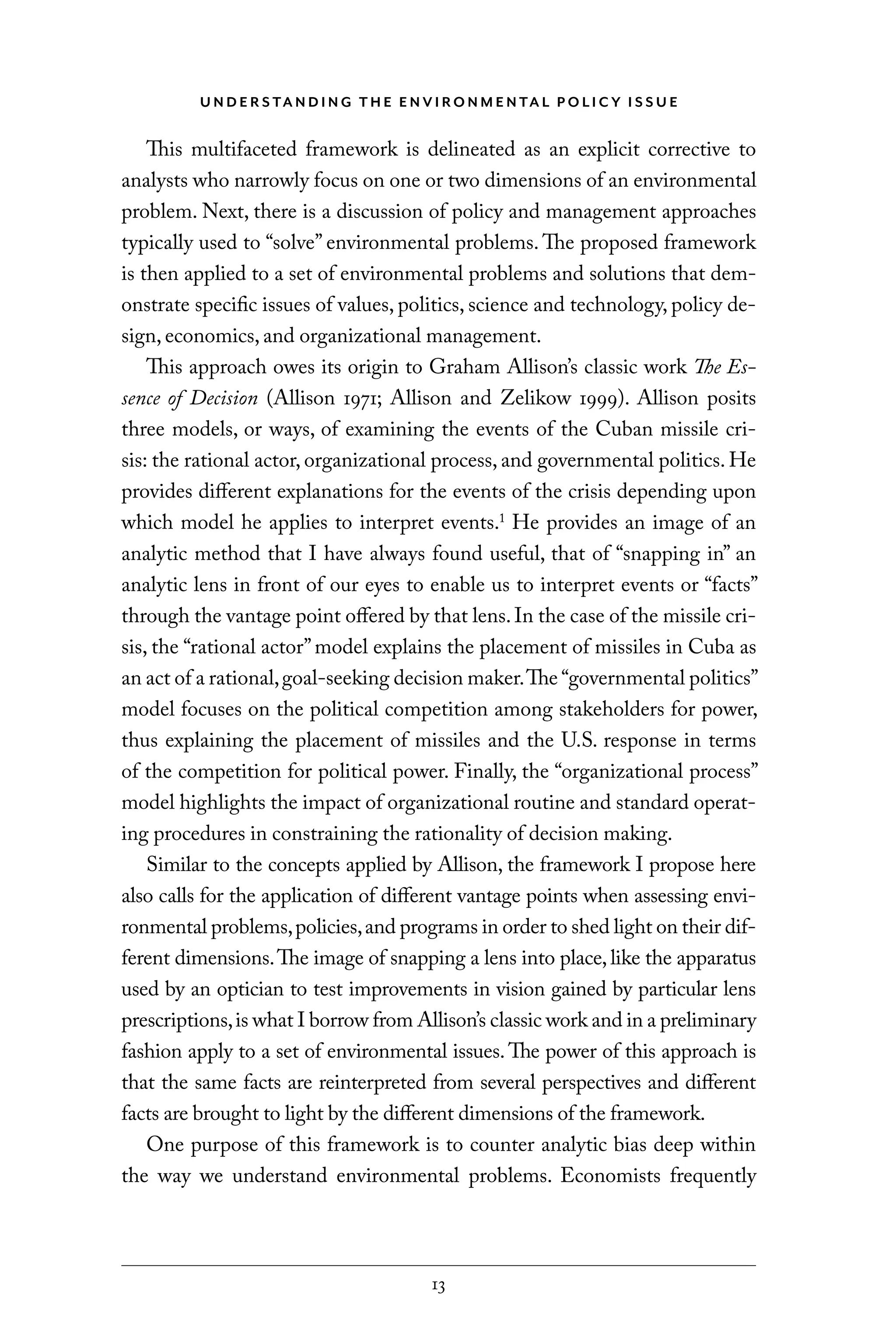 U N D E R S TA N D I N G T H E E N V I RO N M E N TA L P O L I C Y I S S U E
13
This multifaceted framework is delineated as an explicit corrective to
analysts who narrowly focus on one or two dimensions of an environmental
problem. Next, there is a discussion of policy and management approaches
typically used to “solve” environmental problems. The proposed framework
is then applied to a set of environmental problems and solutions that dem-
onstrate specific issues of values, politics, science and technology, policy de-
sign, economics, and organizational management.
This approach owes its origin to Graham Allison’s classic work The Es-
sence of Decision (Allison 1971; Allison and Zelikow 1999). Allison posits
three models, or ways, of examining the events of the Cuban missile cri-
sis: the rational actor, organizational process, and governmental politics. He
provides different explanations for the events of the crisis depending upon
which model he applies to interpret events.1
He provides an image of an
analytic method that I have always found useful, that of “snapping in” an
analytic lens in front of our eyes to enable us to interpret events or “facts”
through the vantage point offered by that lens.In the case of the missile cri-
sis, the “rational actor”model explains the placement of missiles in Cuba as
an act of a rational,goal-seeking decision maker.The “governmental politics”
model focuses on the political competition among stakeholders for power,
thus explaining the placement of missiles and the U.S. response in terms
of the competition for political power. Finally, the “organizational process”
model highlights the impact of organizational routine and standard operat-
ing procedures in constraining the rationality of decision making.
Similar to the concepts applied by Allison, the framework I propose here
also calls for the application of different vantage points when assessing envi-
ronmental problems,policies,and programs in order to shed light on their dif-
ferent dimensions.The image of snapping a lens into place, like the apparatus
used by an optician to test improvements in vision gained by particular lens
prescriptions,is what I borrow from Allison’s classic work and in a preliminary
fashion apply to a set of environmental issues.The power of this approach is
that the same facts are reinterpreted from several perspectives and different
facts are brought to light by the different dimensions of the framework.
One purpose of this framework is to counter analytic bias deep within
the way we understand environmental problems. Economists frequently
C6459.indb 13 3/14/14 10:34 AM
 