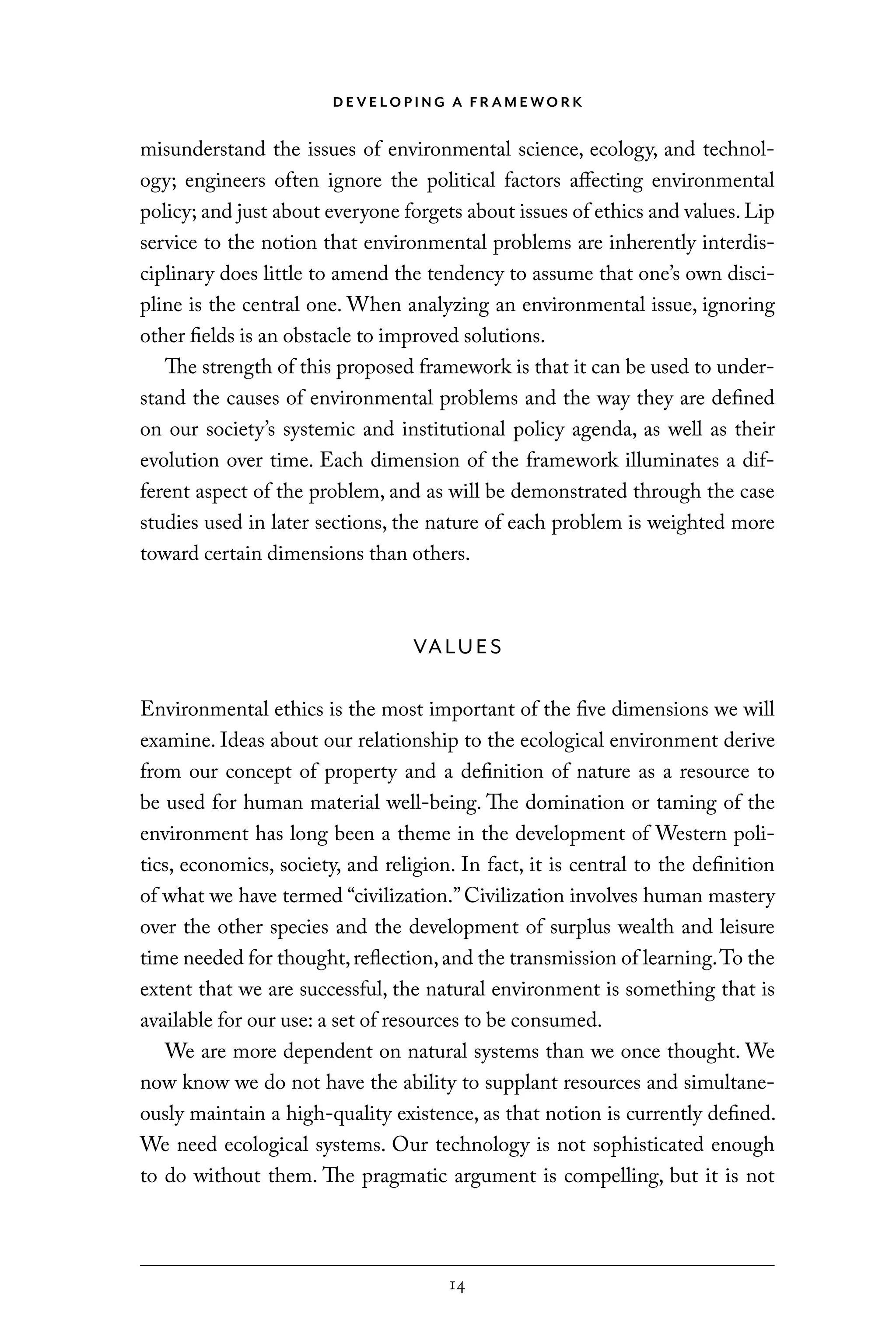 D E V E LO P I N G A F R A M E WO R K
14
misunderstand the issues of environmental science, ecology, and technol-
ogy; engineers often ignore the political factors affecting environmental
policy; and just about everyone forgets about issues of ethics and values.Lip
service to the notion that environmental problems are inherently interdis-
ciplinary does little to amend the tendency to assume that one’s own disci-
pline is the central one. When analyzing an environmental issue, ignoring
other fields is an obstacle to improved solutions.
The strength of this proposed framework is that it can be used to under-
stand the causes of environmental problems and the way they are defined
on our society’s systemic and institutional policy agenda, as well as their
evolution over time. Each dimension of the framework illuminates a dif-
ferent aspect of the problem, and as will be demonstrated through the case
studies used in later sections, the nature of each problem is weighted more
toward certain dimensions than others.
VALUES
Environmental ethics is the most important of the five dimensions we will
examine. Ideas about our relationship to the ecological environment derive
from our concept of property and a definition of nature as a resource to
be used for human material well-being. The domination or taming of the
environment has long been a theme in the development of Western poli-
tics, economics, society, and religion. In fact, it is central to the definition
of what we have termed “civilization.”Civilization involves human mastery
over the other species and the development of surplus wealth and leisure
time needed for thought,reflection,and the transmission of learning.To the
extent that we are successful, the natural environment is something that is
available for our use: a set of resources to be consumed.
We are more dependent on natural systems than we once thought. We
now know we do not have the ability to supplant resources and simultane-
ously maintain a high-quality existence, as that notion is currently defined.
We need ecological systems. Our technology is not sophisticated enough
to do without them. The pragmatic argument is compelling, but it is not
C6459.indb 14 3/14/14 10:34 AM
 