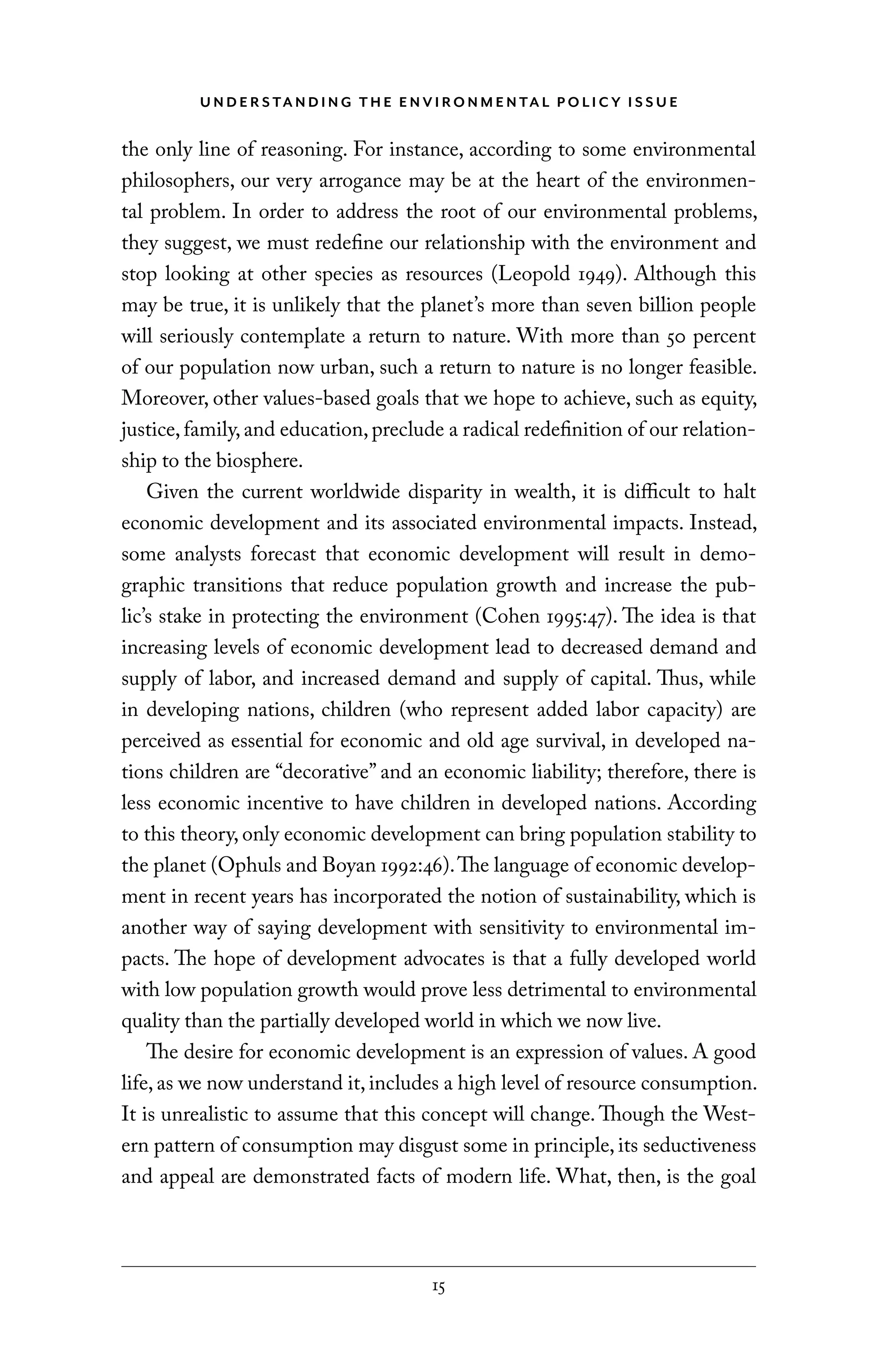 U N D E R S TA N D I N G T H E E N V I RO N M E N TA L P O L I C Y I S S U E
15
the only line of reasoning. For instance, according to some environmental
philosophers, our very arrogance may be at the heart of the environmen-
tal problem. In order to address the root of our environmental problems,
they suggest, we must redefine our relationship with the environment and
stop looking at other species as resources (Leopold 1949). Although this
may be true, it is unlikely that the planet’s more than seven billion people
will seriously contemplate a return to nature. With more than 50 percent
of our population now urban, such a return to nature is no longer feasible.
Moreover, other values-based goals that we hope to achieve, such as equity,
justice,family,and education,preclude a radical redefinition of our relation-
ship to the biosphere.
Given the current worldwide disparity in wealth, it is difficult to halt
economic development and its associated environmental impacts. Instead,
some analysts forecast that economic development will result in demo-
graphic transitions that reduce population growth and increase the pub-
lic’s stake in protecting the environment (Cohen 1995:47). The idea is that
increasing levels of economic development lead to decreased demand and
supply of labor, and increased demand and supply of capital. Thus, while
in developing nations, children (who represent added labor capacity) are
perceived as essential for economic and old age survival, in developed na-
tions children are “decorative” and an economic liability; therefore, there is
less economic incentive to have children in developed nations. According
to this theory, only economic development can bring population stability to
the planet (Ophuls and Boyan 1992:46).The language of economic develop-
ment in recent years has incorporated the notion of sustainability, which is
another way of saying development with sensitivity to environmental im-
pacts. The hope of development advocates is that a fully developed world
with low population growth would prove less detrimental to environmental
quality than the partially developed world in which we now live.
The desire for economic development is an expression of values. A good
life, as we now understand it, includes a high level of resource consumption.
It is unrealistic to assume that this concept will change. Though the West-
ern pattern of consumption may disgust some in principle, its seductiveness
and appeal are demonstrated facts of modern life. What, then, is the goal
C6459.indb 15 3/14/14 10:34 AM
 