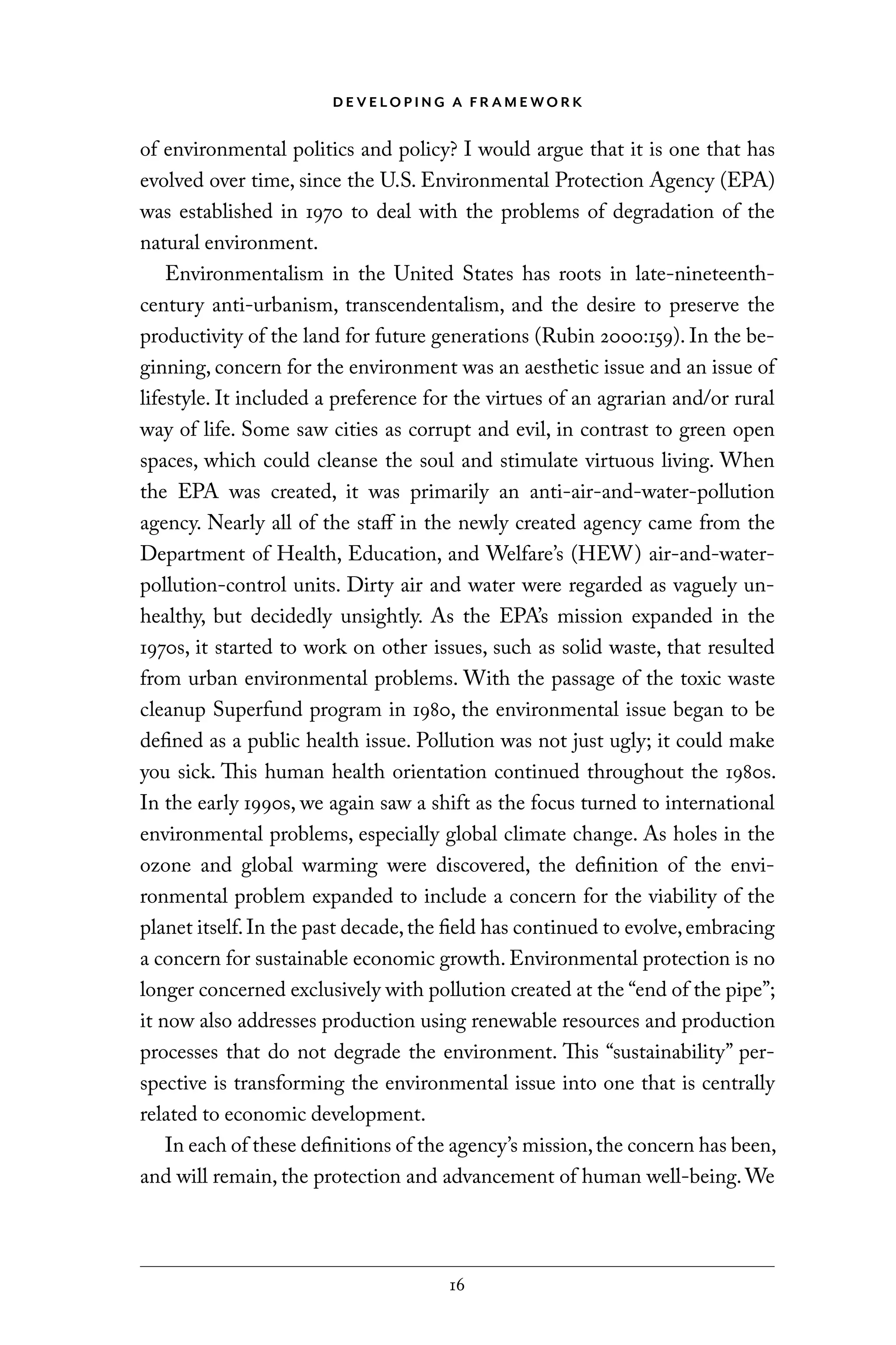 D E V E LO P I N G A F R A M E WO R K
16
of environmental politics and policy? I would argue that it is one that has
evolved over time, since the U.S. Environmental Protection Agency (EPA)
was established in 1970 to deal with the problems of degradation of the
natural environment.
Environmentalism in the United States has roots in late-nineteenth-
century anti-urbanism, transcendentalism, and the desire to preserve the
productivity of the land for future generations (Rubin 2000:159). In the be-
ginning, concern for the environment was an aesthetic issue and an issue of
lifestyle. It included a preference for the virtues of an agrarian and/or rural
way of life. Some saw cities as corrupt and evil, in contrast to green open
spaces, which could cleanse the soul and stimulate virtuous living. When
the EPA was created, it was primarily an anti-air-and-water-pollution
agency. Nearly all of the staff in the newly created agency came from the
Department of Health, Education, and Welfare’s (HEW) air-and-water-
pollution-control units. Dirty air and water were regarded as vaguely un-
healthy, but decidedly unsightly. As the EPA’s mission expanded in the
1970s, it started to work on other issues, such as solid waste, that resulted
from urban environmental problems. With the passage of the toxic waste
cleanup Superfund program in 1980, the environmental issue began to be
defined as a public health issue. Pollution was not just ugly; it could make
you sick. This human health orientation continued throughout the 1980s.
In the early 1990s, we again saw a shift as the focus turned to international
environmental problems, especially global climate change. As holes in the
ozone and global warming were discovered, the definition of the envi-
ronmental problem expanded to include a concern for the viability of the
planet itself.In the past decade,the field has continued to evolve,embracing
a concern for sustainable economic growth. Environmental protection is no
longer concerned exclusively with pollution created at the “end of the pipe”;
it now also addresses production using renewable resources and production
processes that do not degrade the environment. This “sustainability” per-
spective is transforming the environmental issue into one that is centrally
related to economic development.
In each of these definitions of the agency’s mission,the concern has been,
and will remain, the protection and advancement of human well-being. We
C6459.indb 16 3/14/14 10:34 AM
 