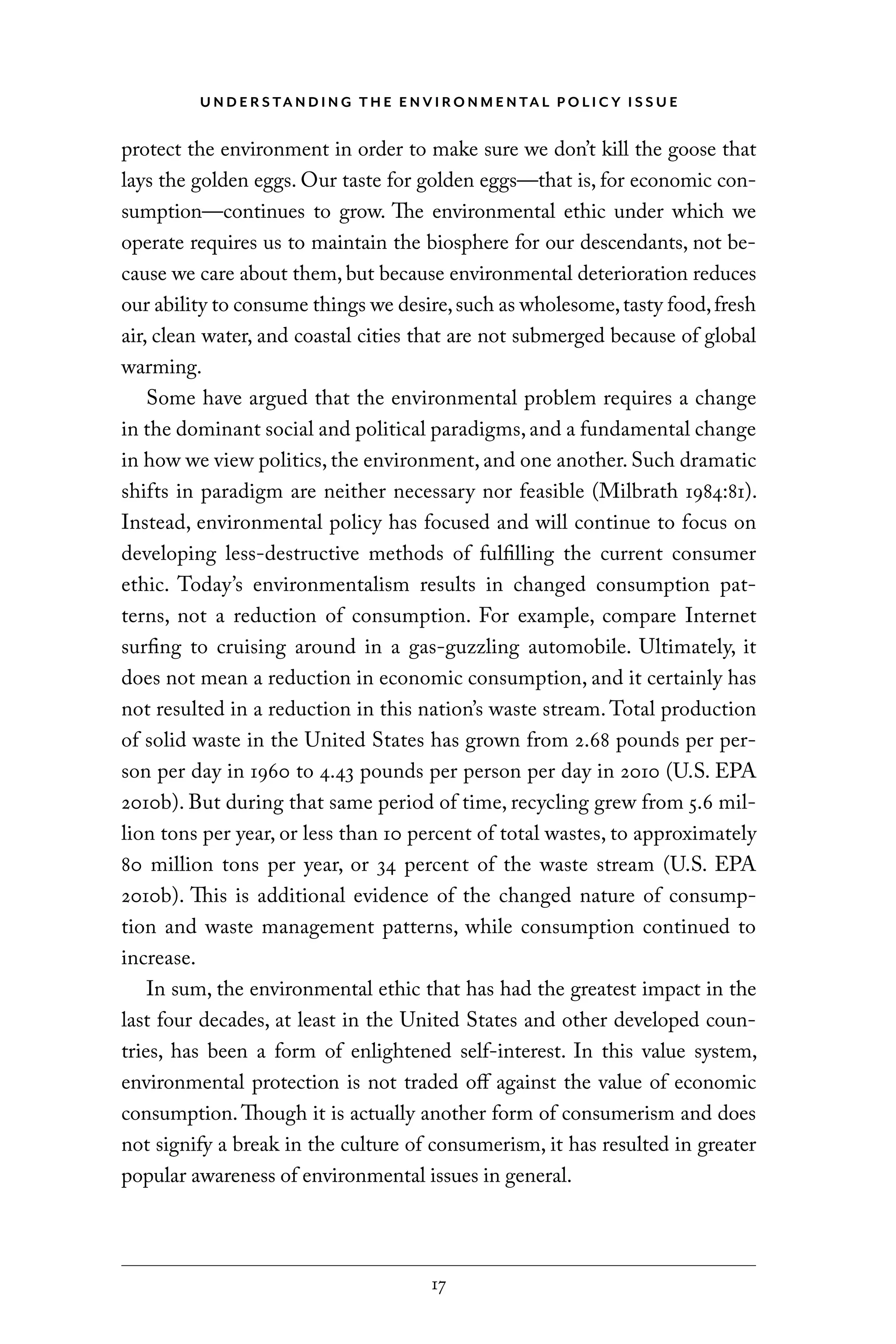 U N D E R S TA N D I N G T H E E N V I RO N M E N TA L P O L I C Y I S S U E
17
protect the environment in order to make sure we don’t kill the goose that
lays the golden eggs. Our taste for golden eggs—that is, for economic con-
sumption—continues to grow. The environmental ethic under which we
operate requires us to maintain the biosphere for our descendants, not be-
cause we care about them, but because environmental deterioration reduces
our ability to consume things we desire,such as wholesome,tasty food,fresh
air, clean water, and coastal cities that are not submerged because of global
warming.
Some have argued that the environmental problem requires a change
in the dominant social and political paradigms, and a fundamental change
in how we view politics, the environment, and one another. Such dramatic
shifts in paradigm are neither necessary nor feasible (Milbrath 1984:81).
Instead, environmental policy has focused and will continue to focus on
developing less-destructive methods of fulfilling the current consumer
ethic. Today’s environmentalism results in changed consumption pat-
terns, not a reduction of consumption. For example, compare Internet
surfing to cruising around in a gas-guzzling automobile. Ultimately, it
does not mean a reduction in economic consumption, and it certainly has
not resulted in a reduction in this nation’s waste stream. Total production
of solid waste in the United States has grown from 2.68 pounds per per-
son per day in 1960 to 4.43 pounds per person per day in 2010 (U.S. EPA
2010b). But during that same period of time, recycling grew from 5.6 mil-
lion tons per year, or less than 10 percent of total wastes, to approximately
80 million tons per year, or 34 percent of the waste stream (U.S. EPA
2010b). This is additional evidence of the changed nature of consump-
tion and waste management patterns, while consumption continued to
increase.
In sum, the environmental ethic that has had the greatest impact in the
last four decades, at least in the United States and other developed coun-
tries, has been a form of enlightened self-interest. In this value system,
environmental protection is not traded off against the value of economic
consumption. Though it is actually another form of consumerism and does
not signify a break in the culture of consumerism, it has resulted in greater
popular awareness of environmental issues in general.
C6459.indb 17 3/14/14 10:34 AM
 