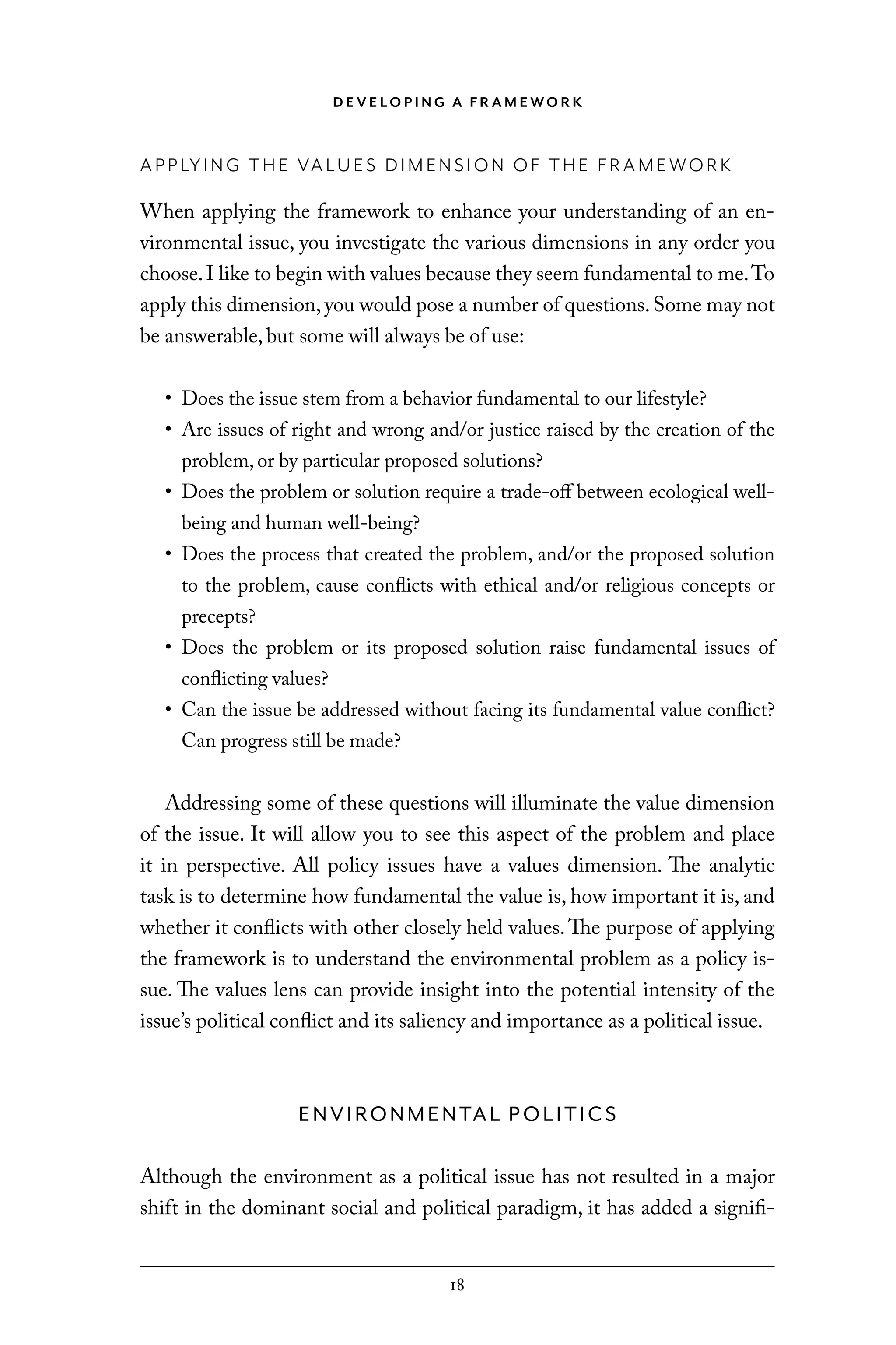 D E V E LO P I N G A F R A M E WO R K
18
APPLYING THE VALUES DIMENSION OF THE FRAMEWORK
When applying the framework to enhance your understanding of an en-
vironmental issue, you investigate the various dimensions in any order you
choose.I like to begin with values because they seem fundamental to me.To
apply this dimension,you would pose a number of questions.Some may not
be answerable, but some will always be of use:
• Does the issue stem from a behavior fundamental to our lifestyle?
• Are issues of right and wrong and/or justice raised by the creation of the
problem, or by particular proposed solutions?
• Does the problem or solution require a trade-off between ecological well-
being and human well-being?
• Does the process that created the problem, and/or the proposed solution
to the problem, cause conflicts with ethical and/or religious concepts or
precepts?
• Does the problem or its proposed solution raise fundamental issues of
conflicting values?
• Can the issue be addressed without facing its fundamental value conflict?
Can progress still be made?
Addressing some of these questions will illuminate the value dimension
of the issue. It will allow you to see this aspect of the problem and place
it in perspective. All policy issues have a values dimension. The analytic
task is to determine how fundamental the value is, how important it is, and
whether it conflicts with other closely held values.The purpose of applying
the framework is to understand the environmental problem as a policy is-
sue. The values lens can provide insight into the potential intensity of the
issue’s political conflict and its saliency and importance as a political issue.
ENVIRONMENTAL POLITICS
Although the environment as a political issue has not resulted in a major
shift in the dominant social and political paradigm, it has added a signifi-
C6459.indb 18 3/14/14 10:34 AM
 