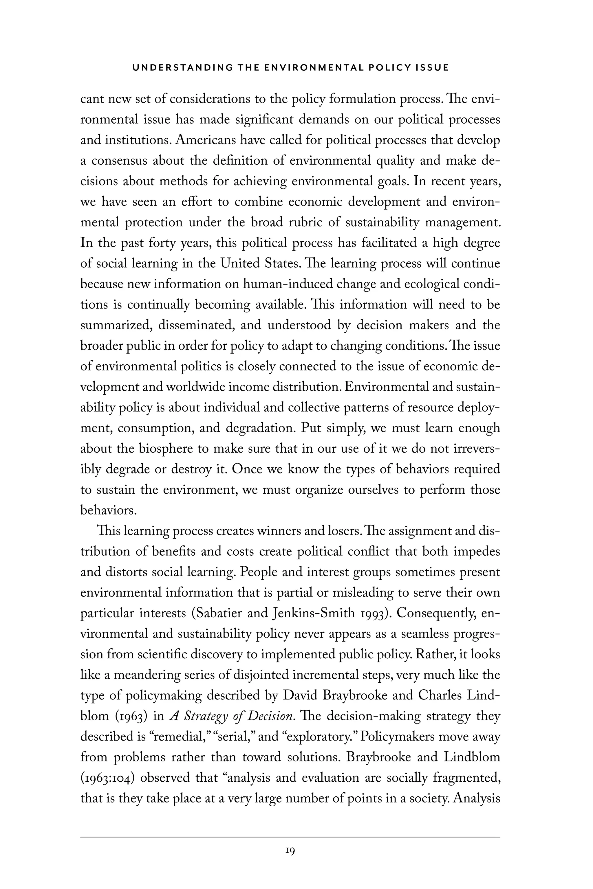U N D E R S TA N D I N G T H E E N V I RO N M E N TA L P O L I C Y I S S U E
19
cant new set of considerations to the policy formulation process. The envi-
ronmental issue has made significant demands on our political processes
and institutions. Americans have called for political processes that develop
a consensus about the definition of environmental quality and make de-
cisions about methods for achieving environmental goals. In recent years,
we have seen an effort to combine economic development and environ-
mental protection under the broad rubric of sustainability management.
In the past forty years, this political process has facilitated a high degree
of social learning in the United States. The learning process will continue
because new information on human-induced change and ecological condi-
tions is continually becoming available. This information will need to be
summarized, disseminated, and understood by decision makers and the
broader public in order for policy to adapt to changing conditions.The issue
of environmental politics is closely connected to the issue of economic de-
velopment and worldwide income distribution.Environmental and sustain-
ability policy is about individual and collective patterns of resource deploy-
ment, consumption, and degradation. Put simply, we must learn enough
about the biosphere to make sure that in our use of it we do not irrevers-
ibly degrade or destroy it. Once we know the types of behaviors required
to sustain the environment, we must organize ourselves to perform those
behaviors.
This learning process creates winners and losers.The assignment and dis-
tribution of benefits and costs create political conflict that both impedes
and distorts social learning. People and interest groups sometimes present
environmental information that is partial or misleading to serve their own
particular interests (Sabatier and Jenkins-Smith 1993). Consequently, en-
vironmental and sustainability policy never appears as a seamless progres-
sion from scientific discovery to implemented public policy. Rather, it looks
like a meandering series of disjointed incremental steps, very much like the
type of policymaking described by David Braybrooke and Charles Lind-
blom (1963) in A Strategy of Decision. The decision-making strategy they
described is “remedial,”“serial,” and “exploratory.” Policymakers move away
from problems rather than toward solutions. Braybrooke and Lindblom
(1963:104) observed that “analysis and evaluation are socially fragmented,
that is they take place at a very large number of points in a society. Analysis
C6459.indb 19 3/14/14 10:34 AM
 