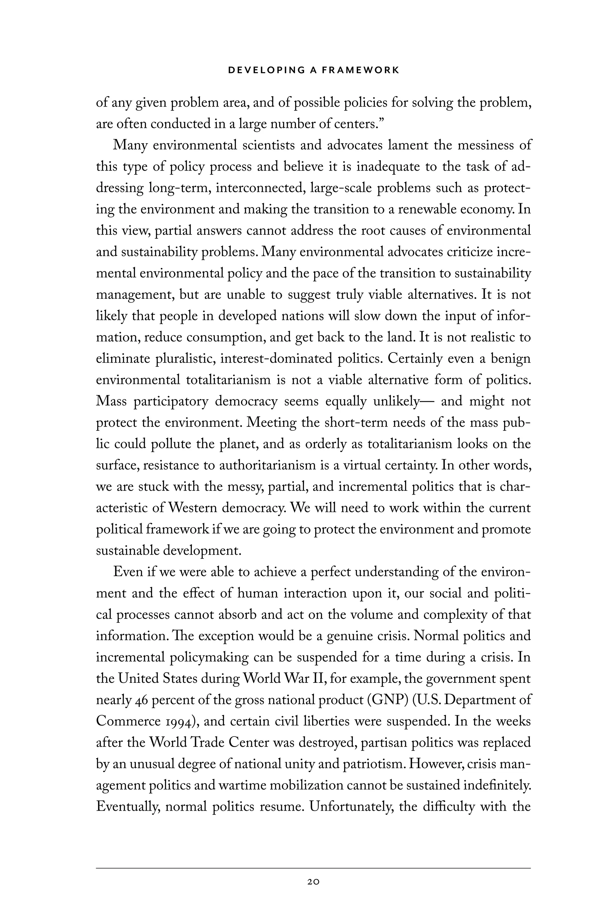 D E V E LO P I N G A F R A M E WO R K
20
of any given problem area, and of possible policies for solving the problem,
are often conducted in a large number of centers.”
Many environmental scientists and advocates lament the messiness of
this type of policy process and believe it is inadequate to the task of ad-
dressing long-term, interconnected, large-scale problems such as protect-
ing the environment and making the transition to a renewable economy. In
this view, partial answers cannot address the root causes of environmental
and sustainability problems. Many environmental advocates criticize incre-
mental environmental policy and the pace of the transition to sustainability
management, but are unable to suggest truly viable alternatives. It is not
likely that people in developed nations will slow down the input of infor-
mation, reduce consumption, and get back to the land. It is not realistic to
eliminate pluralistic, interest-dominated politics. Certainly even a benign
environmental totalitarianism is not a viable alternative form of politics.
Mass participatory democracy seems equally unlikely— and might not
protect the environment. Meeting the short-term needs of the mass pub-
lic could pollute the planet, and as orderly as totalitarianism looks on the
surface, resistance to authoritarianism is a virtual certainty. In other words,
we are stuck with the messy, partial, and incremental politics that is char-
acteristic of Western democracy. We will need to work within the current
political framework if we are going to protect the environment and promote
sustainable development.
Even if we were able to achieve a perfect understanding of the environ-
ment and the effect of human interaction upon it, our social and politi-
cal processes cannot absorb and act on the volume and complexity of that
information. The exception would be a genuine crisis. Normal politics and
incremental policymaking can be suspended for a time during a crisis. In
the United States during World War II, for example, the government spent
nearly 46 percent of the gross national product (GNP) (U.S. Department of
Commerce 1994), and certain civil liberties were suspended. In the weeks
after the World Trade Center was destroyed, partisan politics was replaced
by an unusual degree of national unity and patriotism.However,crisis man-
agement politics and wartime mobilization cannot be sustained indefinitely.
Eventually, normal politics resume. Unfortunately, the difficulty with the
C6459.indb 20 3/14/14 10:34 AM
 