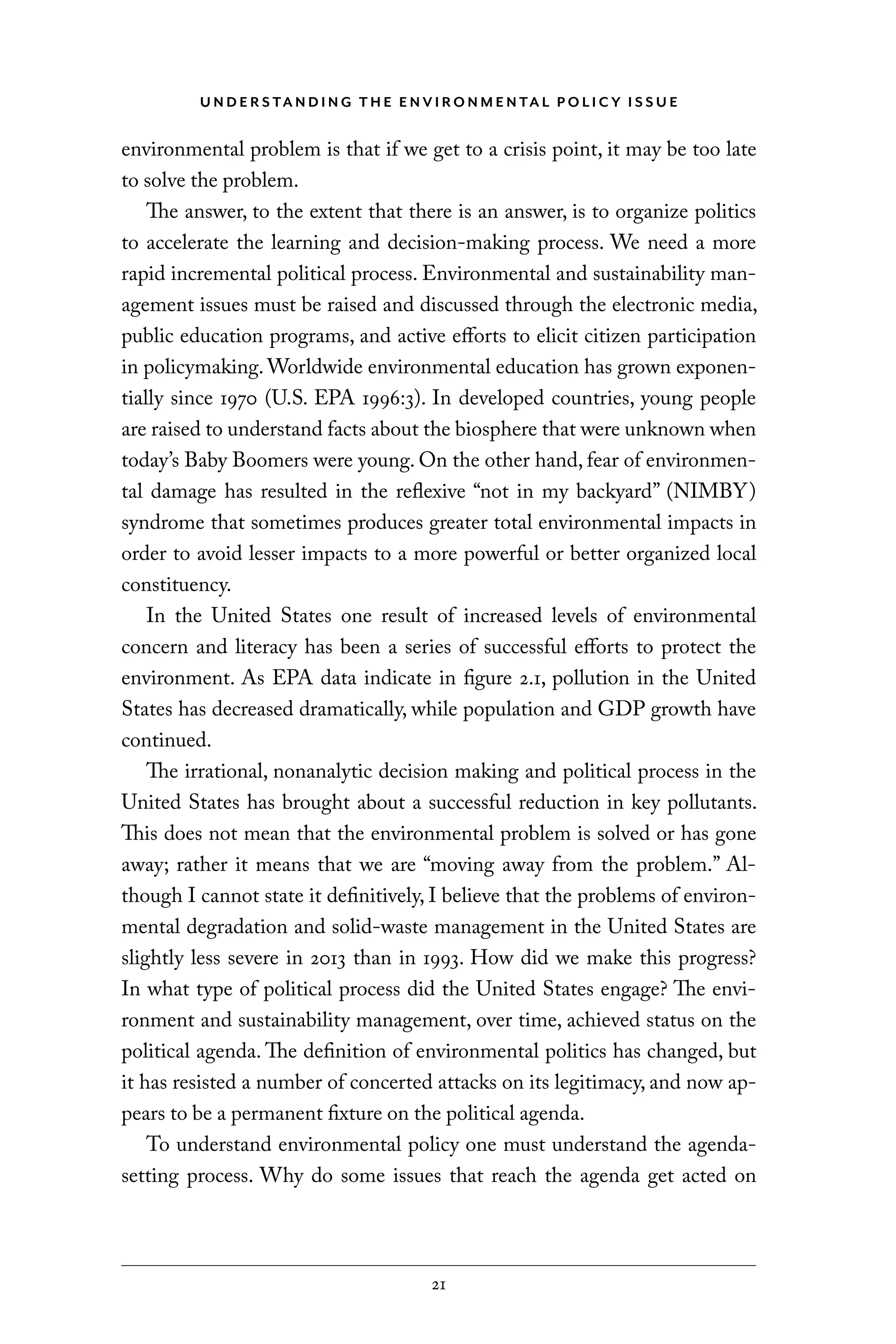 U N D E R S TA N D I N G T H E E N V I RO N M E N TA L P O L I C Y I S S U E
21
environmental problem is that if we get to a crisis point, it may be too late
to solve the problem.
The answer, to the extent that there is an answer, is to organize politics
to accelerate the learning and decision-making process. We need a more
rapid incremental political process. Environmental and sustainability man-
agement issues must be raised and discussed through the electronic media,
public education programs, and active efforts to elicit citizen participation
in policymaking. Worldwide environmental education has grown exponen-
tially since 1970 (U.S. EPA 1996:3). In developed countries, young people
are raised to understand facts about the biosphere that were unknown when
today’s Baby Boomers were young. On the other hand, fear of environmen-
tal damage has resulted in the reflexive “not in my backyard” (NIMBY)
syndrome that sometimes produces greater total environmental impacts in
order to avoid lesser impacts to a more powerful or better organized local
constituency.
In the United States one result of increased levels of environmental
concern and literacy has been a series of successful efforts to protect the
environment. As EPA data indicate in figure 2.1, pollution in the United
States has decreased dramatically, while population and GDP growth have
continued.
The irrational, nonanalytic decision making and political process in the
United States has brought about a successful reduction in key pollutants.
This does not mean that the environmental problem is solved or has gone
away; rather it means that we are “moving away from the problem.” Al-
though I cannot state it definitively, I believe that the problems of environ-
mental degradation and solid-waste management in the United States are
slightly less severe in 2013 than in 1993. How did we make this progress?
In what type of political process did the United States engage? The envi-
ronment and sustainability management, over time, achieved status on the
political agenda. The definition of environmental politics has changed, but
it has resisted a number of concerted attacks on its legitimacy, and now ap-
pears to be a permanent fixture on the political agenda.
To understand environmental policy one must understand the agenda-
setting process. Why do some issues that reach the agenda get acted on
C6459.indb 21 3/14/14 10:34 AM
 