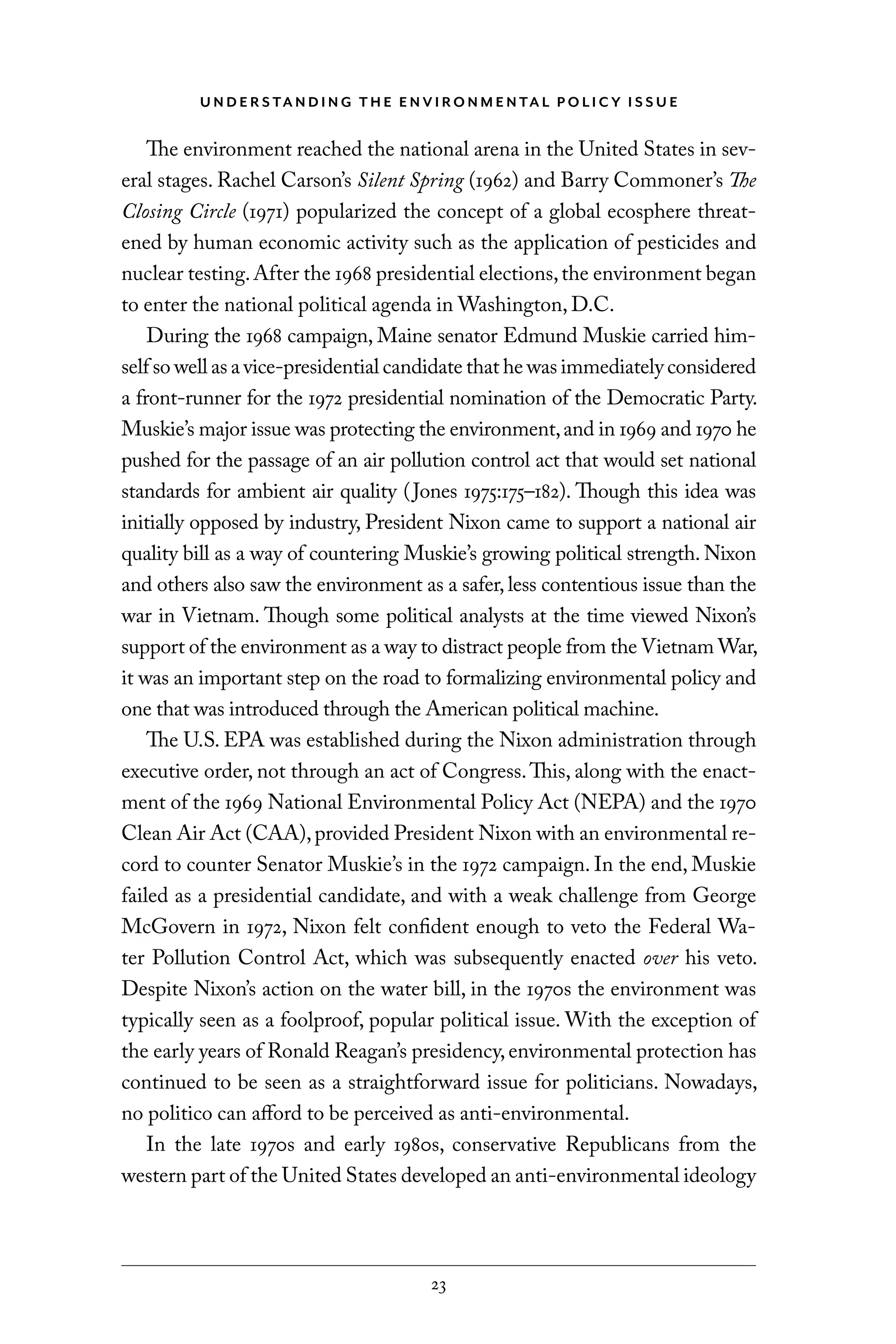 U N D E R S TA N D I N G T H E E N V I RO N M E N TA L P O L I C Y I S S U E
23
The environment reached the national arena in the United States in sev-
eral stages. Rachel Carson’s Silent Spring (1962) and Barry Commoner’s The
Closing Circle (1971) popularized the concept of a global ecosphere threat-
ened by human economic activity such as the application of pesticides and
nuclear testing.After the 1968 presidential elections,the environment began
to enter the national political agenda in Washington, D.C.
During the 1968 campaign, Maine senator Edmund Muskie carried him-
self so well as a vice-presidential candidate that he was immediately considered
a front-runner for the 1972 presidential nomination of the Democratic Party.
Muskie’s major issue was protecting the environment,and in 1969 and 1970 he
pushed for the passage of an air pollution control act that would set national
standards for ambient air quality (Jones 1975:175–182). Though this idea was
initially opposed by industry, President Nixon came to support a national air
quality bill as a way of countering Muskie’s growing political strength. Nixon
and others also saw the environment as a safer, less contentious issue than the
war in Vietnam. Though some political analysts at the time viewed Nixon’s
support of the environment as a way to distract people from the Vietnam War,
it was an important step on the road to formalizing environmental policy and
one that was introduced through the American political machine.
The U.S. EPA was established during the Nixon administration through
executive order, not through an act of Congress.This, along with the enact-
ment of the 1969 National Environmental Policy Act (NEPA) and the 1970
Clean Air Act (CAA),provided President Nixon with an environmental re-
cord to counter Senator Muskie’s in the 1972 campaign. In the end, Muskie
failed as a presidential candidate, and with a weak challenge from George
McGovern in 1972, Nixon felt confident enough to veto the Federal Wa-
ter Pollution Control Act, which was subsequently enacted over his veto.
Despite Nixon’s action on the water bill, in the 1970s the environment was
typically seen as a foolproof, popular political issue. With the exception of
the early years of Ronald Reagan’s presidency,environmental protection has
continued to be seen as a straightforward issue for politicians. Nowadays,
no politico can afford to be perceived as anti-environmental.
In the late 1970s and early 1980s, conservative Republicans from the
western part of the United States developed an anti-environmental ideology
C6459.indb 23 3/14/14 10:34 AM
 
