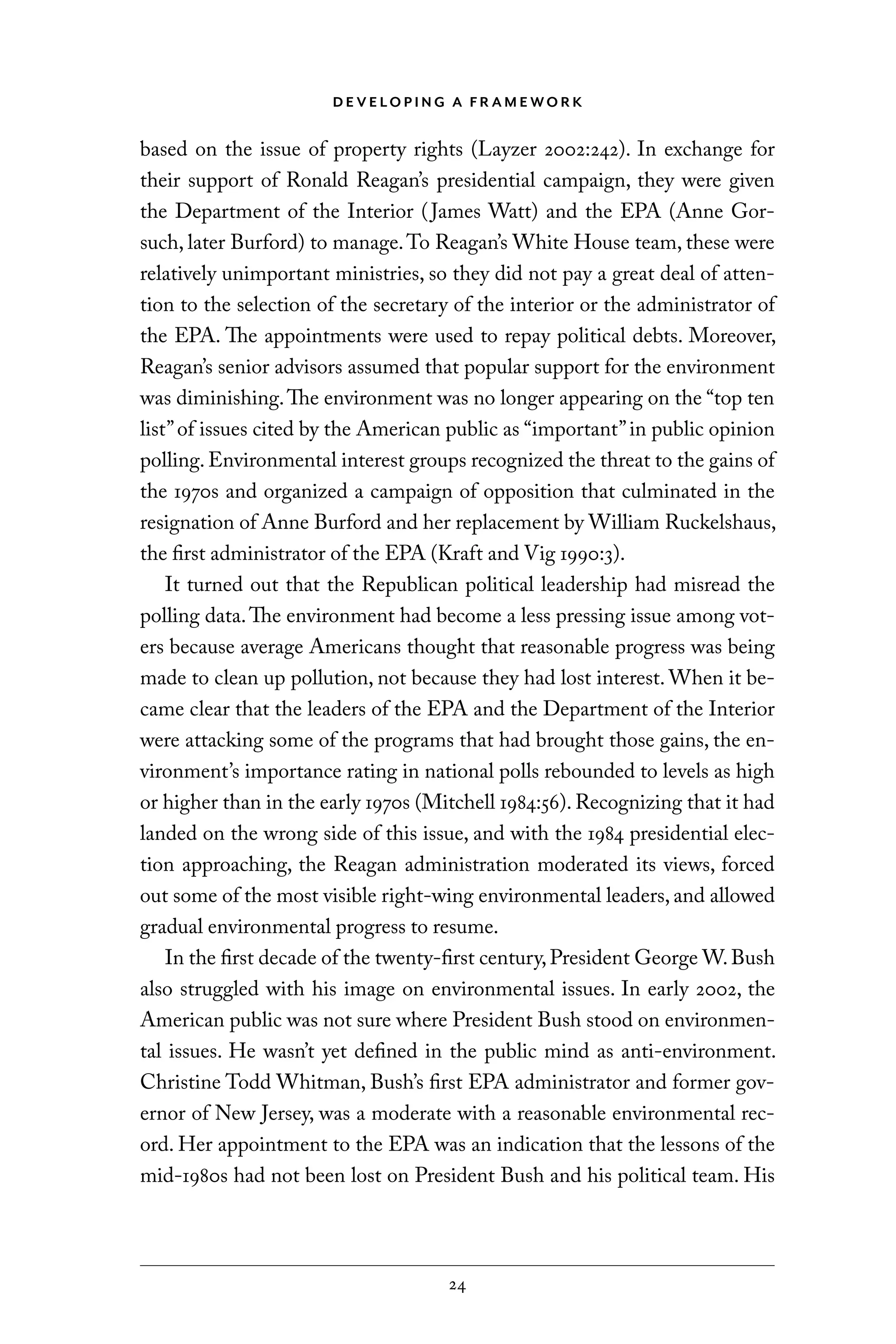 D E V E LO P I N G A F R A M E WO R K
24
based on the issue of property rights (Layzer 2002:242). In exchange for
their support of Ronald Reagan’s presidential campaign, they were given
the Department of the Interior (James Watt) and the EPA (Anne Gor-
such, later Burford) to manage.To Reagan’s White House team, these were
relatively unimportant ministries, so they did not pay a great deal of atten-
tion to the selection of the secretary of the interior or the administrator of
the EPA. The appointments were used to repay political debts. Moreover,
Reagan’s senior advisors assumed that popular support for the environment
was diminishing.The environment was no longer appearing on the “top ten
list”of issues cited by the American public as “important”in public opinion
polling.Environmental interest groups recognized the threat to the gains of
the 1970s and organized a campaign of opposition that culminated in the
resignation of Anne Burford and her replacement by William Ruckelshaus,
the first administrator of the EPA (Kraft and Vig 1990:3).
It turned out that the Republican political leadership had misread the
polling data.The environment had become a less pressing issue among vot-
ers because average Americans thought that reasonable progress was being
made to clean up pollution, not because they had lost interest. When it be-
came clear that the leaders of the EPA and the Department of the Interior
were attacking some of the programs that had brought those gains, the en-
vironment’s importance rating in national polls rebounded to levels as high
or higher than in the early 1970s (Mitchell 1984:56). Recognizing that it had
landed on the wrong side of this issue, and with the 1984 presidential elec-
tion approaching, the Reagan administration moderated its views, forced
out some of the most visible right-wing environmental leaders, and allowed
gradual environmental progress to resume.
In the first decade of the twenty-first century,President George W.Bush
also struggled with his image on environmental issues. In early 2002, the
American public was not sure where President Bush stood on environmen-
tal issues. He wasn’t yet defined in the public mind as anti-environment.
Christine Todd Whitman, Bush’s first EPA administrator and former gov-
ernor of New Jersey, was a moderate with a reasonable environmental rec-
ord. Her appointment to the EPA was an indication that the lessons of the
mid-1980s had not been lost on President Bush and his political team. His
C6459.indb 24 3/14/14 10:34 AM
 