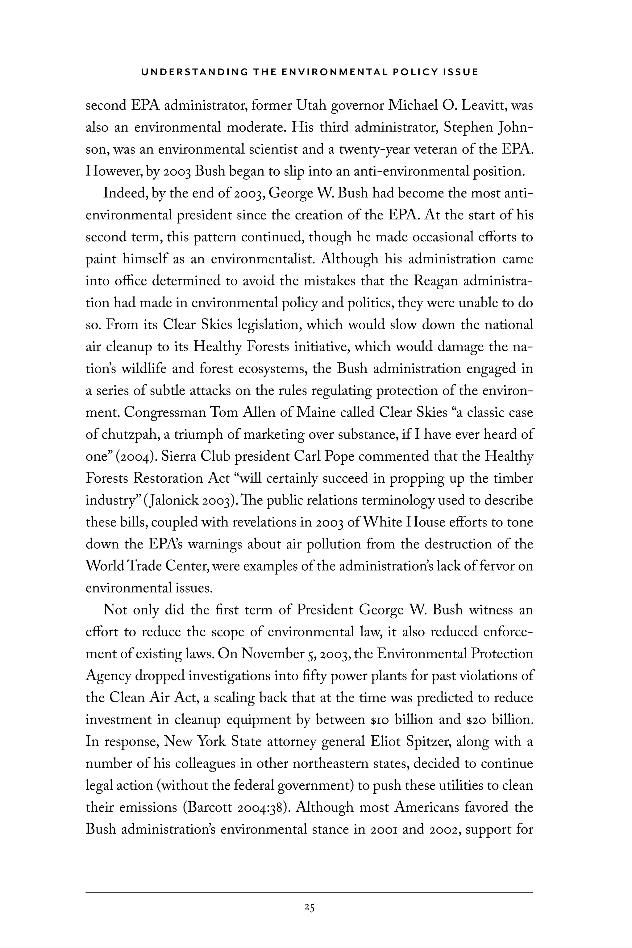 U N D E R S TA N D I N G T H E E N V I RO N M E N TA L P O L I C Y I S S U E
25
second EPA administrator, former Utah governor Michael O. Leavitt, was
also an environmental moderate. His third administrator, Stephen John-
son, was an environmental scientist and a twenty-year veteran of the EPA.
However, by 2003 Bush began to slip into an anti-environmental position.
Indeed, by the end of 2003, George W. Bush had become the most anti-
environmental president since the creation of the EPA. At the start of his
second term, this pattern continued, though he made occasional efforts to
paint himself as an environmentalist. Although his administration came
into office determined to avoid the mistakes that the Reagan administra-
tion had made in environmental policy and politics, they were unable to do
so. From its Clear Skies legislation, which would slow down the national
air cleanup to its Healthy Forests initiative, which would damage the na-
tion’s wildlife and forest ecosystems, the Bush administration engaged in
a series of subtle attacks on the rules regulating protection of the environ-
ment. Congressman Tom Allen of Maine called Clear Skies “a classic case
of chutzpah, a triumph of marketing over substance, if I have ever heard of
one” (2004). Sierra Club president Carl Pope commented that the Healthy
Forests Restoration Act “will certainly succeed in propping up the timber
industry”(Jalonick 2003).The public relations terminology used to describe
these bills, coupled with revelations in 2003 of White House efforts to tone
down the EPA’s warnings about air pollution from the destruction of the
World Trade Center,were examples of the administration’s lack of fervor on
environmental issues.
Not only did the first term of President George W. Bush witness an
effort to reduce the scope of environmental law, it also reduced enforce-
ment of existing laws. On November 5, 2003, the Environmental Protection
Agency dropped investigations into fifty power plants for past violations of
the Clean Air Act, a scaling back that at the time was predicted to reduce
investment in cleanup equipment by between $10 billion and $20 billion.
In response, New York State attorney general Eliot Spitzer, along with a
number of his colleagues in other northeastern states, decided to continue
legal action (without the federal government) to push these utilities to clean
their emissions (Barcott 2004:38). Although most Americans favored the
Bush administration’s environmental stance in 2001 and 2002, support for
C6459.indb 25 3/14/14 10:34 AM
 