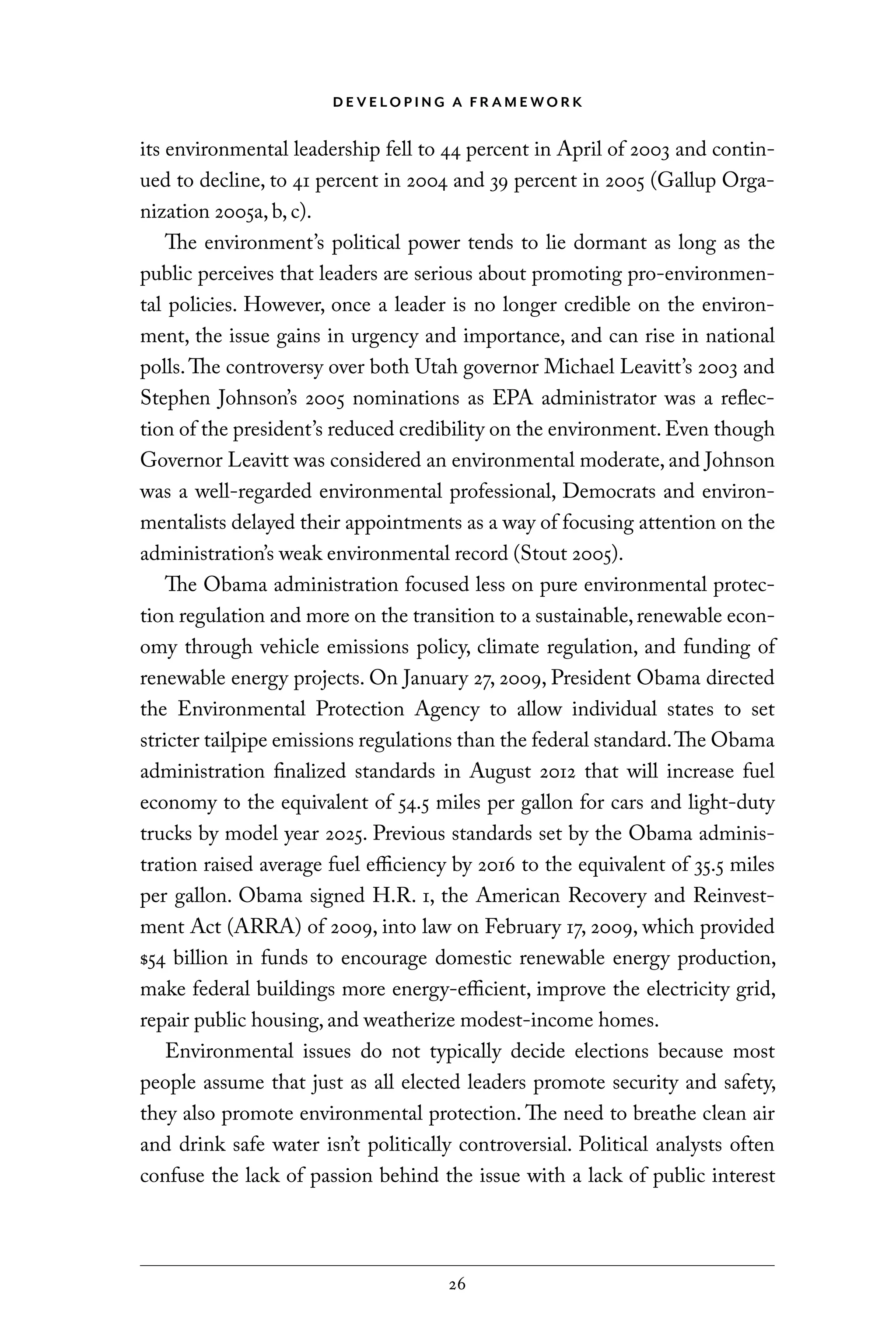 D E V E LO P I N G A F R A M E WO R K
26
its environmental leadership fell to 44 percent in April of 2003 and contin-
ued to decline, to 41 percent in 2004 and 39 percent in 2005 (Gallup Orga-
nization 2005a, b, c).
The environment’s political power tends to lie dormant as long as the
public perceives that leaders are serious about promoting pro-environmen-
tal policies. However, once a leader is no longer credible on the environ-
ment, the issue gains in urgency and importance, and can rise in national
polls.The controversy over both Utah governor Michael Leavitt’s 2003 and
Stephen Johnson’s 2005 nominations as EPA administrator was a reflec-
tion of the president’s reduced credibility on the environment. Even though
Governor Leavitt was considered an environmental moderate, and Johnson
was a well-regarded environmental professional, Democrats and environ-
mentalists delayed their appointments as a way of focusing attention on the
administration’s weak environmental record (Stout 2005).
The Obama administration focused less on pure environmental protec-
tion regulation and more on the transition to a sustainable,renewable econ-
omy through vehicle emissions policy, climate regulation, and funding of
renewable energy projects. On January 27, 2009, President Obama directed
the Environmental Protection Agency to allow individual states to set
stricter tailpipe emissions regulations than the federal standard.The Obama
administration finalized standards in August 2012 that will increase fuel
economy to the equivalent of 54.5 miles per gallon for cars and light-duty
trucks by model year 2025. Previous standards set by the Obama adminis-
tration raised average fuel efficiency by 2016 to the equivalent of 35.5 miles
per gallon. Obama signed H.R. 1, the American Recovery and Reinvest-
ment Act (ARRA) of 2009, into law on February 17, 2009, which provided
$54 billion in funds to encourage domestic renewable energy production,
make federal buildings more energy-efficient, improve the electricity grid,
repair public housing, and weatherize modest-income homes.
Environmental issues do not typically decide elections because most
people assume that just as all elected leaders promote security and safety,
they also promote environmental protection. The need to breathe clean air
and drink safe water isn’t politically controversial. Political analysts often
confuse the lack of passion behind the issue with a lack of public interest
C6459.indb 26 3/14/14 10:34 AM
 
