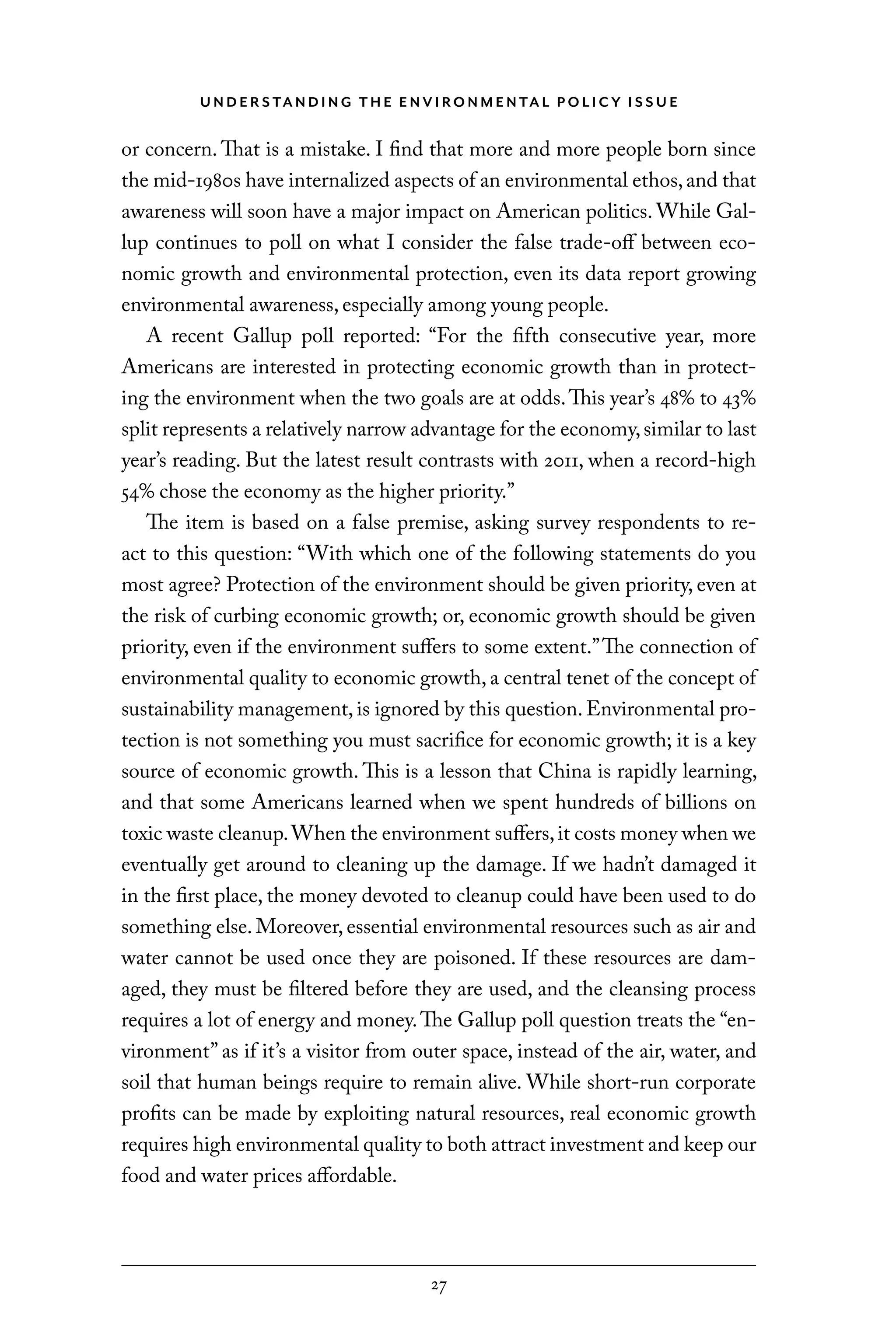 U N D E R S TA N D I N G T H E E N V I RO N M E N TA L P O L I C Y I S S U E
27
or concern. That is a mistake. I find that more and more people born since
the mid-1980s have internalized aspects of an environmental ethos,and that
awareness will soon have a major impact on American politics. While Gal-
lup continues to poll on what I consider the false trade-off between eco-
nomic growth and environmental protection, even its data report growing
environmental awareness, especially among young people.
A recent Gallup poll reported: “For the fifth consecutive year, more
Americans are interested in protecting economic growth than in protect-
ing the environment when the two goals are at odds.This year’s 48% to 43%
split represents a relatively narrow advantage for the economy,similar to last
year’s reading. But the latest result contrasts with 2011, when a record-high
54% chose the economy as the higher priority.”
The item is based on a false premise, asking survey respondents to re-
act to this question: “With which one of the following statements do you
most agree? Protection of the environment should be given priority, even at
the risk of curbing economic growth; or, economic growth should be given
priority, even if the environment suffers to some extent.”The connection of
environmental quality to economic growth, a central tenet of the concept of
sustainability management, is ignored by this question. Environmental pro-
tection is not something you must sacrifice for economic growth; it is a key
source of economic growth. This is a lesson that China is rapidly learning,
and that some Americans learned when we spent hundreds of billions on
toxic waste cleanup.When the environment suffers,it costs money when we
eventually get around to cleaning up the damage. If we hadn’t damaged it
in the first place, the money devoted to cleanup could have been used to do
something else. Moreover, essential environmental resources such as air and
water cannot be used once they are poisoned. If these resources are dam-
aged, they must be filtered before they are used, and the cleansing process
requires a lot of energy and money.The Gallup poll question treats the “en-
vironment” as if it’s a visitor from outer space, instead of the air, water, and
soil that human beings require to remain alive. While short-run corporate
profits can be made by exploiting natural resources, real economic growth
requires high environmental quality to both attract investment and keep our
food and water prices affordable.
C6459.indb 27 3/14/14 10:34 AM
 