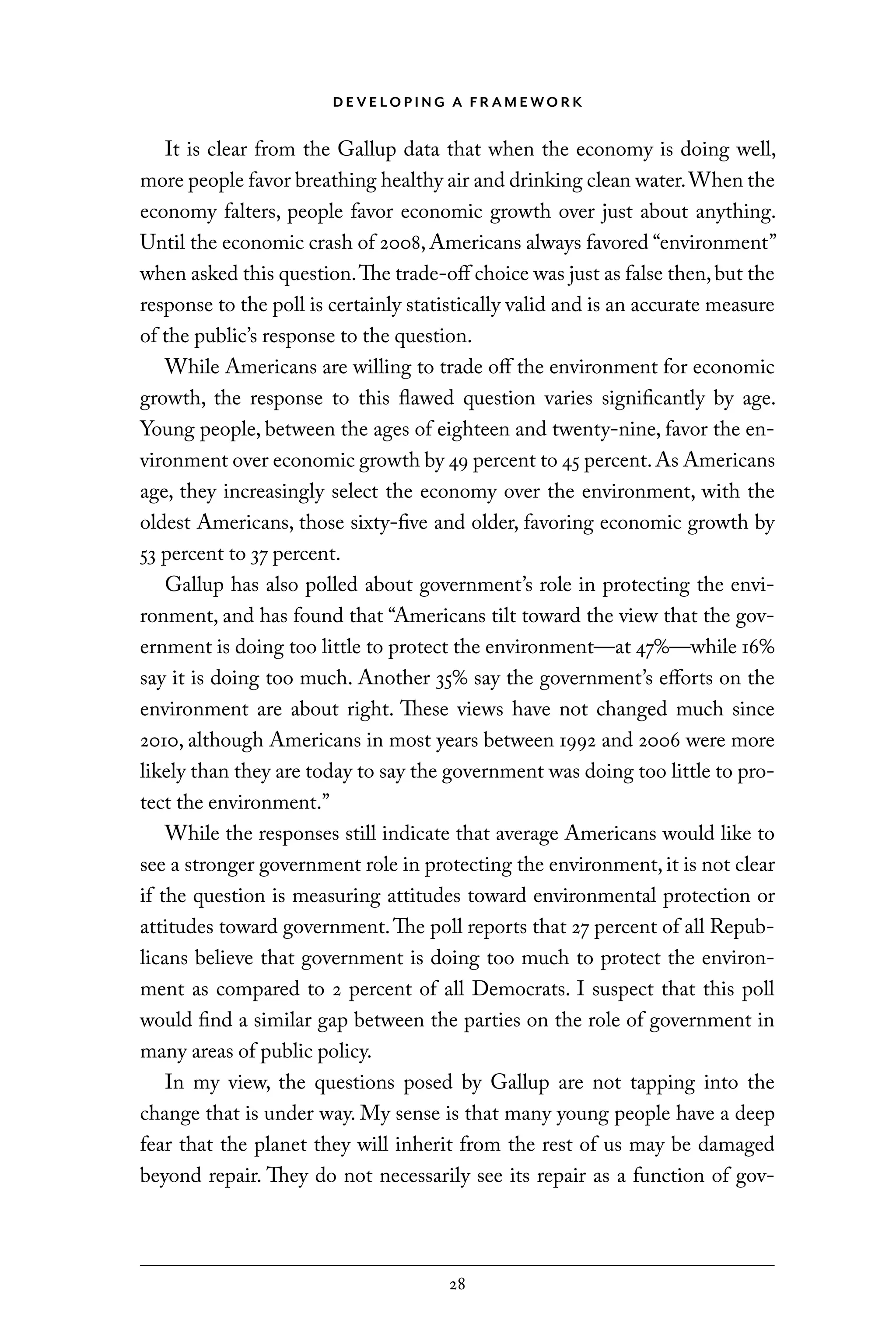 D E V E LO P I N G A F R A M E WO R K
28
It is clear from the Gallup data that when the economy is doing well,
more people favor breathing healthy air and drinking clean water.When the
economy falters, people favor economic growth over just about anything.
Until the economic crash of 2008, Americans always favored “environment”
when asked this question.The trade-off choice was just as false then,but the
response to the poll is certainly statistically valid and is an accurate measure
of the public’s response to the question.
While Americans are willing to trade off the environment for economic
growth, the response to this flawed question varies significantly by age.
Young people, between the ages of eighteen and twenty-nine, favor the en-
vironment over economic growth by 49 percent to 45 percent.As Americans
age, they increasingly select the economy over the environment, with the
oldest Americans, those sixty-five and older, favoring economic growth by
53 percent to 37 percent.
Gallup has also polled about government’s role in protecting the envi-
ronment, and has found that “Americans tilt toward the view that the gov-
ernment is doing too little to protect the environment—at 47%—while 16%
say it is doing too much. Another 35% say the government’s efforts on the
environment are about right. These views have not changed much since
2010, although Americans in most years between 1992 and 2006 were more
likely than they are today to say the government was doing too little to pro-
tect the environment.”
While the responses still indicate that average Americans would like to
see a stronger government role in protecting the environment, it is not clear
if the question is measuring attitudes toward environmental protection or
attitudes toward government.The poll reports that 27 percent of all Repub-
licans believe that government is doing too much to protect the environ-
ment as compared to 2 percent of all Democrats. I suspect that this poll
would find a similar gap between the parties on the role of government in
many areas of public policy.
In my view, the questions posed by Gallup are not tapping into the
change that is under way. My sense is that many young people have a deep
fear that the planet they will inherit from the rest of us may be damaged
beyond repair. They do not necessarily see its repair as a function of gov-
C6459.indb 28 3/14/14 10:34 AM
 