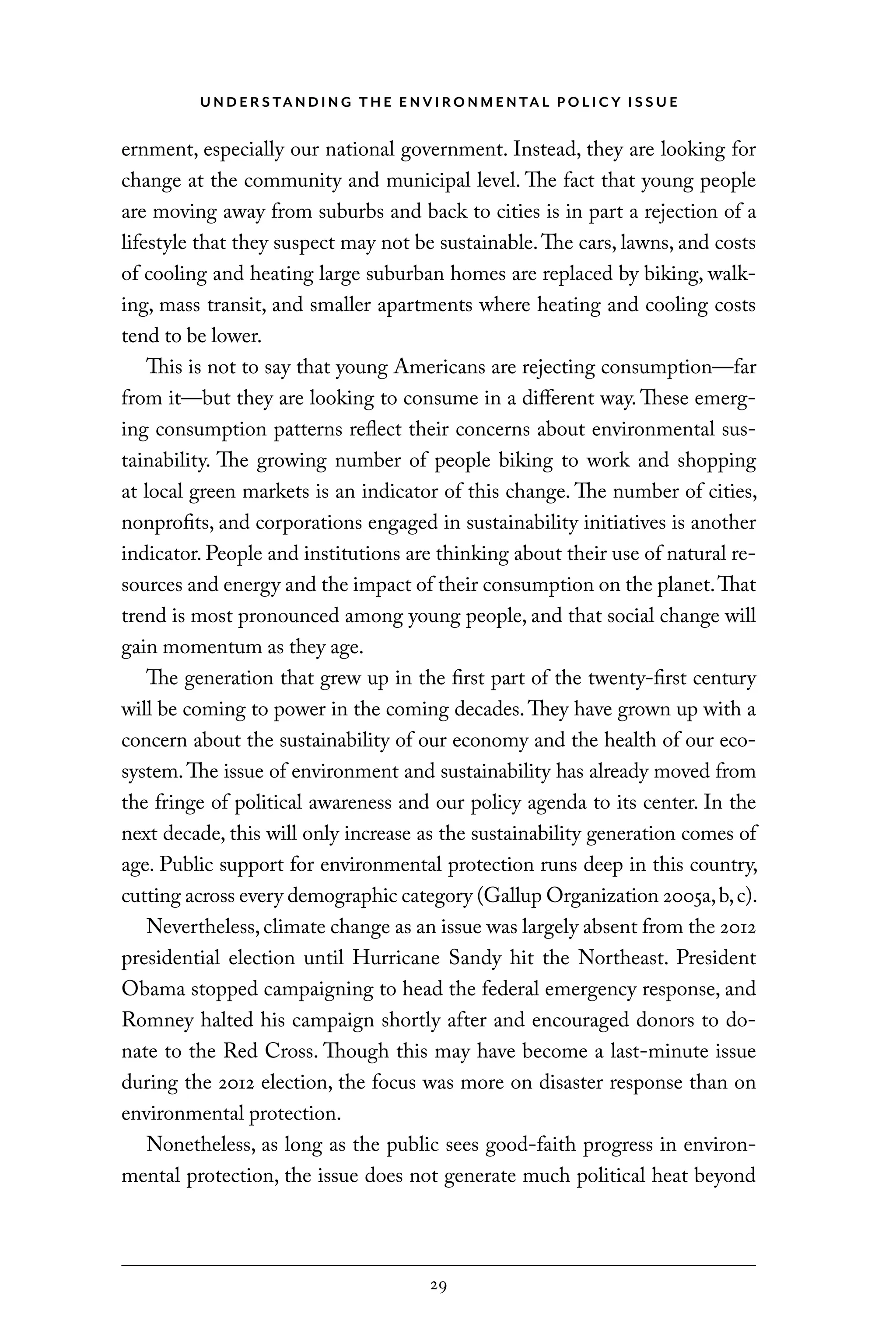 U N D E R S TA N D I N G T H E E N V I RO N M E N TA L P O L I C Y I S S U E
29
ernment, especially our national government. Instead, they are looking for
change at the community and municipal level. The fact that young people
are moving away from suburbs and back to cities is in part a rejection of a
lifestyle that they suspect may not be sustainable.The cars, lawns, and costs
of cooling and heating large suburban homes are replaced by biking, walk-
ing, mass transit, and smaller apartments where heating and cooling costs
tend to be lower.
This is not to say that young Americans are rejecting consumption—far
from it—but they are looking to consume in a different way. These emerg-
ing consumption patterns reflect their concerns about environmental sus-
tainability. The growing number of people biking to work and shopping
at local green markets is an indicator of this change. The number of cities,
nonprofits, and corporations engaged in sustainability initiatives is another
indicator. People and institutions are thinking about their use of natural re-
sources and energy and the impact of their consumption on the planet.That
trend is most pronounced among young people, and that social change will
gain momentum as they age.
The generation that grew up in the first part of the twenty-first century
will be coming to power in the coming decades.They have grown up with a
concern about the sustainability of our economy and the health of our eco-
system.The issue of environment and sustainability has already moved from
the fringe of political awareness and our policy agenda to its center. In the
next decade, this will only increase as the sustainability generation comes of
age. Public support for environmental protection runs deep in this country,
cutting across every demographic category (Gallup Organization 2005a,b,c).
Nevertheless,climate change as an issue was largely absent from the 2012
presidential election until Hurricane Sandy hit the Northeast. President
Obama stopped campaigning to head the federal emergency response, and
Romney halted his campaign shortly after and encouraged donors to do-
nate to the Red Cross. Though this may have become a last-minute issue
during the 2012 election, the focus was more on disaster response than on
environmental protection.
Nonetheless, as long as the public sees good-faith progress in environ-
mental protection, the issue does not generate much political heat beyond
C6459.indb 29 3/14/14 10:34 AM
 