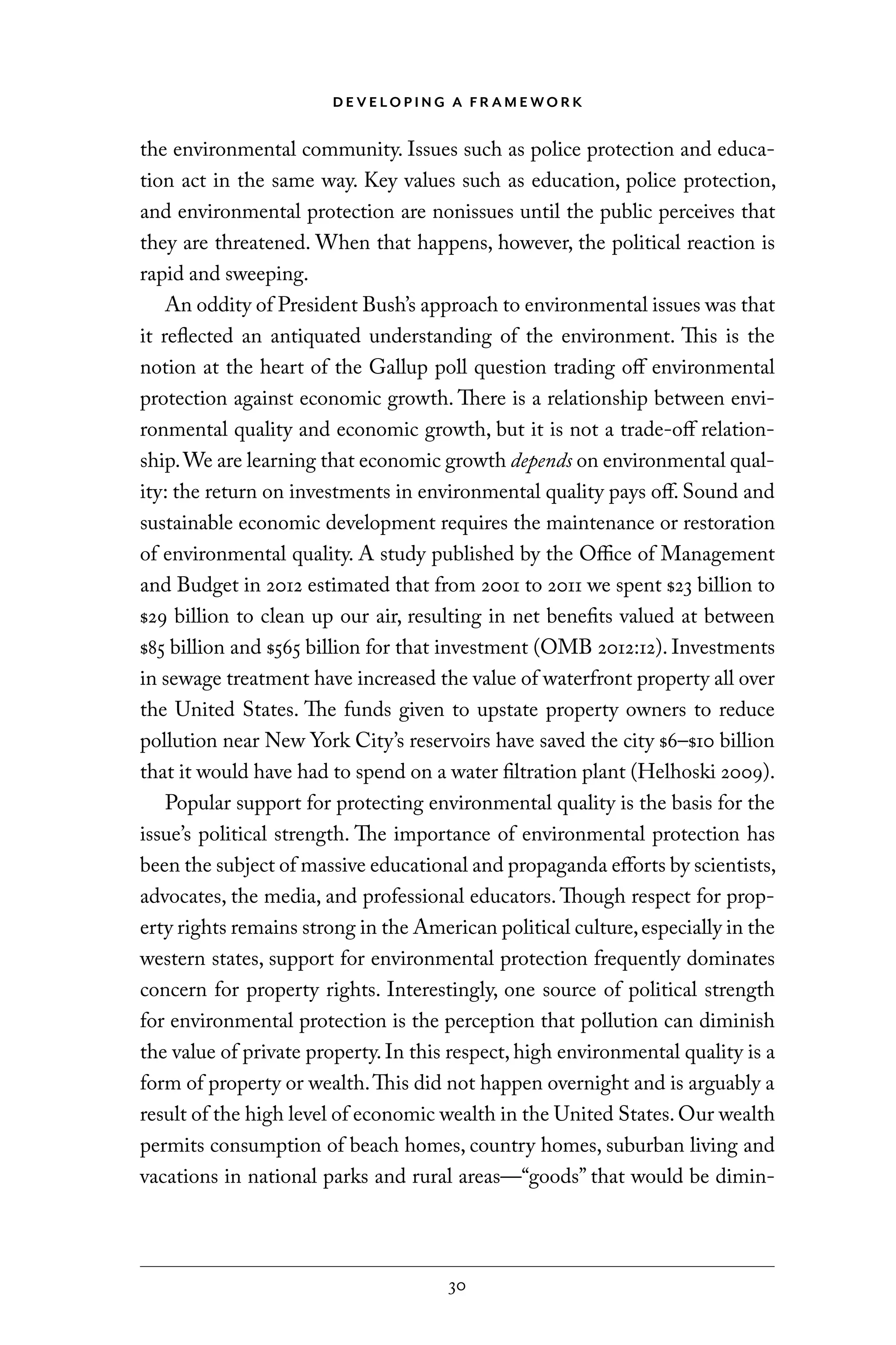 D E V E LO P I N G A F R A M E WO R K
30
the environmental community. Issues such as police protection and educa-
tion act in the same way. Key values such as education, police protection,
and environmental protection are nonissues until the public perceives that
they are threatened. When that happens, however, the political reaction is
rapid and sweeping.
An oddity of President Bush’s approach to environmental issues was that
it reflected an antiquated understanding of the environment. This is the
notion at the heart of the Gallup poll question trading off environmental
protection against economic growth. There is a relationship between envi-
ronmental quality and economic growth, but it is not a trade-off relation-
ship.We are learning that economic growth depends on environmental qual-
ity: the return on investments in environmental quality pays off. Sound and
sustainable economic development requires the maintenance or restoration
of environmental quality. A study published by the Office of Management
and Budget in 2012 estimated that from 2001 to 2011 we spent $23 billion to
$29 billion to clean up our air, resulting in net benefits valued at between
$85 billion and $565 billion for that investment (OMB 2012:12). Investments
in sewage treatment have increased the value of waterfront property all over
the United States. The funds given to upstate property owners to reduce
pollution near New York City’s reservoirs have saved the city $6–$10 billion
that it would have had to spend on a water filtration plant (Helhoski 2009).
Popular support for protecting environmental quality is the basis for the
issue’s political strength. The importance of environmental protection has
been the subject of massive educational and propaganda efforts by scientists,
advocates, the media, and professional educators. Though respect for prop-
erty rights remains strong in the American political culture,especially in the
western states, support for environmental protection frequently dominates
concern for property rights. Interestingly, one source of political strength
for environmental protection is the perception that pollution can diminish
the value of private property. In this respect, high environmental quality is a
form of property or wealth.This did not happen overnight and is arguably a
result of the high level of economic wealth in the United States.Our wealth
permits consumption of beach homes, country homes, suburban living and
vacations in national parks and rural areas—“goods” that would be dimin-
C6459.indb 30 3/14/14 10:34 AM
 